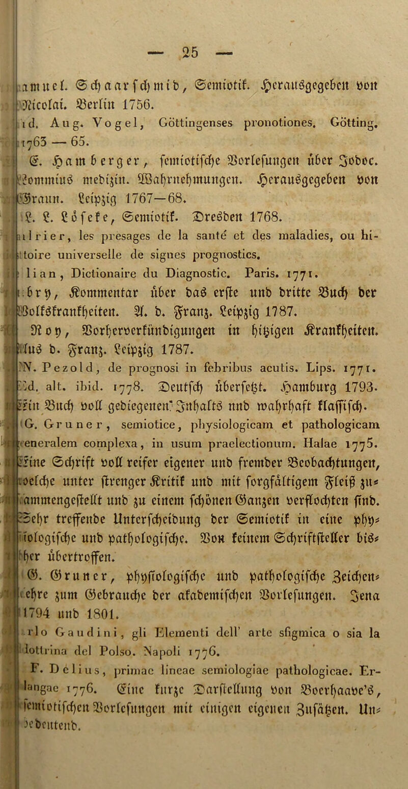 a m it c I. 6 d) a a r f d) nt t b, ©emtottf. JpcrattSgcgcbcu Doit fttcolat. SBerltn 1756. id. Aug. Vogel, Gcittingenses pronotiones. Gotting. 1763 — 65. Gf. .Spam 6 erg er, feimottfcfye SSorlefuttgcit tibcr Soboc. u?ommtu$ mebtjtit. SOBafjriteljmungcn. Jpcrau^gcgeben Don I Or aim. £ctp$ig 1767—68. .[ .?. ?. 2 6 fcf e, ©cmtottf. £)re6beu 1768. airier, les presages de la sante et des maladies, ou hi- toire universelle de signes prognostics. Iian, Diclionaire du Diagnostic. Paris. 1771. 1:6 r 9, $ommentar uber ba$ erjte unb brtttc 23ud) ber KJoIfefran^etten. 31. b. $ran$. 2etp$tg 1787. D7op, 3Sorf)crDcrfi'tnbtgungen in fytfctgen $ranff}etteit. Mug b. §ranj. 3ctp$tg 1787. | PN. Pezold, de prognosi in febribus acutis. Lips. 1771. I Ed. alt. ibid. 1778. 2)eutfd) uberfc^t. jpamburg 1793- fi irtit Sud) »off gebtegetten SnfyaftS mtb roafyrfyaft flaffifd). G. Gruner, semiotice, pbysiologicam et patbologicam 'M yeneralem complexa, in usum praelectionum. Halae 1776. 1 inne ©thrift Doff rctfer ctgeiter unb frember 2Scobad)tungcit, i roefdje uutcr jlrenger $rtttf unb mtt forgfdfHgem g;let£ $u* ammcngcftefft unb $u cittern fcfyonen ©anjen Derflod)tcn ftnb. Betjr trcflfenbc ilntcrfdjctbung bcr ©emiotif in cine ptjy* tologtfdjc unb patf)ofogifcf)c. SSou fetuem ©cfyriftfteffer big* • f)cr ubertroffen. ©. ©runcr, pf)9fTologifd)c nub patfyologtfdje 3eid)ett* ef)re jum ©ebraudje bcr afabemtfcfyen SBorlefuttgen. Sena 1794 unb 1801. rlo Gaud ini, gli Elementi dell’ arte sfigmica o sia la lotlrina del Polso. Napoli 1776. F. Dili us, primac lincae semiologiae patbologicae. Er- langae 1776. ©tttc furjc 2)arfteffung Doit ^ocrfyaaDc’g, |cmtoitfcf)ctt2SorIcfungctt mit etnigen etgcueit 3ufafcen. ihu frebcutcnb. n