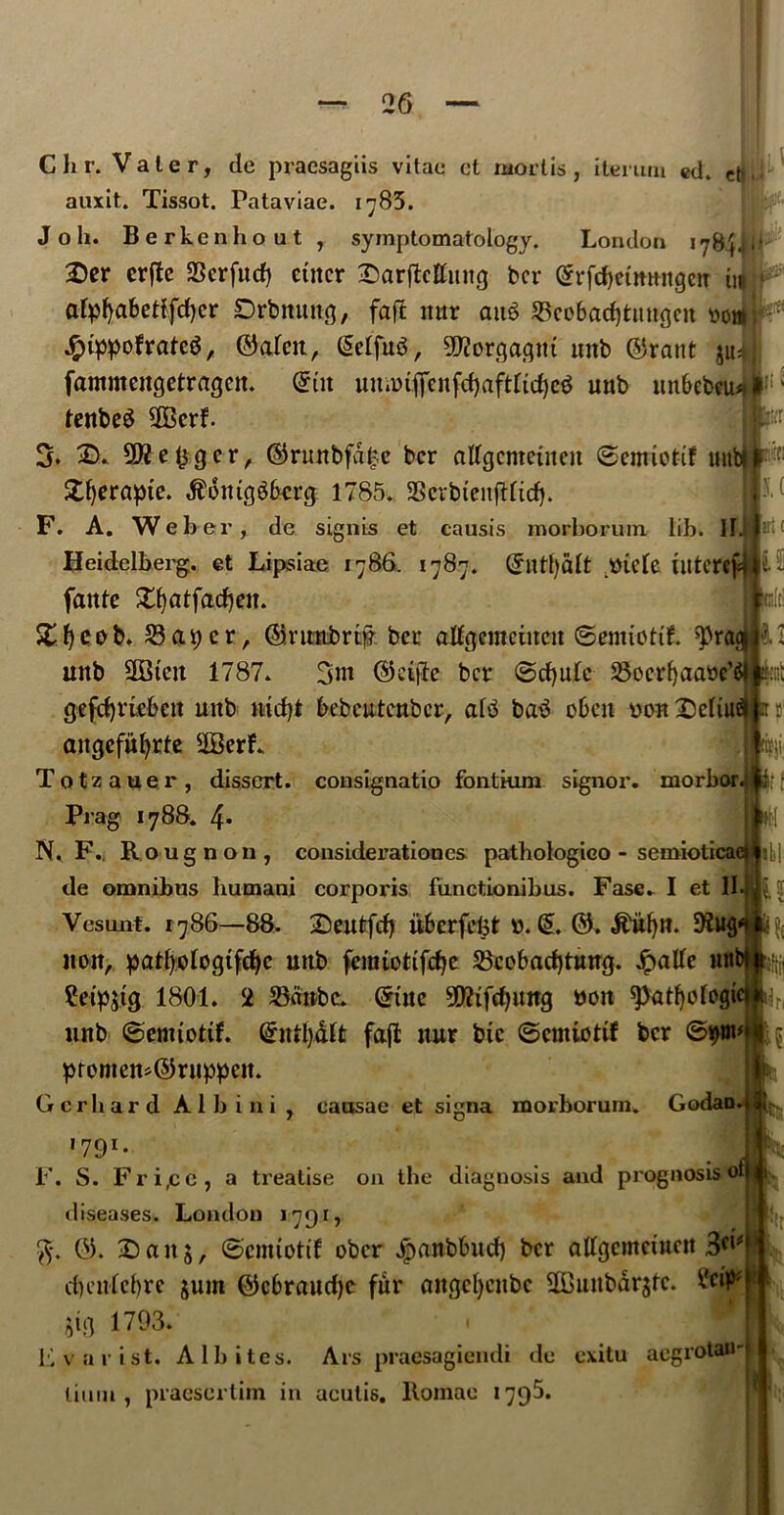 ■JhT ft I. ( irl< u to C hr. Vale r, dc px’acsagiis vitae ct mortis, iterurn ed. auxit. Tissot. Pataviae. 1785. J o h. Berkenhout , symptomatology. London 1784JU 2>er erftc SScrfud) enter Sarflctfuitg ber £rfd)etn»ngcu in « afpfyaftetffdjcr Drbnung, faft ttttr att$ SBcobadjttmgen oo«l .$tppofratc$, ©alen, @elfu3, 9J?orqagnt unb ©rant ju^j fammeugetraqcn. ©in umotficnfd)aftrtdje$ unb unftebeu* ; fenbeS 2Bcrf. 3. SD* ©runbfa£e ber atfgcntetnen ©emiotif un Xfyerapte. $6mtggftcrg 1785. 33crbtenfHidf. F. A. Weber, de signis et causis morborum lib. II Heidelberg, et Lipsiae 1786, 1787. ©ntf)dlt .mele iittcrc (ante 5£fjatfadj«L £fyeob. 23apcr, ©ruttbrw ber aJIgememen ©emiottL ^rq unb 3Btctt 1787. 3nt ©epic ber ©djulc SSocrfyaaoe1 gefdpiebctt unb ntcfyi ftebeutenber, al^ ba3 often oon£)eIiu attgefufyrte 2BerL Totzauer, dissert, consignatio fontium signor, morbor Prag 1788. 4* N, F.. Rougnon, considerationes pathologico - semiolicai de omnibus liumani corporis functionibus. Fase. I et II Vesunt. 1786—88. Deutfcf) ufterfcfet: 0. (5. ©. $itf)n. 9?uq non, patfyoloqifdje unb femtottfcfye Scoftadjtung. Jpatfe ntt ?eip$t(j 1801. 2 23dnbc. @tue 5^ifd)Uttq »on spatfyologictjh unb ©emtotif. Ghrtfyalt fafl uur btc ©cmiottf ber ©pm promem©ruppett. Gerhard Alb ini, causae et signa morborum. Godaod 1791* J F. S. Fri,ce, a treatise on the diagnosis and prognosis oi diseases. London 1791, ft. ©. 2)ait5, ©emtotif ober ^anbftud) ber aftfqcmetncn 3^ dtenlcftre $um ©eftraudje fur auqcl)cnbc 2Bunbdr$te. ^et> $ig 1793. Lvarist. Albites. Ars praesagiendi de exitu aegrotau-| limn, praesertim in ucutis. llomae 1795. ill tl H k if