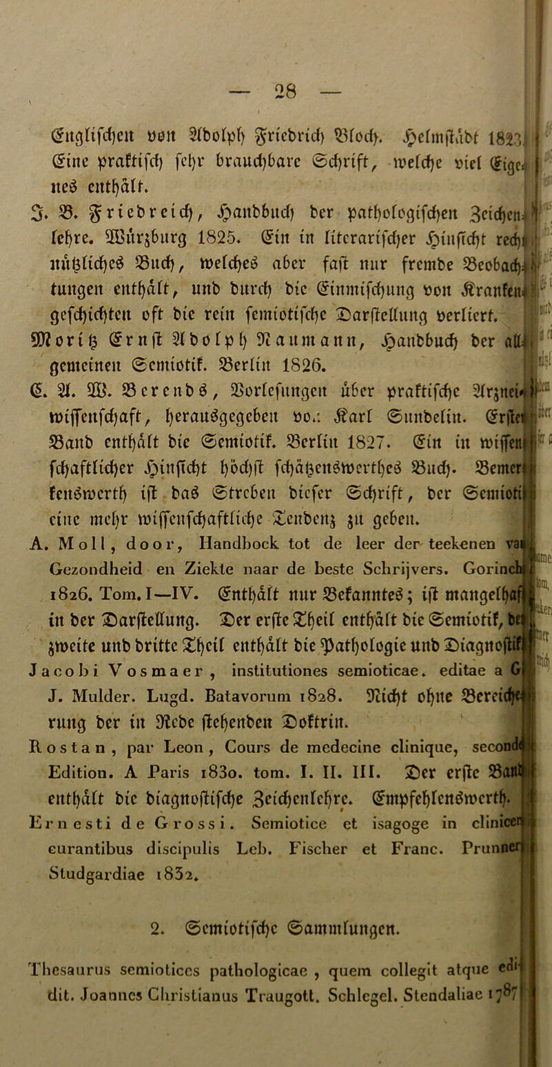28 tel (£ngltfcf)cit bolt Slbolpf) $rtcbrid) Q3focf>. Jnefmflabt 1821 Sine prafttfd) fcl)t* braud)bare ©djrtft, mefcfye oiel ©igc* itc$ ctttfydlf. 3. S3. gfriebrcidj, £anbbud) ber patfjologtfdjen Betdjctt^ fet>re. SSBitrsburtj 1825. ©tit tit Ittcrartfdjer jptiiftd)t red)# mt$ltd)e$ S5ud), n>eld)c^ abcr faft nur frcmbe SSeobacf)*.*! luttgeit entfydlt, unb burcfy btc ©iitmtfrfputg bon Jtrnnfeiu ‘ ■ gefd)td)tcit oft btc rent femtottfcfje :£arfldluitg t>erltcrf. 9ft on 1,5 ©rtt|T 21 bo Ip 1) Baumann, Jpaubbud) ber aU4 gcmctneit ©enttottf. 23erlttt 1826. ©. 21. Sffi. S3crcttb$, SSorlefimgett liber praftifcfjc Slr^ttci ttnffcnfdjaft, fyerau^gegcbeit bo.: $arl ©ititbeltit. ©rjici! 23aitb cntf)dlt btc ©enttottf. S5erltit 1827. ©in in tbijfeit frf>aftfid)er Jptnjtd)! l)bd))l fd)dt5cit$tt>crt()e3 Slid). 23emer fett^roertf) tjl bag ©trebeu btefer ©cfyrtft, ber ©entioti ettte mefjr tmffcitfdjaftltdje £enbett$ $tt geben. A. Moll, door, Handbook tot de leer der teekenen va Gezondheid en Ziekte naar de beste Schrijvers. Gorinc 1826. Tom. I—IV. ©nttydlt nur 23efamtte3; tfl mangelfja ttt ber £)arfMuttg. 2)er erflc £f)etl cntfydft btc ©emtotif, b jmettc uttb brtltc £f)ctl entfydlt btc spatfyologtc uttb Stagnejlifl Jacobi Vosmaer, institutiones semioticae. editae a G| J. Mulder. Lugd. Batavorum 1828. 9itd)t ofylte S3crcid)t rung ber tit $Kcbe flcf)citbcit Softrtit. Rostan , par Leon , Cours de medecine clinique, secon entfydlt btc btagtto|dtfd)c Bcicfycnlcfyrc. ©ntpfcfjlcn&bcrtf) Ernesti de Grossi. Semiotice et isagoge in clinice eurantibus discipulis Leb. Fischer et Franc. Prunn Studgardiae t852. 2. ©cmiottfd)c ©amntluitgcn. Thesaurus semioticcs pathologicae , quern collegit atque edit dit. Joannes Christianus Traugott. Schlegel. Stendaliae 1787! Iirtr