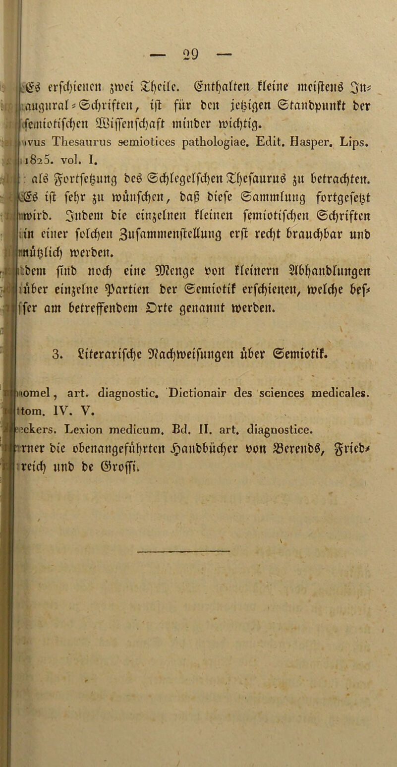 erfifyeiteit sum £f)ede. @nt()ctftert fletite metffeitg : augural *©cf)riftcn, ift fitr ben jehigen ©fanbpunft ber ■fcmtoHfdjcn SOBtjjTettfdjaft mtitbcr nnd)ttg. >vus Thesaurus semiotices pathologiae. Edit. Hasper. Lips. 1825. vol. I. : ^ortfefjung beg ©d)legclfd)cn £ljefaurug ju betrad)tcit. g tft fefyr ju ttmufeben, baj5 btefc ©annulling fortgefelit irb. 3nbent bte cuiselnett flentcu femtottfdjett ©d)rtftctt in enter fofdjeit 3»f«ntmeitfiettuttg erft red)t braucf)bar mtb ui^fid) rcerben. Itbent fhtb nod) cine 9D?cnge ttott flctnent 51bf)anbltutgeu utber cni$elne spartien ber ©enttottf erfd)teneit, tveldje bef* ffer am betreffeitbem £)rte genamtt werbett. 3. 2tferarifd)c 9?ad)tt)etfuugen nber ©emiotif. \omel, art. diagnostic. Dictionair des sciences medicales. (torn. IV. V. ackers. Lexion medicum, Bd. II. art. diagnostice. rner bte obenangefubrten Jpaubbitdjer tton 23ereubg, grtcb* retd) unb be ©roffn \