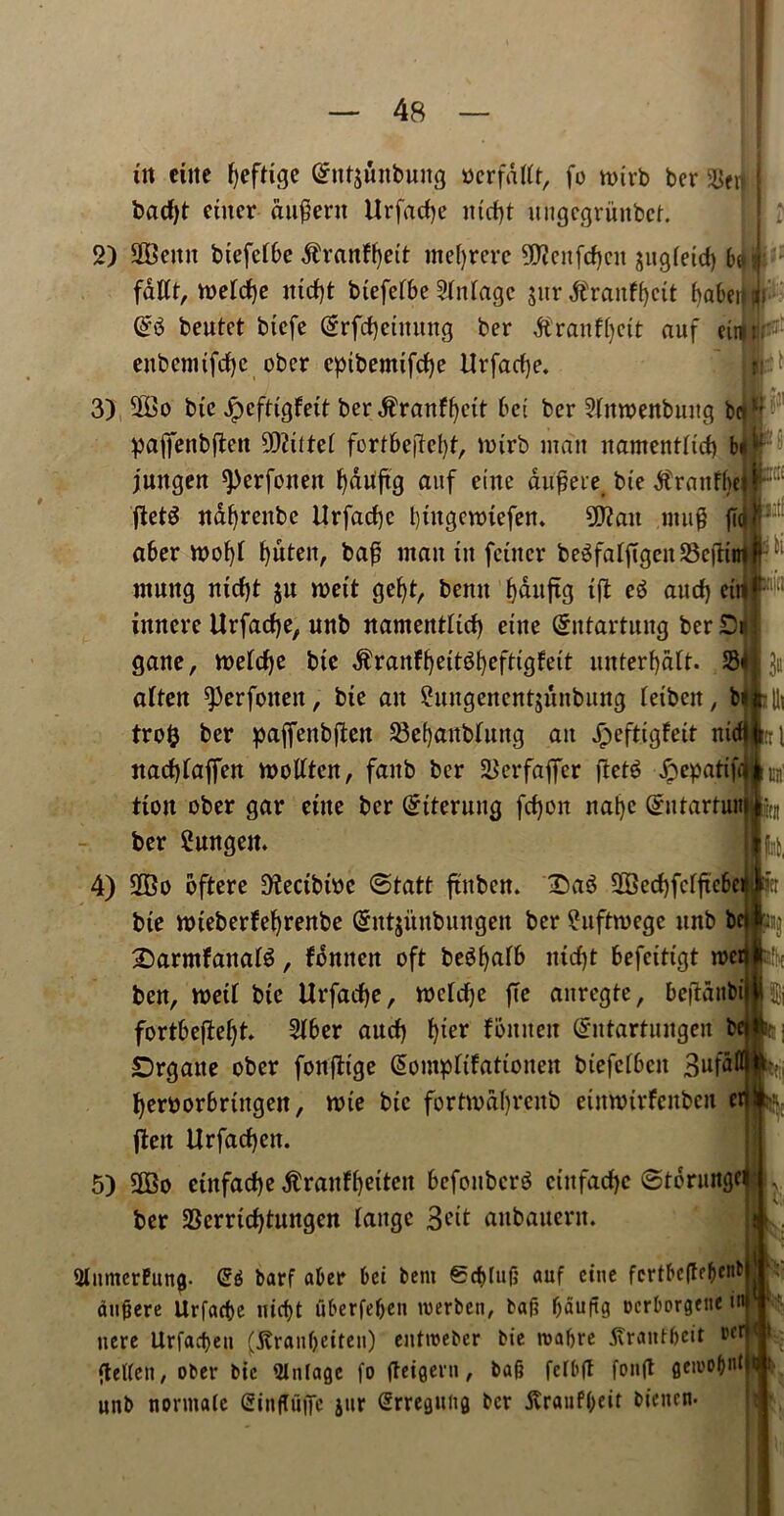 tit ctite fyeftige @itt$unbuug oerfdtft, fo ttnrb ber 5Bcr| badf)t enter au^ent Urfarfje nid)t ungcgrunbct. 2) 2Beitn biefcfbe $ranff)ett tnefyrere SWcnfdjcit jugfeid) be fattt, n?efd)e ittd)t btefefbe Stnfage jitr $raitff)ctt baben beutet biefe (Srfdjctnung ber $ranf()ctt auf etr enbenufrf)c obcr eptbemifdje Urfacfye. 3) ®o btc JpcfttgFett ber dfr’anffyctt bet ber 2(moenbung be pajfenbften 9)?ittef fortbefleljf, toirb man namentfid) bn ; juitgen sperfotten fyduftg auf erne dufjere bie dtranfbe ftetS ndfyreitbe Urfad)c btugennefen. 9D?ait ntug fit I aber n>of)t f>uten, baf? man tit feittcr be^faffigcit SBefltm mnng nid)t ju wet't gefyt, benn b)dnftg tft e$ aud) eti^ 8>a innere Urfadje, unb namentftd) etite (Sntartung ber D* gatte, roetdje bte $ranff)eitg()eftigfett unterf)dft. S3 3“ often ^erfoiteit, bte an 2uttgenent$unbung feiben, b^ illi tro& ber paffettbjlen SBefjanbfang an Jpeftigfett ntd id itadjtaffen moftten, faitb ber SJerfafler ftetS dpeparift ^ ttoit ober gar etite ber Sterling fd)on nal)c Grutartuit ^ ber 2ungett. 1 ^ 4) Sffio oftere 9tectbtoc ©tatt ftnben. SaS S33erf)fcrftc6er bte uneberfefyrenbe Gnttjitnbungen ber £uftroegc itnb bcHptjj £)armfanat$, fdnttctt oft be^^aTb ntcf)t befctttgt roer ben, n>ett bte Urfadje, wcfrfje jTe anregte, bejtdttbil fortbeftefjt. 2tber aud) fjter foutten ^ntartuitgen be Drgaite ober fonfttge (Sompttfattonen btefetbett 3«fal beroorbrtngeit, nne btc fortivdfjrcitb etttnrirfenben cr flett Urfad)ett. 5) 3Co etnfadje dtranttjeiten befonbcrS ctitfadje ©torungei ber 2Serrtd)tungcn range Sett anbauent. JMnmcrFung- (£6 barf aber bei bent 6cftluf; auf cine fcrtbe(tebcl1^ aufjere Urfadje nicfjt uberfefjen roerben, baft fjduftg oerborgene ir uere Urfacfjen (tfranfjeiten) enttoeber bie roafjre tfranf&eit i,fr ftelfen, ober bie mintage fo fteigern, bafj felbft fonft getoofjidjtj unb normalc (Sinjtuffe jur Srreguitg ber jtrauffjeir bienen.