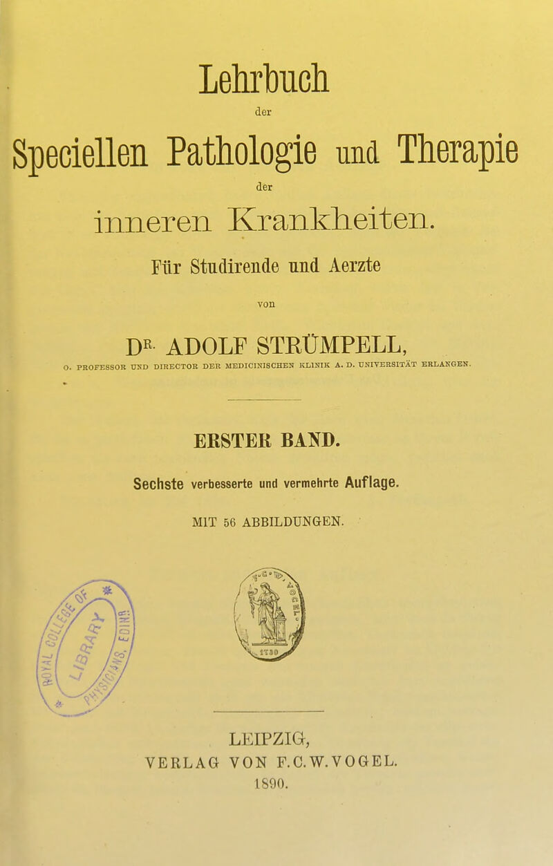 Lehrbuch der Speciellen Pathologie und Therapie der inneren Krankheiten. Für Stufende und Aerzte von DR ADOLF STRÜMPELL, O. PROFESSOR UND DIRECTOR DER MEDICINISCBEN KLINIK A. D. UNIVERSITÄT ERLANGEN. ERSTER BAND. Sechste verbesserte und vermehrte Auflage. MIT 56 ABBILDUNGEN. LEIPZIG, VERLAG VON F.C.W.VOGEL. 1890.
