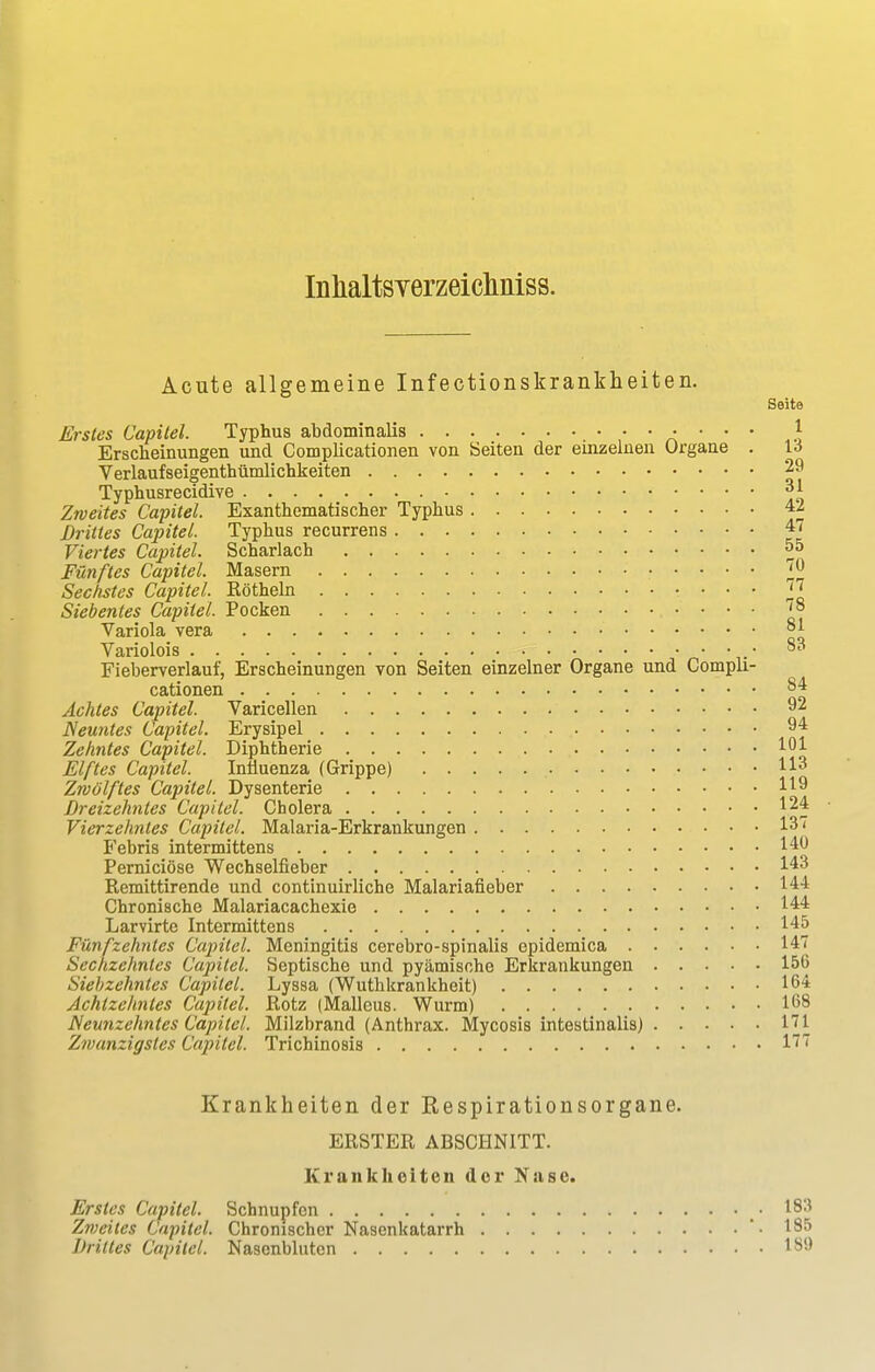 Acute allgemeine Infectionskrankheiten. Seite Erstes Capitel. Typhus abdominalis • • • • } Erscheinungen und Complicationen von Seiten der einzelnen Organe . 16 Verlaufseigenthümlichkeiten 29 Typhusrecidive «jl Zweites Capitel. Exanthematischer Typhus 42 Drittes Capitel. Typhus recurrens 4< Viertes Capitel. Scharlach 55 Fünftes Capitel. Masern ™ Sechstes Capitel. Eötheln j' Siebentes Capitel. Pocken Variola vera 81 Variolois • 83 Fieberverlauf, Erscheinungen von Seiten einzelner Organe und Compli- cationen 84 Achtes Capitel. Varicellen 92 Neuntes Capitel. Erysipel 94 Zehntes Capitel. Diphtherie 101 Elftes Capitel. Influenza (Grippe) H*» Zwölftes Capitel. Dysenterie H9 Dreizehntes Capitel. Cholera 124 Vierzehntes Capitel. Malaria-Erkrankungen 137 Febris intermittens 140 Perniciöse Wechselfieber 143 Remittirende und continuirliche Malariafieber 144 Chronische Malariacachexie 144 Larvirte Intermittens 145 Fünfzehntes Capitel. Meningitis cerebrospinalis epidemica 147 Sechzehntes Capitel. Septische und pyämische Erkrankungen 156 Siebzehntes Capitel. Lyssa (Wuthkrankheit) 164 Achtzehntes Capitel. Rotz (Malleus. Wurm) 168 Neunzehntes Capitel. Milzbrand (Anthrax. Mycosis intestinalis) 171 Zwanzigstes Capitel. Trichinosis lf? Krankheiten der Kespirationsorgane. ERSTER ABSCHNITT. Krankheiten der Nase. Erstes Capitel. Schnupfen .183 Zweites Capitel. Chronischer Nasenkatarrh '• 185 Drittes Capitel. Nasenbluten 18i>