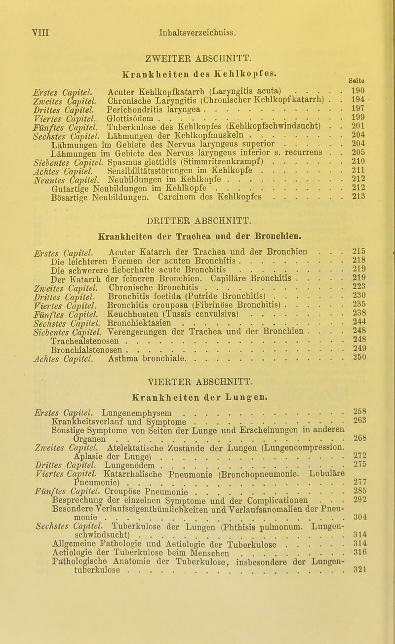 ZWEITER ABSCHNITT. Krankheiten des Kehlkopfes. Seite Erstes Capitel. Acuter Kehlkopfkatarrh (Laryngitis acuta) 190 Zweites Capitel Chronische Laryngitis (Chronischer Kehlkopfkatarrh) . . 194 Drittes Capitel Perichondritis laryngea 197 Viertes Capitel Glottisödem 199 Fünftes Capitel. Tuberkulose des Kehlkopfes (Kehlkopfschwindsucht) . . 201 Sechstes Capitel Lähmungen der Kehlkopfmuskeln 204 Lähmungen im Gebiete des Nervus laryngeus superior 204 Lähmungen im Gebiete des Nervus laryngeus inferior s. recurrens . . 205 Siebentes Capitel Spasmus glottidis (Stimmritzenkrampf) 210 Achtes Capitel Sensibilitätsstörungen im Kehlkopfe 211 Neuntes Capitel. Neubildungen im Kehlkopfe 212 Gutartige Neubildungen im Kehlkopfe 212 Bösartige Neubildungen. Carcinom des Kehlkopfes 213 DRITTER ABSCHNITT. Krankheiten der Trachea und der Bronchien. Erstes Capitel. Acuter Katarrh der Trachea und der Bronchien . . . 215 Die leichteren Formen der acuten Bronchitis 218 Die schwerere fieberhafte acute Bronchitis 219 Der Katarrh der feineren Bronchien. Capilläre Bronchitis 219 Zweites Capitel. Chronische Bronchitis 223 Drittes Capitel. Bronchitis foetida (Putride Bronchitis)^ ; 230 Viertes Capitel. Bronchitis crouposa (Fibrinöse Bronchitis) 235 Fünftes Capitel Keuchhusten (Tussis convulsiva) 238 Sechstes Capitel. Bronchiektasien _ 244 Siebentes Capitel. Verengerungen der Trachea und der Bronchien .... 248 Trachealstenosen 248 Bronchialstenosen 249 Achtes Capitel. Asthma bronchiale 250 VIERTER ABSCHNITT. Krankheiten der Lungen. Erstes Capitel. Lungenemphysem 258 Krankheitsverlauf und Symptome 263 Sonstige Symptome von Seiten der Lunge und Erscheinungen in anderen Organen . . 268 Zweites Capitel Atelektatische Zustände der Lungen (Lungencompression. Aplasie der Lunge) 272 Drittes Capitel. Lungenödem 275 Viertes Capitel. Katarrhalische Pneumonie (Bronchopneumonie. Lobuläre Pneumonie) 277 Fünftes Capitel. Croupöse Pneumonie 285 Besprechung der einzelnen Symptome und der Complicationen . . . 292 Besondere Verlaufseigenthümlichkeiten und Verlaufsanomalien der Pneu- monie 304 Sechstes Capitel. Tuberkulose der Lungen (Phth'isis pulmonum. Lungen- schwindsucht) 314 Allgemeine Pathologie und Aetiologie der Tuberkulose 314 Aetiologie der Tuberkulose beim Menschen 316 Pathologische Anatomie der Tuberkulose, insbesondere der Lungen- tuberkulose 321