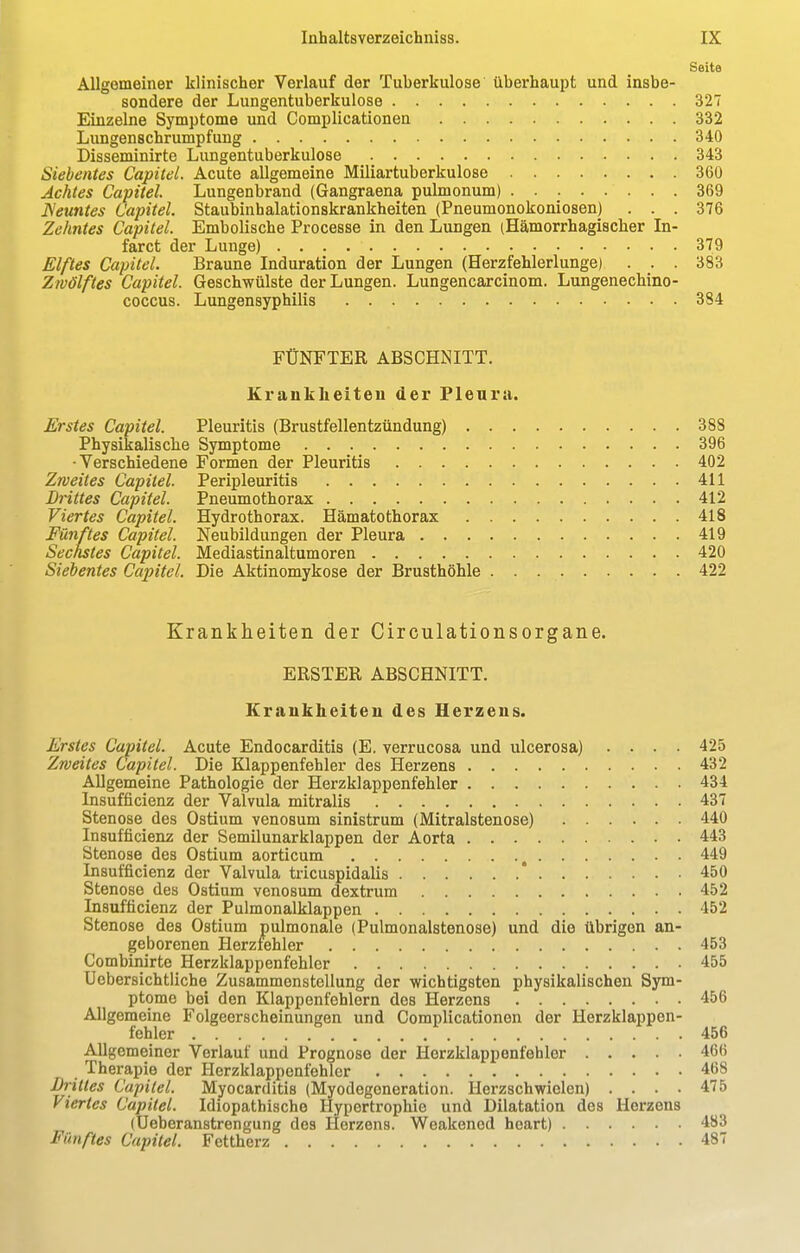 Seite Allgemeiner klinischer Verlauf der Tuberkulose überhaupt und insbe- sondere der Lungentuberkulose 327 Einzelne Symptome und Complicationen 332 Lungenschrumpfung 340 Disseminirte Lungentuberkulose 343 Siebentes Capitel. Acute allgemeine Miliartuberkulose 360 Achtes Capitel Lungenbrand (Gangraena pulmonum) 369 Neuntes Capitel. Staubinhalationskrankheiten (Pneumonokoniosen) ... 376 Zehntes Capitel. Embolische Processe in den Lungen (Hämorrhagischer In- faret der Lunge) 379 Elftes Capitel. Braune Induration der Lungen (Herzfehlerlunge) . . . 383 Zwölftes Capitel. Geschwülste der Lungen. Lungencarcinom. Lungenechino- coccus. Lungensyphilis 384 FÜNFTER ABSCHNITT. Krankheiten der Pleura. Erstes Capitel. Pleuritis (Brustfellentzündung) 388 Physikalische Symptome 396 •Verschiedene Formen der Pleuritis 402 Zweites Capitel. Peripleuritis 411 Drittes Capitel. Pneumothorax 412 Viertes Capitel. Hydrothorax. Hämatothorax 418 Fünftes Capitel. Neubildungen der Pleura 419 Sechstes Capitel. Mediastinaltumoren 420 Siebentes Capitel. Die Aktinomykose der Brusthöhle 422 Krankheiten der Circulationsorgane. ERSTER ABSCHNITT. Krankheiten des Herzens. Erstes Capitel. Acute Endocarditis (E. verrucosa und ulcerosa) .... 425 Zweites Capitel. Die Klappenfehler des Herzens 432 Allgemeine Pathologie der Herzklappenfehler 434 Insuffizienz der Valvula mitralis 437 Stenose des Ostium venosum sinistrum (Mitralstenose) 440 Insuffizienz der Semilunarklappen der Aorta 443 Stenose des Ostium aorticum , 449 Insufficienz der Valvula tricuspidalis * 450 Stenose des Ostium venosum dextrum 452 Insufficienz der Pulmonalklappen 452 Stenose des Ostium pulmonale (Pulmonalstenose) und die übrigen an- geborenen Herzfehler 453 Combinirte Herzklappenfehler 455 Uebersichtliche Zusammenstellung der wichtigsten physikalischen Sym- ptome bei den Klappenfehlern des Herzens 456 Allgemeine Folgeerscheinungen und Complicationen der Herzklappen- fehler 456 Allgemeiner Verlaut und Prognose der Herzklappenfehler 466 Therapie der Herzklappenfehler 468 Drittes Capitel. Myocarditis (Myodegeneration. Herzschwielen) .... 475 Viertes Capitel. Idiopathische Hypertrophie und Dilatation des Herzens (Ueberanstrengung des Herzens. Weakened heart) 483 Fünftes Capitel. Fettherz 487