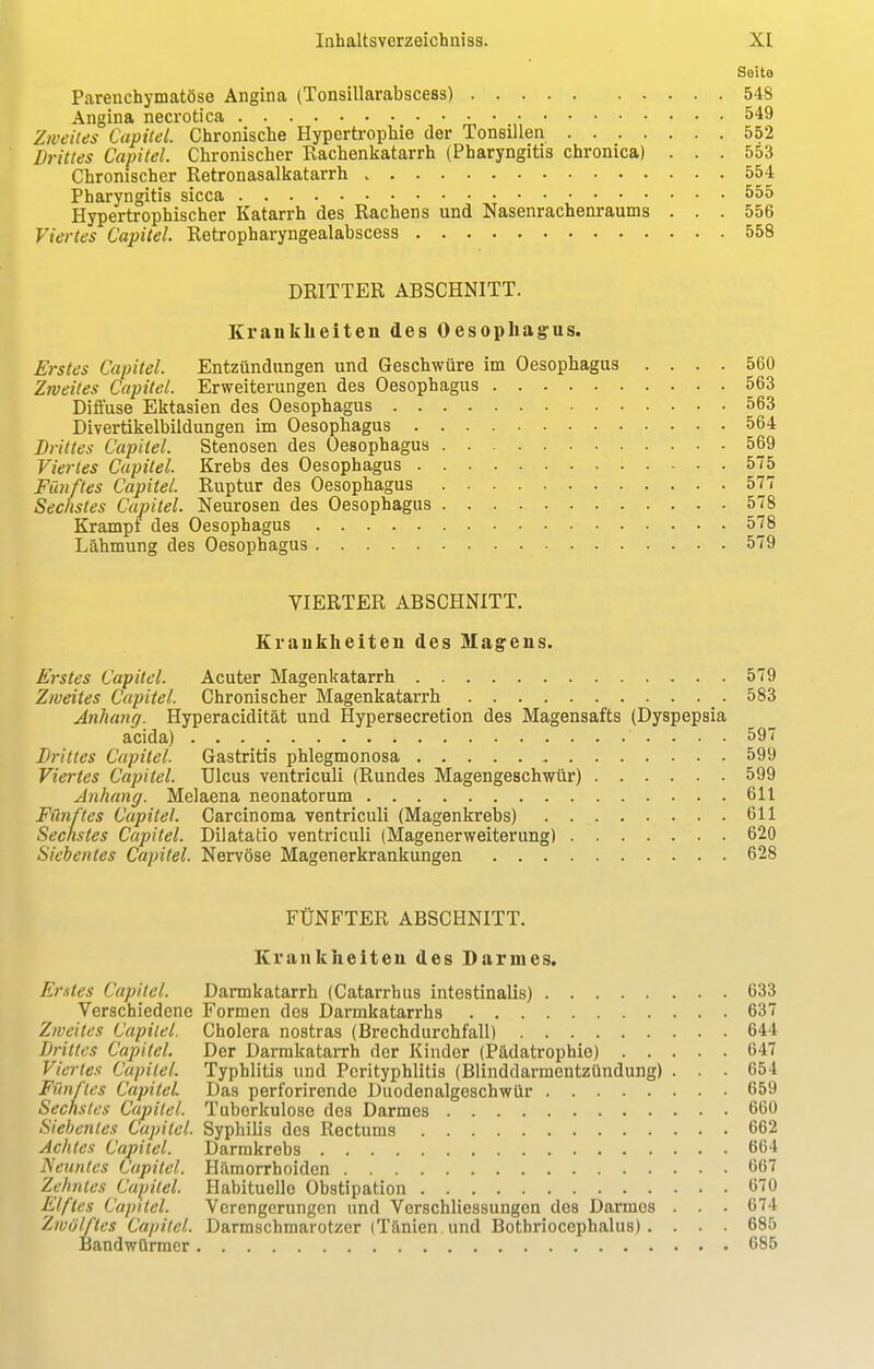 Seite Parenchymatöse Angina (Tonsillarabscess) 548 Angina necrotica 549 Zweites Capitel. Chronische Hypertrophie der Tonsillen 552 Drittes Capitel. Chronischer Rachenkatarrh (Pharyngitis chronica) ... 553 Chronischer Retronasalkatarrh 554 Pharyngitis sicca 555 Hypertrophischer Katarrh des Rachens und Nasenrachenraums . . . 556 Viertes Capitel. Retropharyngealabscess 558 DRITTER ABSCHNITT. Krankheiten des Oesophagus. Erstes Capitel. Entzündungen und Geschwüre im Oesophagus .... 560 Zweites Capitel. Erweiterungen des Oesophagus 563 Diffuse Ektasien des Oesophagus 563 Divertikelbildungen im Oesophagus 564 Drittes Capitel. Stenosen des Oesophagus 569 Viertes Capitel. Krebs des Oesophagus 575 Fünftes Capitel. Ruptur des Oesophagus 577 Sechstes Capitel. Neurosen des Oesophagus 578 Krampf des Oesophagus 578 Lähmung des Oesophagus 579 VIERTER ABSCHNITT. Krankheiten des Magens. Erstes Capitel. Acuter Magenkatarrh 579 Zweites Capitel. Chronischer Magenkatarrh 583 Anhang. Hyperacidität und Hypersecretion des Magensafts (Dyspepsia acida) • .... 597 Drittes Capitel. Gastritis phlegmonosa 599 Viertes Capitel. Ulcus ventriculi (Rundes Magengeschwür) 599 Anhang. Melaena neonatorum 611 Fünftes Capitel. Carcinoma ventriculi (Magenkrebs) 611 Sechstes Capitel. Dilatatio ventriculi (Magenerweiterimg) 620 Siebentes Capitel. Nervöse Magenerkrankungen 628 FÜNFTER ABSCHNITT. Krankheiten des Darmes. Erstes Capitel. Dannkatarrh (Catarrhus intestinalis) 633 Verschiedene Formen des Darmkatarrhs 637 Zweites Capitel. Cholera nostras (Brechdurchfall) 644 drittes Capitel. Der Darmkatarrh der Kinder (Pädatrophie) 647 Viertes Capitel. Typhlitis und Perityphlitis (Blinddarmentzündung) . . . 654 Fünftes Capitel Das perforirende Duodenalgeschwür 659 Sechstes Capitel. Tuberkulose des Darmes 660 Siebentes Capitel. Syphilis des Rectums 662 Achtes Capitel. Darmkrebs 664 Neuntes Capitel. Hämorrhoiden 667 Zehntes Capitel. Habituelle Obstipation 670 Elftes Capitel. Verengerungen und Verschliessungen des Darmes . . • 674 Zwölftes Capitel. Darmschmarotzer (Tänien. und Bothriocephalus) . . . . 685 Bandwürmer 685