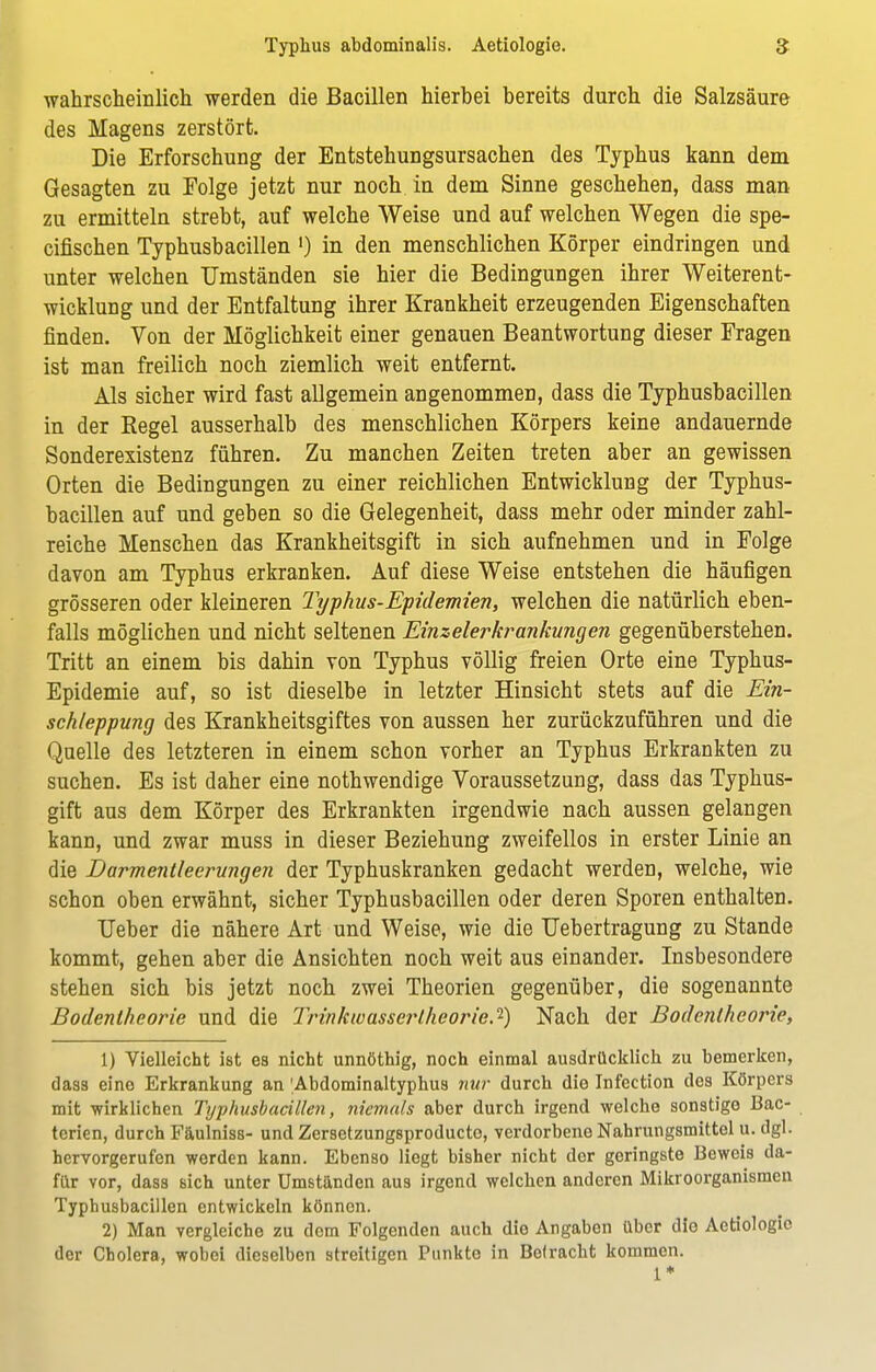 wahrscheinlich werden die Bacillen hierbei bereits durch die Salzsäure des Magens zerstört. Die Erforschung der Entstehungsursachen des Typhus kann dem Gesagten zu Folge jetzt nur noch in dem Sinne geschehen, dass man zu ermitteln strebt, auf welche Weise und auf welchen Wegen die spe- cifischen Typhusbacillen ') in den menschlichen Körper eindringen und unter welchen Umständen sie hier die Bedingungen ihrer Weiterent- wicklung und der Entfaltung ihrer Krankheit erzeugenden Eigenschaften finden. Von der Möglichkeit einer genauen Beantwortung dieser Fragen ist man freilich noch ziemlich weit entfernt. Als sicher wird fast allgemein angenommen, dass die Typhusbacillen in der Eegel ausserhalb des menschlichen Körpers keine andauernde Sonderexistenz führen. Zu manchen Zeiten treten aber an gewissen Orten die Bedingungen zu einer reichlichen Entwicklung der Typhus- bacillen auf und geben so die Gelegenheit, dass mehr oder minder zahl- reiche Menschen das Krankheitsgift in sich aufnehmen und in Folge davon am Typhus erkranken. Auf diese Weise entstehen die häufigen grösseren oder kleineren Typhus-Epidemien, welchen die natürlich eben- falls möglichen und nicht seltenen Einzelerkrankungen gegenüberstehen. Tritt an einem bis dahin von Typhus völlig freien Orte eine Typhus- Epidemie auf, so ist dieselbe in letzter Hinsicht stets auf die Ein- schleppung des Krankheitsgiftes von aussen her zurückzuführen und die Quelle des letzteren in einem schon vorher an Typhus Erkrankten zu suchen. Es ist daher eine nothwendige Voraussetzung, dass das Typhus- gift aus dem Körper des Erkrankten irgendwie nach aussen gelangen kann, und zwar muss in dieser Beziehung zweifellos in erster Linie an die Darmentleerungen der Typhuskranken gedacht werden, welche, wie schon oben erwähnt, sicher Typhusbacillen oder deren Sporen enthalten. TJeber die nähere Art und Weise, wie die Uebertragung zu Stande kommt, gehen aber die Ansichten noch weit aus einander. Insbesondere stehen sich bis jetzt noch zwei Theorien gegenüber, die sogenannte Bodentheorie und die Trinkwassertheorie.'1) Nach der Bodentheorie, 1) Vielleicht ist es nicht unnöthig, noch einmal ausdrücklich zu bemerken, dass eine Erkrankung an 'Abdominaltyphus nur durch die Infection des Körpers mit wirklichen Typhusbacillen, niemals aber durch irgend welche sonstigo Bac- tcrien, durch Fäulniss- und Zersetzungsproducto, verdorbene Nahrungsmittel u. dgl. hervorgerufen worden kann. Ebenso liegt bisher nicht dor geringste Beweis da- für vor, dass sich unter Umständen aus irgend welchen anderen Mikroorganismen Typhusbacillen entwickeln können. 2) Man vergleiche zu dem Folgenden auch die Angaben über dio Aetiologie der Cholera, wobei dieselben streitigen Punkte in Betracht kommen. 1*