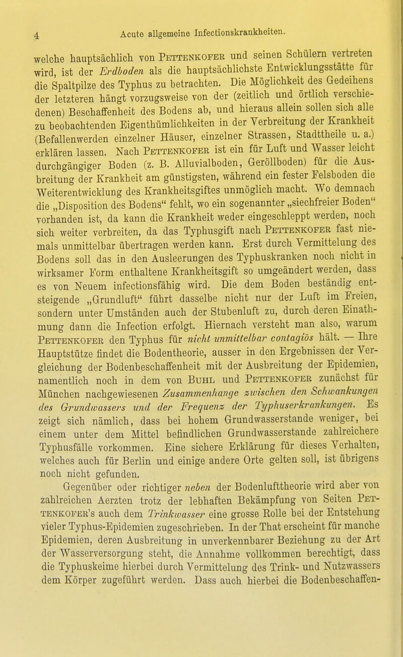 welche hauptsächlich von Pettenkofer und seinen Schülern vertreten wird, ist der Erdboden als die hauptsächlichste Entwicklungsstätte für die Spaltpilze des Typhus zu betrachten. Die Möglichkeit des Gedeihens der letzteren hängt vorzugsweise von der (zeitlich und örtlich verschie- denen) Beschaffenheit des Bodens ab, und hieraus allein sollen sich alle zu beobachtenden Eigentümlichkeiten in der Verbreitung der Krankheit (Befallenwerden einzelner Häuser, einzelner Strassen, Stadttheile u. a.) erklären lassen. Nach Pettenkofer ist ein für Luft und Wasser leicht durchgängiger Boden (z. B. Alluvialboden, Geröllboden) für die Aus- breitung der Krankheit am günstigsten, während ein fester Felsboden die Weiterentwicklung des Krankheitsgiftes unmöglich macht. Wo demnach die „Disposition des Bodens fehlt, wo ein sogenannter „siechfreier Boden vorhanden ist, da kann die Krankheit weder eingeschleppt werden, noch sich weiter verbreiten, da das Typhusgift nach Pettenkofer fast nie- mals unmittelbar übertragen werden kann. Erst durch Vermittelung des Bodens soll das in den Ausleerungen des Typhuskranken noch nicht in wirksamer Form enthaltene Krankheitsgift so umgeändert werden, dass es von Neuem infectionsfähig wird. Die dem Boden beständig ent- steigende „Grundluft führt dasselbe nicht nur der Luft im Freien, sondern unter Umständen auch der Stubenluft zu, durch deren Einath- mung dann die Infection erfolgt. Hiernach versteht man also, warum Pettenkofer den Typhus für nicht unmittelbar contagiös hält. — Ihre Hauptstütze findet die Bodentheorie, ausser in den Ergebnissen der Ver- gleichung der Bodenbeschaffenheit mit der Ausbreitung der Epidemien, namentlich noch in dem von Buhl und Pettenkofer zunächst für München nachgewiesenen Zusammenhange zwischen den Schwankungen des Grundwassers und der Frequenz der Typhuserkrankungen. Es zeigt sich nämlich, dass bei hohem Grundwasserstande weniger, bei einem unter dem Mittel befindlichen Grundwasserstande zahlreichere Typhusfälle vorkommen. Eine sichere Erklärung für dieses Yerhalten, welches auch für Berlin und einige andere Orte gelten soll, ist übrigens noch nicht gefunden. Gegenüber oder richtiger neben der Bodenlufttheorie wird aber von zahlreichen Aerzten trotz der lebhaften Bekämpfung von Seiten Pet- tenkofer's auch dem Trinkwasser eine grosse Eolle bei der Entstehung vieler Typhus-Epidemien zugeschrieben. In der That erscheint für manche Epidemien, deren Ausbreitung in unverkennbarer Beziehung zu der Art der Wasserversorgung steht, die Annahme vollkommen berechtigt, dass die Typhuskeime hierbei durch Vermittelung des Trink- und Nutzwassers dem Körper zugeführt werden. Dass auch hierbei die Bodenbeschaffen-