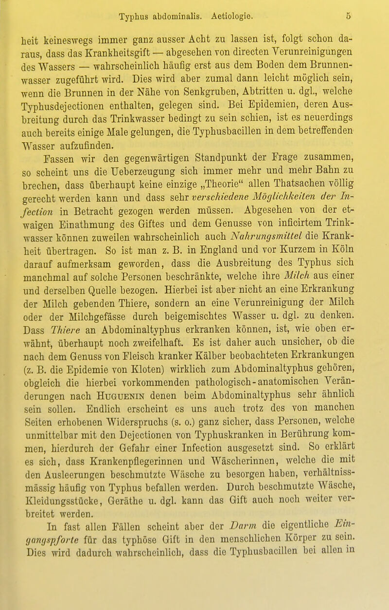 heit keineswegs immer ganz ausser Acht zu lassen ist, folgt schon da- raus, dass das Krankheitsgift — abgesehen von directen Verunreinigungen des Wassers — wahrscheinlich häufig erst aus dem Boden dem Brunnen- wasser zugeführt wird. Dies wird aber zumal dann leicht möglich sein, wenn die Brunnen in der Nähe von Senkgruben, Abtritten u. dgl., welche Typhusdejectionen enthalten, gelegen sind. Bei Epidemien, deren Aus- breitung durch das Trinkwasser bedingt zu sein schien, ist es neuerdings auch bereits einige Male gelungen, die Typhusbacillen in dem betreffenden Wasser aufzufinden. Fassen wir den gegenwärtigen Standpunkt der Frage zusammen, so scheint uns die TJeberzeugung sich immer mehr und mehr Bahn zu brechen, dass überhaupt keine einzige „Theorie allen Thatsachen völlig gerecht werden kann und dass sehr verschiedene Möglichkeiten der In- Jection in Betracht gezogen werden müssen. Abgesehen von der et- waigen Einathmung des Giftes und dem Genüsse von inficirtem Trink- wasser können zuweilen wahrscheinlich auch Nahrungsmittel die Krank- heit übertragen. So ist man z. B. in England und vor Kurzem in Köln darauf aufmerksam geworden, dass die Ausbreitung des Typhus sich manchmal auf solche Personen beschränkte, welche ihre Milch aus einer und derselben Quelle bezogen. Hierbei ist aber nicht an eine Erkrankung der Milch gebenden Thiere, sondern an eine Verunreinigung der Milch oder der Milchgefässe durch beigemischtes Wasser u. dgl. zu denken. Dass Thiere an Abdominaltyphus erkranken können, ist, wie oben er- wähnt, überhaupt noch zweifelhaft. Es ist daher auch unsicher, ob die nach dem Genuss von Fleisch kranker Kälber beobachteten Erkrankungen (z. B. die Epidemie von Kloten) wirklich zum Abdominaltyphus gehören, obgleich die hierbei vorkommenden pathologisch-anatomischen Verän- derungen nach Huguenin denen beim Abdominaltyphus sehr ähnlich sein sollen. Endlich erscheint es uns auch trotz des von manchen Seiten erhobenen Widerspruchs (s. o.) ganz sicher, dass Personen, welche unmittelbar mit den Dejectionen von Typhuskranken in Berührung kom- men, hierdurch der Gefahr einer Infection ausgesetzt sind. So erklärt es sich, dass Krankenpflegerinnen und Wäscherinnen, welche die mit den Ausleerungen beschmutzte Wäsche zu besorgen haben, verhältniss- mässig häufig von Typhus befallen werden. Durch beschmutzte Wäsche, Kleidungsstücke, Geräthe u. dgl. kann das Gift auch noch weiter ver- breitet werden. In fast allen Fällen scheint aber der Darm die eigentliche Ein- gangspforte für das typhöse Gift in den menschlichen Körper zu sein. Dies wird dadurch wahrscheinlich, dass die Typhusbacillen bei allen in