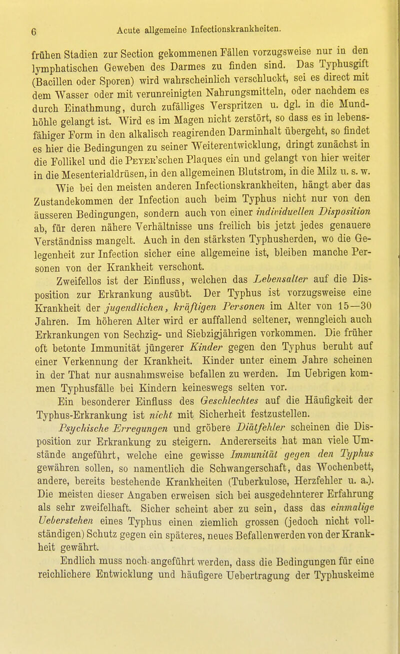 frühen Stadien zur Section gekommenen Fällen vorzugsweise nur in den lymphatischen Geweben des Darmes zu finden sind. Das Typhusgift (Bacillen oder Sporen) wird wahrscheinlich verschluckt, sei es direct mit dem Wasser oder mit verunreinigten Nahrungsmitteln, oder nachdem es durch Einathmung, durch zufälliges Verspritzen u. dgl. in die Mund- höhle gelangt ist. Wird es im Magen nicht zerstört, so dass es in lebens- fähiger Form in den alkalisch reagirenden Darminhalt übergeht, so findet es hier die Bedingungen zu seiner Weiterentwicklung, dringt zunächst in die Follikel und die PETER'schen Plaques ein und gelangt von hier weiter in die Mesenterialdrüsen, in den allgemeinen Blutstrom, in die Milz u. s. w. Wie bei den meisten anderen Infectionskrankheiten, hängt aber das Zustandekommen der Infection auch beim Typhus nicht nur von den äusseren Bedingungen, sondern auch von einer individuellen Disposition ab, für deren nähere Verhältnisse uns freilich bis jetzt jedes genauere Verständniss mangelt. Auch in den stärksten Typhusherden, wo die Ge- legenheit zur Infection sicher eine allgemeine ist, bleiben manche Per- sonen von der Krankheit verschont. Zweifellos ist der Einfluss, welchen das Lebensalter auf die Dis- position zur Erkrankung ausübt. Der Typhus ist vorzugsweise eine Krankheit der jugendlichen, kräftigen Personen im Alter von 15—30 Jahren. Im höheren Alter wird er auffallend seltener, wenngleich auch Erkrankungen von Sechzig- und Siebzigjährigen vorkommen. Die früher oft betonte Immunität jüngerer Kinder gegen den Typhus beruht auf einer Verkennung der Krankheit. Kinder unter einem Jahre scheinen in der Tbat nur ausnahmsweise befallen zu werden. Im Uebrigen kom- men Typhusfälle bei Kindern keineswegs selten vor. Ein besonderer Einfluss des Geschlechtes auf die Häufigkeit der Typhus-Erkrankung ist nicht mit Sicherheit festzustellen. Psychische Erregungen und gröbere Diätfehler scheinen die Dis- position zur Erkrankung zu steigern. Andererseits hat man viele Um- stände angeführt, welche eine gewisse Immunität gegen den Typhus gewähren sollen, so namentlich die Schwangerschaft, das Wochenbett, andere, bereits bestehende Krankheiten (Tuberkulose, Herzfehler u. a.). Die meisten dieser Angaben erweisen sich bei ausgedehnterer Erfahrung als sehr zweifelhaft. Sicher scheint aber zu sein, dass das einmalige Ueberstehen eines Typhus einen ziemlich grossen (jedoch nicht voll- ständigen) Schutz gegen ein späteres, neues Befallen werden von der Krank- heit gewährt. Endlich muss noch- angeführt werden, dass die Bedingungen für eine reichlichere Entwicklung und häufigere Uebertragung der Typhuskeime