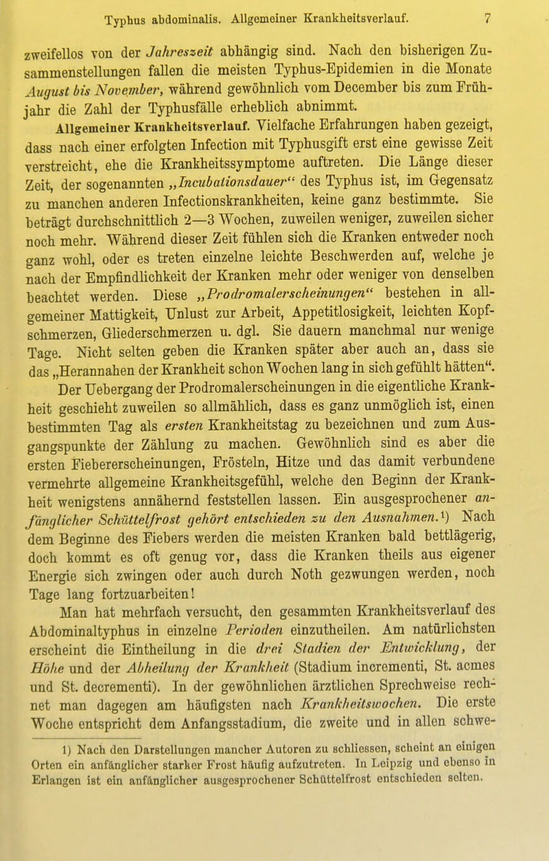 zweifellos von der Jahreszeit abhängig sind. Nach den bisherigen Zu- sammenstellungen fallen die meisten Typhus-Epidemien in die Monate August bis November, während gewöhnlich vom December bis zum Früh- jahr die Zahl der Typhusfälle erheblich abnimmt. Allgemeiner Krankheitsverlauf. Vielfache Erfahrungen haben gezeigt, dass nach einer erfolgten Infection mit Typhusgift erst eine gewisse Zeit verstreicht, ehe die Krankheitssymptome auftreten. Die Länge dieser Zeit, der sogenannten „Incubalionsdauer des Typhus ist, im Gegensatz zu manchen anderen Infectionskrankheiten, keine ganz bestimmte. Sie beträgt durchschnittlich 2—3 Wochen, zuweilen weniger, zuweilen sicher noch mehr. Während dieser Zeit fühlen sich die Kranken entweder noch ganz wohl, oder es treten einzelne leichte Beschwerden auf, welche je nach der Empfindlichkeit der Kranken mehr oder weniger von denselben beachtet werden. Diese „Prodromalerscheinungen bestehen in all- gemeiner Mattigkeit, Unlust zur Arbeit, Appetitlosigkeit, leichten Kopf- schmerzen, Gliederschmerzen u. dgl. Sie dauern manchmal nur wenige Tage. Nicht selten geben die Kranken später aber auch an, dass sie das „Herannahen der Krankheit schon Wochen lang in sich gefühlt hätten. Der Uebergang der Prodromalerscheinungen in die eigentliche Krank- heit geschieht zuweilen so allmählich, dass es ganz unmöglich ist, einen bestimmten Tag als ersten Krankheitstag zu bezeichnen und zum Aus- gangspunkte der Zählung zu machen. Gewöhnlich sind es aber die ersten Fiebererscheinungen, Frösteln, Hitze und das damit verbundene vermehrte allgemeine Krankheitsgefühl, welche den Beginn der Krank- heit wenigstens annähernd feststellen lassen. Ein ausgesprochener an- fänglicher Schüttelfrost gehört entschieden zu den Ausnahmen.1) Nach dem Beginne des Fiebers werden die meisten Kranken bald bettlägerig, doch kommt es oft genug vor, dass die Kranken theils aus eigener Energie sich zwingen oder auch durch Noth gezwungen werden, noch Tage lang fortzuarbeiten! Man hat mehrfach versucht, den gesammten Krankheitsverlauf des Abdominaltyphus in einzelne Perioden einzutheilen. Am natürlichsten erscheint die Eintheilung in die drei Stadien der Entwicklung, der Höhe und der Abheilung der Krankheit (Stadium incrementi, St. acmes und St. decrementi). In der gewöhnlichen ärztlichen Sprechweise rech- net man dagegen am häufigsten nach Krankheitswochen. Die erste Woche entspricht dem Anfangsstadium, die zweite und in allen schwe- 1) Nach den Darstellungen mancher Autoren zu schliessen, scheint an einigen Orten ein anfänglicher starker Frost häufig aufzutreten. In Leipzig und ebenso in Erlangen ist ein anfänglicher ausgesprochener Schüttelfrost entschieden selten.