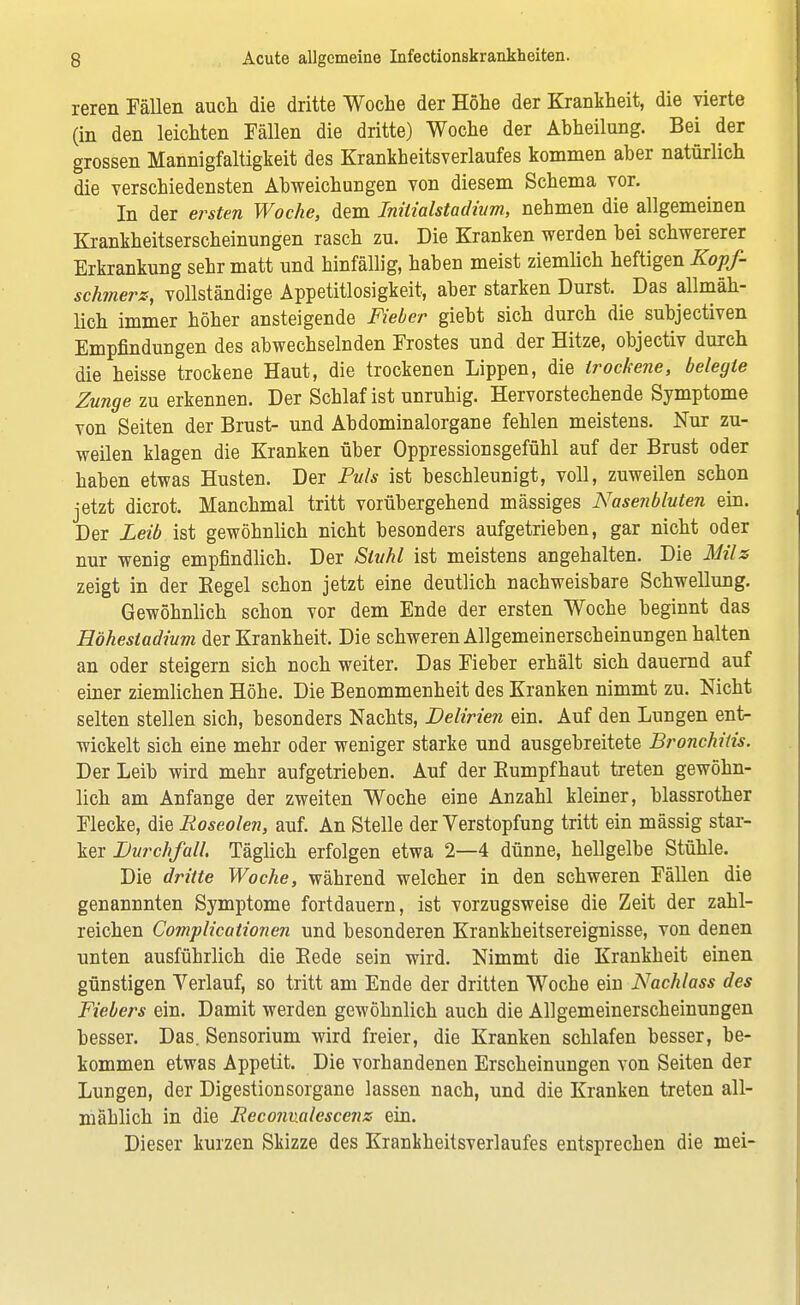 reren Fällen auch die dritte Woche der Höhe der Krankheit, die vierte (in den leichten Fällen die dritte) Woche der Abheilung. Bei der grossen Mannigfaltigkeit des Krankheitsverlaufes kommen aber natürlich die verschiedensten Abweichungen von diesem Schema vor. In der ersten Woche, dem Initialstadium, nehmen die allgemeinen Krankheitserscheinungen rasch zu. Die Kranken werden bei schwererer Erkrankung sehr matt und hinfällig, haben meist ziemlich heftigen Kopf- schmerz, vollständige Appetitlosigkeit, aber starken Durst. Das allmäh- lich immer höher ansteigende Fieber giebt sich durch die subjectiven Empfindungen des abwechselnden Frostes und der Hitze, objectiv durch die heisse trockene Haut, die trockenen Lippen, die trockene, belegte Zunge zu erkennen. Der Schlaf ist unruhig. Hervorstechende Symptome von Seiten der Brust- und Abdominalorgane fehlen meistens. Nur zu- weilen klagen die Kranken über Oppressionsgefühl auf der Brust oder haben etwas Husten. Der Puls ist beschleunigt, voll, zuweilen schon jetzt dicrot. Manchmal tritt vorübergehend mässiges Nasenbluten ein. Der Leib ist gewöhnlich nicht besonders aufgetrieben, gar nicht oder nur wenig empfindlich. Der Stuhl ist meistens angehalten. Die Müs zeigt in der Kegel schon jetzt eine deutlich nachweisbare Schwellung. Gewöhnlich schon vor dem Ende der ersten Woche beginnt das Höhestadium der Krankheit, Die schweren Allgemeinerscheinungen halten an oder steigern sich noch weiter. Das Fieber erhält sich dauernd auf einer ziemlichen Höhe. Die Benommenheit des Kranken nimmt zu. Nicht selten stellen sich, besonders Nachts, Delirien ein. Auf den Lungen ent- wickelt sich eine mehr oder weniger starke und ausgebreitete Bronchitis. Der Leib wird mehr aufgetrieben. Auf der Kumpfhaut treten gewöhn- lich am Anfange der zweiten Woche eine Anzahl kleiner, blassrother Flecke, die Roseolen, auf. An Stelle der Verstopfung tritt ein mässig star- ker Durchfall, Täglich erfolgen etwa 2—4 dünne, hellgelbe Stühle. Die dritte Woche, während welcher in den schweren Fällen die genannnten Symptome fortdauern, ist vorzugsweise die Zeit der zahl- reichen Complicationen und besonderen Krankheitsereignisse, von denen unten ausführlich die Kede sein wird. Nimmt die Krankheit einen günstigen Verlauf, so tritt am Ende der dritten Woche ein Nachlass des Fiebers ein. Damit werden gewöhnlich auch die Allgemeinerscheinungen besser. Das. Sensorium wird freier, die Kranken schlafen besser, be- kommen etwas Appetit. Die vorhandenen Erscheinungen von Seiten der Lungen, der Digestionsorgane lassen nach, und die Kranken treten all- mählich in die Recomalescenz ein. Dieser kurzen Skizze des Krankheitsverlaufes entsprechen die mei-