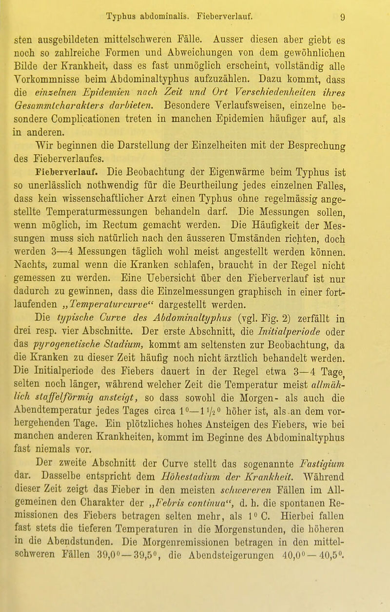 sten ausgebildeten mittelschweren Fälle. Ausser diesen aber giebt es noch so zahlreiche Formen und Abweichungen von dem gewöhnlichen Bilde der Krankheit, dass es fast unmöglich erscheint, vollständig alle Vorkommnisse beim Abdominaltyphus aufzuzählen. Dazu kommt, dass die einzelnen Epidemien nach Zeit und Ort Verschiedenheilen ihres Gesajnmlcharaklers darbieten. Besondere Verlaufs weisen, einzelne be- sondere Complicationen treten in manchen Epidemien häufiger auf, als in anderen. Wir beginnen die Darstellung der Einzelheiten mit der Besprechung des Fieberverlaufes. FieTberverlauf. Die Beobachtung der Eigenwärme beim Typhus ist so unerlässlich nothwendig für die Beurtheilung jedes einzelnen Falles, dass kein wissenschaftlicher Arzt einen Typhus ohne regelmässig ange- stellte Temperaturmessungen behandeln darf. Die Messungen sollen, wenn möglich, im Rectum gemacht werden. Die Häufigkeit der Mes- sungen muss sich natürlich nach den äusseren Umständen richten, doch werden 3—4 Messungen täglich wohl meist angestellt werden können. Nachts, zumal wenn die Kranken schlafen, braucht in der Regel nicht gemessen zu werden. Eine Uebersicht über den Fieberverlauf ist nur dadurch zu gewinnen, dass die Einzelmessungen graphisch in einer fort- laufenden „Temperaturcurve dargestellt werden. Die typische Curve des Abdominaltyphus (vgl. Fig. 2) zerfällt in drei resp. vier Abschnitte. Der erste Abschnitt, die Initialperiode oder das pyrogenelische Stadium, kommt am seltensten zur Beobachtung, da die Kranken zu dieser Zeit häufig noch nicht ärztlich behandelt werden. Die Initialperiode des Fiebers dauert in der Regel etwa 3—4 Tage selten noch länger, während welcher Zeit die Temperatur meist allmäh- lich Staffel förmig ansteigt, so dass sowohl die Morgen- als auch die Abendtemperatur jedes Tages circa 1°—1'/-2° höher ist, als-an dem vor- hergehenden Tage. Ein plötzliches hohes Ansteigen des Fiebers, wie bei manchen anderen Krankheiten, kommt im Beginne des Abdominaltyphus fast niemals vor. Der zweite Abschnitt der Curve stellt das sogenannte Fasligium dar. Dasselbe entspricht dem Höhesladium der Krankheit. Während dieser Zeit zeigt das Fieber in den meisten schwereren Fällen im All- gemeinen den Charakter der „Febris conlinua, d. h. die spontanen Re- missionen des Fiebers betragen selten mehr, als 1°C. Hierbei fallen fast stets die tieferen Temperaturen in die Morgenstunden, die höheren in die Abendstunden. Die Morgenremissionen betragen in den mittel- schweren Fällen 39,0° —39,5°, die Abendsteigerungen 40,0°—40,5».