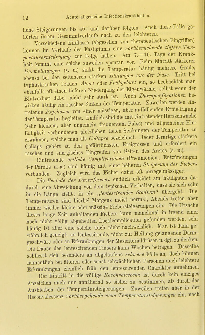 liehe Steigerungen bis 40° und darüber folgten. Auch diese Fälle ge- borten ihrem Gesammtverlaufe nach zu den leichteren. Verschiedene Einflüsse (abgesehen von therapeutischen Eingriffen) können im Verlaufe des Fastigiums eine vorübergehende liefere Tem- peraturerniedrigung zur Folge haben. Am 7.-10. Tage der Krank- heit kommt eine solche zuweilen spontan vor. Beim Eintritt stärkerer Barmblutungen (s. u.) sinkt die Temperatur häufig mehrere Grade, ebenso bei den selteneren starken Blutungen aus der Nase. Tritt bei typhuskranken Frauen Abort oder Frühgeburt ein, so beobachtet man ebenfalls oft einen tieferen Niedergang der Eigenwärme, selbst wenn der Blutverlust dabei nicht sehr stark ist. Auch Barmperforalionen be- wirken häufig ein rasches Sinken der Temperatur. Zuweilen werden ein- tretende Psychosen von einer mässigen, aber auffallenden Erniedrigung der Temperatur begleitet. Endlich sind die mit eintretender Herzschwache (sehr kleinem, aber ungemein frequentem Pulse) und allgemeiner Hin- fälligkeit verbundenen plötzlichen tiefen Senkungen der Temperatur zu erwähnen, welche man als Collapse bezeichnet. Jeder derartige stärkere Collaps gehört zu den gefährlichsten Ereignissen und erfordert ein rasches und energisches Eingreifen von Seiten des Arztes (s. u.). Eintretende örtliche Complicationen (Pneumonien, Entzündungen der Parotis u. a.) sind häufig mit einer höheren Steigerung des Fiebers verbunden. Zugleich wird das Fieber dabei oft unregelmassiger. Die Periode der Beverfescenz endlich erleidet am häufigsten da- durch eine Abweichung von dem typischen Verhalten, dass sie sich sehr in die Länge zieht, in ein Jentescirendes Stadium übergeht. Die Temperaturen sind hierbei Morgens meist normal, Abends treten aber immer wieder kleine oder mässige Fiebersteigerungen ein. Die Ursache dieses lange Zeit anhaltenden Fiebers kann manchmal in irgend einer noch nicht völlig abgeheilten Localcomplication gefunden werden, sehr häufig ist aber eine solche auch nicht nachweislich. Man ist dann ge- wöhnlich geneigt, an lentescirende, nicht zur Heilung gelangende Darm- geschwüre oder an Erkrankungen der Mesenterialdrüsen u.dgl. zu denken. Die Dauer des lentescirenden Fiebers kann Wochen betragen. Dasselbe schliesst sich besonders an abgelaufene schwere Fälle an, doch können namentlich bei älteren oder sonst schwächlichen Personen auch leichtere Erkrankungen ziemlich früh den lentescirenden Charakter annehmen. Der Eintritt in die völlige Reconvalescenz ist durch kein einziges Anzeichen auch nur annähernd so sicher zu bestimmen, als durch das Ausbleiben der Temperatursteigerungen. Zuweilen treten aber in der Reconvalescenz vorübergehende neue Temperalurstcigcrungen ein, nach