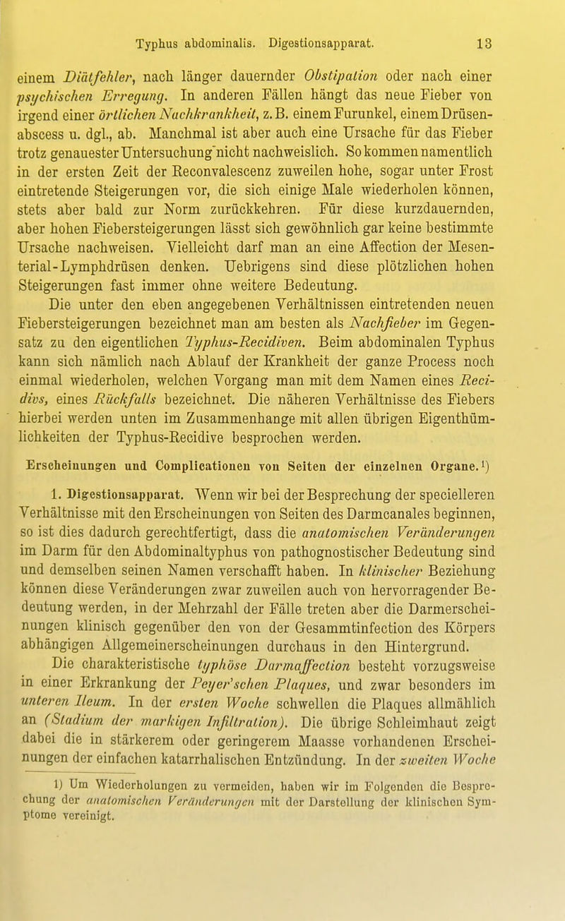 einem Diätfehler, nach länger dauernder Obstipation oder nach einer psychischen Erregung. In anderen Fällen hängt das neue Fieber von irgend einer örtlichen Nach/frankheit, z.B. einem Furunkel, einem Drüsen- abscess u. dgl., ab. Manchmal ist aber auch eine Ursache für das Fieber trotz genauester Untersuchung'nicht nachweislich. So kommen namentlich in der ersten Zeit der Reconvalescenz zuweilen hohe, sogar unter Frost eintretende Steigerungen vor, die sich einige Male wiederholen können, stets aber bald zur Norm zurückkehren. Für diese kurzdauernden, aber hohen Fiebersteigerungen lässt sich gewöhnlich gar keine bestimmte Ursache nachweisen. Vielleicht darf man an eine Affection der Mesen- terial-Lymphdrüsen denken. Uebrigens sind diese plötzlichen hohen Steigerungen fast immer ohne weitere Bedeutung. Die unter den eben angegebenen Yerhältnissen eintretenden neuen Fiebersteigerungen bezeichnet man am besten als Nachfieber im Gegen- satz zu den eigentlichen Typhus-Recidiven. Beim abdominalen Typhus kann sich nämlich nach Ablauf der Krankheit der ganze Process noch einmal wiederholen, welchen Vorgang man mit dem Namen eines Reci- divs, eines Rückfalls bezeichnet. Die näheren Verhältnisse des Fiebers hierbei werden unten im Zusammenhange mit allen übrigen Eigenthüm- lichkeiten der Typhus-Recidive besprochen werden. Erscheinungen und Complicationen tou Seiten der einzelnen Organe.1) 1. Digestionsapparat. Wenn wir bei der Besprechung der specielleren Verhältnisse mit den Erscheinungen von Seiten des Darmcanales beginnen, so ist dies dadurch gerechtfertigt, dass die anatomischen Veränderungen im Darm für den Abdominaltyphus von pathognostischer Bedeutung sind und demselben seinen Namen verschafft haben. In klinischer Beziehung können diese Veränderungen zwar zuweilen auch von hervorragender Be- deutung werden, in der Mehrzahl der Fälle treten aber die Darmerschei- nungen klinisch gegenüber den von der Gesammtinfection des Körpers abhängigen Allgemeinerscheinungen durchaus in den Hintergrund. Die charakteristische typhöse Darmajfection besteht vorzugsweise in einer Erkrankung der Peyer'schen Plaques, und zwar besonders im unteren Reum. In der ersten Woche schwellen die Plaques allmählich an (Stadium der markigen Infiltration). Die übrige Schleimhaut zeigt dabei die in stärkerem oder geringerem Maasse vorhandenen Erschei- nungen der einfachen katarrhalischen Entzündung. In der zweiten Woche 1) Um Wiederholungen zu vermeiden, haben wir im Folgenden die Bespre- chung der anatomischen Veränderungen mit der Darstellung der klinischen Sym- ptome vereinigt.