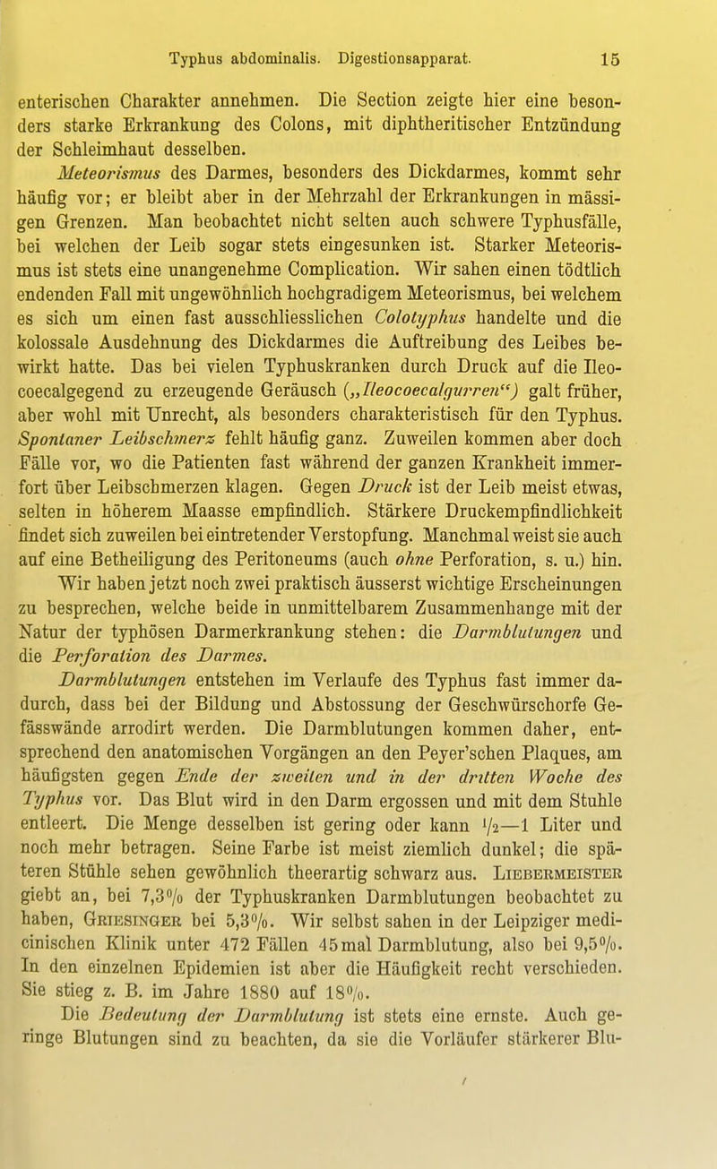 enterischen Charakter annehmen. Die Section zeigte hier eine beson- ders starke Erkrankung des Colons, mit diphtheritischer Entzündung der Schleimhaut desselben. Meteorismus des Darmes, besonders des Dickdarmes, kommt sehr häufig vor; er bleibt aber in der Mehrzahl der Erkrankungen in massi- gen Grenzen. Man beobachtet nicht selten auch schwere Typhusfälle, bei welchen der Leib sogar stets eingesunken ist. Starker Meteoris- mus ist stets eine unangenehme Complication. Wir sahen einen tödtlich endenden Fall mit ungewöhnlich hochgradigem Meteorismus, bei welchem es sich um einen fast ausschliesslichen Colotyphus handelte und die kolossale Ausdehnung des Dickdarmes die Auftreibung des Leibes be- wirkt hatte. Das bei vielen Typhuskranken durch Druck auf die Ileo- coecalgegend zu erzeugende Geräusch {„Ileocoecalgurren) galt früher, aber wohl mit Unrecht, als besonders charakteristisch für den Typhus. Spontaner Leibschmerz fehlt häufig ganz. Zuweilen kommen aber doch Fälle vor, wo die Patienten fast während der ganzen Krankheit immer- fort über Leibschmerzen klagen. Gegen Druck ist der Leib meist etwas, selten in höherem Maasse empfindlich. Stärkere Druckempfindlichkeit findet sich zuweilen bei eintretender Verstopfung. Manchmal weist sie auch auf eine Betheiligung des Peritoneums (auch ohne Perforation, s. u.) hin. Wir haben jetzt noch zwei praktisch äusserst wichtige Erscheinungen zu besprechen, welche beide in unmittelbarem Zusammenhange mit der Natur der typhösen Darmerkrankung stehen: die Darmblutungen und die Perforation des Darmes. Darmblutungen entstehen im Verlaufe des Typhus fast immer da- durch, dass bei der Bildung und Abstossung der Geschwürschorfe Ge- fässwände arrodirt werden. Die Darmblutungen kommen daher, ent- sprechend den anatomischen Vorgängen an den Peyer'schen Plaques, am häufigsten gegen Ende der zweiten und in der dritten Woche des Tyyhus vor. Das Blut wird in den Darm ergossen und mit dem Stuhle entleert. Die Menge desselben ist gering oder kann Va—1 Liter und noch mehr betragen. Seine Farbe ist meist ziemlich dunkel; die spä- teren Stühle sehen gewöhnlich theerartig schwarz aus. Liebermeister giebt an, bei 7,3°/o der Typhuskranken Darmblutungen beobachtet zu haben, Griesinger bei 5,3%. Wir selbst sahen in der Leipziger medi- cinischen Klinik unter 472 Fällen 45mal Darmblutung, also bei 9,5%. In den einzelnen Epidemien ist aber die Häufigkeit recht verschieden. Sie stieg z. B. im Jahre 1880 auf 18%. Die Bedeutung der Darmblutung ist stets eine ernste. Auch ge- ringe Blutungen sind zu beachten, da sie die Vorläufer stärkerer Blu- i
