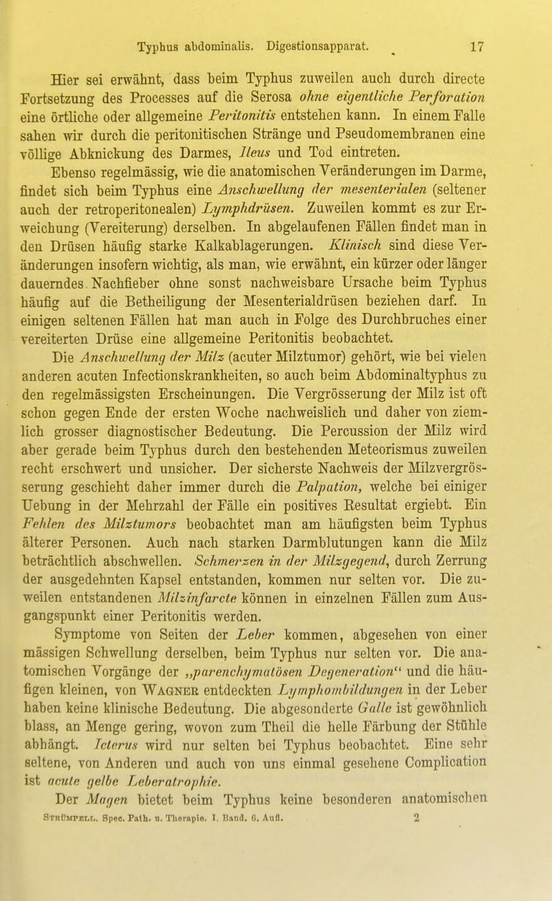 Hier sei erwähnt, dass beim Typhus zuweilen auch durch directe Fortsetzung des Processes auf die Serosa ohne eigentliche Perforation eine örtliche oder allgemeine Peritonitis entstehen kann. In einem Falle sahen wir durch die peritonitischen Stränge und Pseudomembranen eine völlige Abknickung des Darmes, Ileus und Tod eintreten. Ebenso regelmässig, wie die anatomischen Veränderungen im Darme, findet sich beim Typhus eine Anschwellung der mesenterialen (seltener auch der retroperitonealen) Lymphdrüsen. Zuweilen kommt es zur Er- weichung (Vereiterung) derselben. In abgelaufenen Fällen findet man in den Drüsen häufig starke Kalkablagerungen. Klinisch sind diese Ver- änderungen insofern wichtig, als man, wie erwähnt, ein kürzer oder länger dauerndes. Nachfieber ohne sonst nachweisbare Ursache beim Typhus häufig auf die Betheiligung der Mesenterialdrüsen beziehen darf. In einigen seltenen Fällen hat man auch in Folge des Durchbruches einer vereiterten Drüse eine allgemeine Peritonitis beobachtet. Die Anschwellung der Milz (acuter Milztumor) gehört, wie bei vielen anderen acuten Infectionskrankheiten, so auch beim Abdominaltyphus zu den regelmässigsten Erscheinungen. Die Vergrösserung der Milz ist oft schon gegen Ende der ersten Woche nachweislich und daher von ziem- lich grosser diagnostischer Bedeutung. Die Percussion der Milz wird aber gerade beim Typhus durch den bestehenden Meteorismus zuweilen recht erschwert und unsicher. Der sicherste Nachweis der Milzvergrös- serung geschieht daher immer durch die Palpation, welche bei einiger Uebung in d-er Mehrzahl der Fälle ein positives Kesultat ergiebt. Ein Fehlen des Milztumors beobachtet man am häufigsten beim Typhus älterer Personen. Auch nach starken Darmblutungen kann die Milz beträchtlich abschwellen. Schmerzen in der Milzgegend, durch Zerrung der ausgedehnten Kapsel entstanden, kommen nur selten vor. Die zu- weilen entstandenen Milzinfarcte können in einzelnen Fällen zum Aus- gangspunkt einer Peritonitis werden. Symptome von Seiten der Leber kommen, abgesehen von einer mässigen Schwellung derselben, beim Typhus nur selten vor. Die ana- tomischen Vorgänge der „parenchymatösen Degeneration und die häu- figen kleinen, von Wagner entdeckten Lympho mbH düngen in der Leber haben keine klinische Bedeutung. Die abgesonderte Galle ist gewöhnlich blass, an Menge gering, wovon zum Theil die helle Färbung der Stühle abhängt. Icterus wird nur selten bei Typhus beobachtet. Eine sehr seltene, von Anderen und auch von uns einmal gesehene Complication ist acute gelbe Leberatrophie. Der Magen bietet beim Typhus keine besonderen anatomischen Strümpelt,. Spec. Path. n. Therapie, t, Band. 0. Aufl. 2