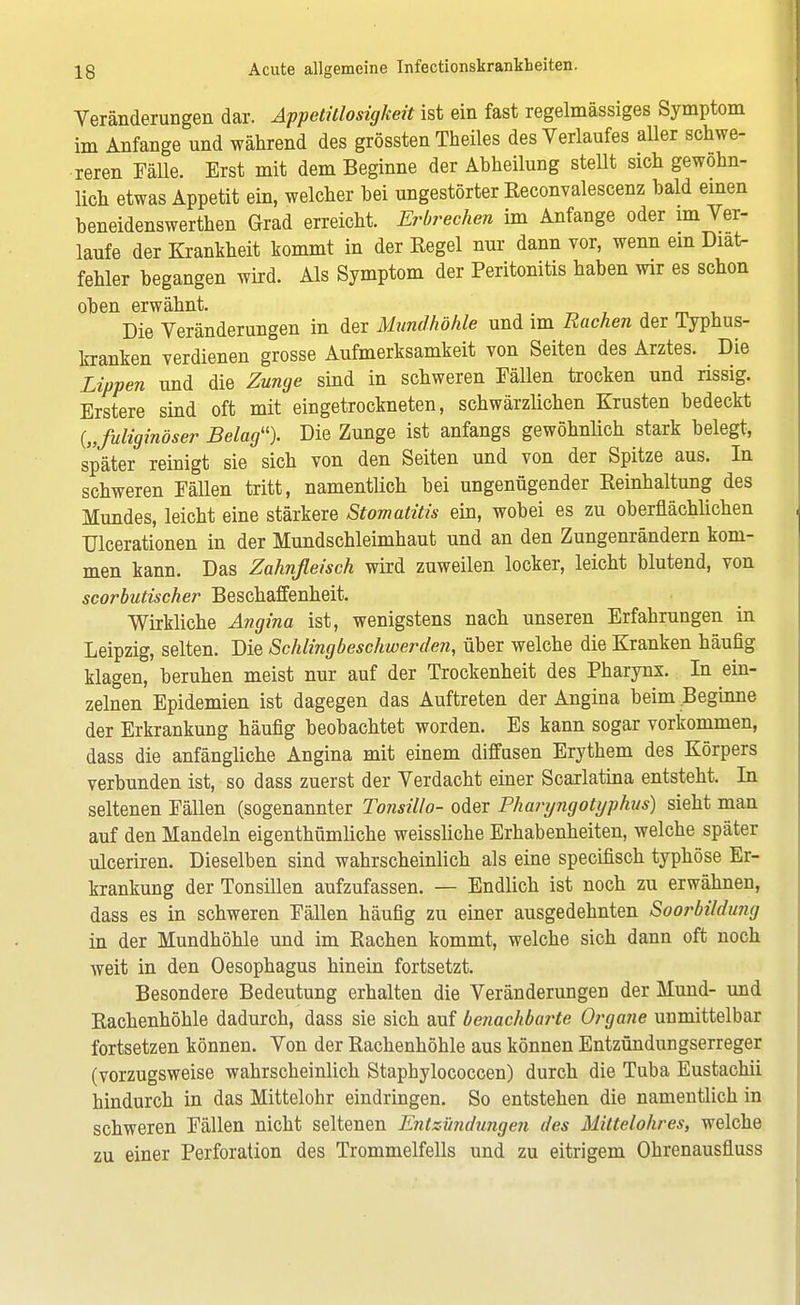 Veränderungen dar. Appetitlosigkeit ist ein fast regelmässiges Symptom im Anfange und während des grössten Theiles des Verlaufes aller schwe- reren Fälle. Erst mit dem Beginne der Abheilung stellt sich gewohn- lich etwas Appetit ein, welcher hei ungestörter Reconvalescenz bald einen beneidenswerten Grad erreicht. Erbrechen im Anfange oder im Ver- laufe der Krankheit kommt in der Eegel nur dann vor, wenn ein Diat- fehler begangen wird. Als Symptom der Peritonitis haben wir es schon oben erwähnt. . Die Veränderungen in der Mundhöhle und im Rachen der Typhus- kranken verdienen grosse Aufmerksamkeit von Seiten des Arztes. Die Lippen und die Zunge sind in schweren Fällen trocken und rissig. Erstere sind oft mit eingetrockneten, schwärzlichen Krusten bedeckt {„fuliginöser Belag). Die Zunge ist anfangs gewöhnlich stark belegt, später reinigt sie sich von den Seiten und von der Spitze aus. In schweren Fällen tritt, namentlich bei ungenügender Keinhaltung des Mundes, leicht eine stärkere Stomatitis ein, wobei es zu oberflächlichen Ulcerationen in der Mundschleimhaut und an den Zungenrändern kom- men kann. Das Zahnfleisch wird zuweilen locker, leicht blutend, von scorbutischer Beschaffenheit. Wirkliche Angina ist, wenigstens nach unseren Erfahrungen in Leipzig, selten. Die Schlingbeschwerden, über welche die Kranken häufig klagen, beruhen meist nur auf der Trockenheit des Pharynx. In ein- zelnen Epidemien ist dagegen das Auftreten der Angina beim Beginne der Erkrankung häufig beobachtet worden. Es kann sogar vorkommen, dass die anfängliche Angina mit einem diffusen Erythem des Körpers verbunden ist, so dass zuerst der Verdacht einer Scarlatina entsteht. In seltenen Fällen (sogenannter Tonsillo- oder Phanjngotyphus) sieht man auf den Mandeln eigentümliche weissliche Erhabenheiten, welche später ulceriren. Dieselben sind wahrscheinlich als eine specifisch typhöse Er- krankung der Tonsillen aufzufassen. — Endlich ist noch zu erwähnen, dass es in schweren Fällen häufig zu einer ausgedehnten Soorbüdung in der Mundhöhle und im Rachen kommt, welche sich dann oft noch weit in den Oesophagus hinein fortsetzt. Besondere Bedeutung erhalten die Veränderungen der Mund- und Rachenhöhle dadurch, dass sie sich auf benachbarte Organe unmittelbar fortsetzen können. Von der Rachenhöhle aus können Entzündungserreger (vorzugsweise wahrscheinlich Staphylococcen) durch die Tuba Eustachii hindurch in das Mittelohr eindringen. So entstehen die namentlich in schweren Fällen nicht seltenen Entzündungen des Mittelohres, welche zu einer Perforation des Trommelfells und zu eitrigem Ohrenausfluss