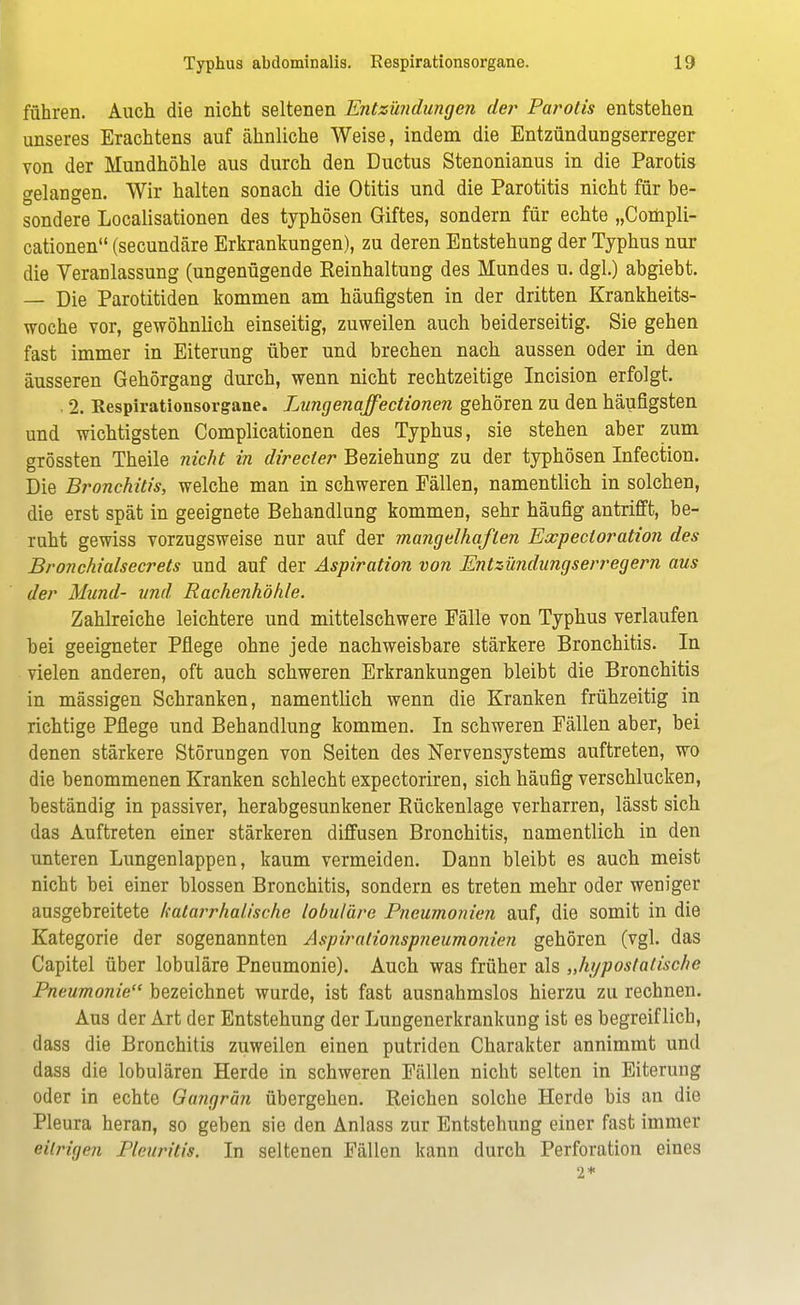 führen. Auch die nicht seltenen Entzündungen der Parolis entstehen unseres Erachtens auf ähnliche Weise, indem die Entzündungserreger von der Mundhöhle aus durch den Ductus Stenonianus in die Parotis gelangen. Wir halten sonach die Otitis und die Parotitis nicht für be- sondere Localisationen des typhösen Giftes, sondern für echte „Compli- cationen (secundäre Erkrankungen), zu deren Entstehung der Typhus nur die Veranlassung (ungenügende Reinhaltung des Mundes u. dgl.) abgiebt. — Die Parotitiden kommen am häufigsten in der dritten Krankheits- woche vor, gewöhnlich einseitig, zuweilen auch beiderseitig. Sie gehen fast immer in Eiterung über und brechen nach aussen oder in den äusseren Gehörgang durch, wenn nicht rechtzeitige Incision erfolgt. . 2. Kespirationsorgane. Lungenaffectionen gehören zu den häufigsten und wichtigsten Complicationen des Typhus, sie stehen aber zum grössten Theile nicht in directer Beziehung zu der typhösen Infection. Die Bronchitis, welche man in schweren Fällen, namentlich in solchen, die erst spät in geeignete Behandlung kommen, sehr häufig antrifft, be- ruht gewiss vorzugsweise nur auf der mangelhaften Expectoration des Bronchialsecrets und auf der Aspiration von Entzündungserregern aus der Mund- und Rachenhöhle. Zahlreiche leichtere und mittelschwere Fälle von Typhus verlaufen bei geeigneter Pflege ohne jede nachweisbare stärkere Bronchitis. In vielen anderen, oft auch schweren Erkrankungen bleibt die Bronchitis in massigen Schranken, namentlich wenn die Kranken frühzeitig in richtige Pflege und Behandlung kommen. In schweren Fällen aber, bei denen stärkere Störungen von Seiten des Nervensystems auftreten, wo die benommenen Kranken schlecht expectoriren, sich häufig verschlucken, beständig in passiver, herabgesunkener Rückenlage verharren, lässt sich das Auftreten einer stärkeren diffusen Bronchitis, namentlich in den unteren Lungenlappen, kaum vermeiden. Dann bleibt es auch meist nicht bei einer blossen Bronchitis, sondern es treten mehr oder weniger ausgebreitete katarrhalische lobuläre Pneumonien auf, die somit in die Kategorie der sogenannten Aspiralionspneumonien gehören (vgl. das Capitel über lobuläre Pneumonie). Auch was früher als „hypostatischß Pneumonie bezeichnet wurde, ist fast ausnahmslos hierzu zu rechnen. Aus der Art der Entstehung der Lungenerkrankung ist es begreiflich, dass die Bronchitis zuweilen einen putriden Charakter annimmt und dass die lobulären Herde in schweren Fällen nicht selten in Eiterung oder in echte Gangrän übergehen. Reichen solche Herde bis an die Pleura heran, so geben sie den Anlass zur Entstehung einer fast immer eitrigen Pleuritis. In seltenen Fällen kann durch Perforation eines 2*