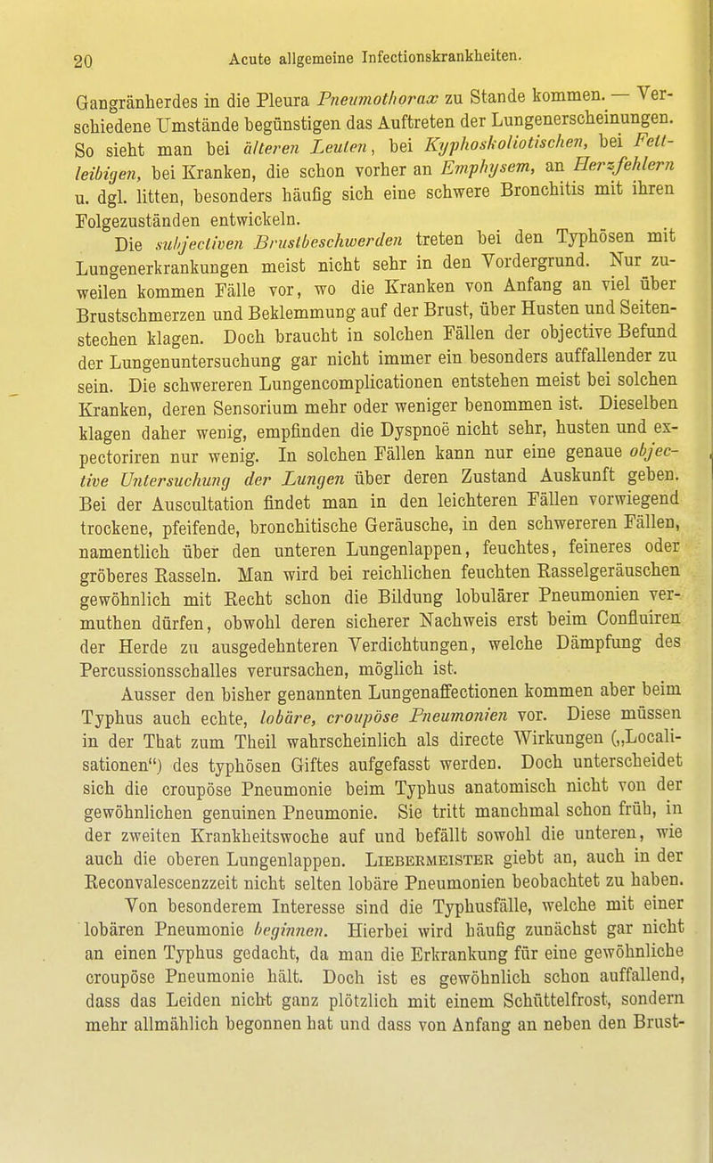 Gangränherdes in die Pleura Pneumothorax zu Stande kommen. — Ver- schiedene Umstände begünstigen das Auftreten der Lungenerscheinungen. So sieht man bei älteren Leuten, bei Kyphoskoliotischen, bei Fett- leibigen, bei Kranken, die schon vorher an Emphysem, an Herzfehlern u. dgl. litten, besonders häufig sich eine schwere Bronchitis mit ihren Folgezuständen entwickeln. Die suhjecliven Brustbeschwerden treten bei den Typhösen mit Lungenerkrankungen meist nicht sehr in den Vordergrund. Nur zu- weilen kommen Fälle vor, wo die Kranken von Anfang an viel über Brustschmerzen und Beklemmung auf der Brust, über Husten und Seiten- stechen klagen. Doch braucht in solchen Fällen der objective Befund der Lungenuntersuchung gar nicht immer ein besonders auffallender zu sein. Die schwereren Lungencomplicationen entstehen meist bei solchen Kranken, deren Sensorium mehr oder weniger benommen ist. Dieselben klagen daher wenig, empfinden die Dyspnoe nicht sehr, husten und ex- pectoriren nur wenig. In solchen Fällen kann nur eine genaue objec- tive Untersuchung der Lungen über deren Zustand Auskunft geben. Bei der Auscultation findet man in den leichteren Fällen vorwiegend trockene, pfeifende, bronchitische Geräusche, in den schwereren Fällen, namentlich über den unteren Lungenlappen, feuchtes, feineres oder gröberes Rasseln. Man wird bei reichlichen feuchten Rasselgeräuschen gewöhnlich mit Recht schon die Bildung lobulärer Pneumonien ver- muthen dürfen, obwohl deren sicherer Nachweis erst beim Confluiren der Herde zu ausgedehnteren Verdichtungen, welche Dämpfung des Percussionsschalles verursachen, möglich ist. Ausser den bisher genannten Lungenaffectionen kommen aber beim Typhus auch echte, lobäre, croupöse Pneumonien vor. Diese müssen in der That zum Theil wahrscheinlich als directe Wirkungen („Locali- sationen) des typhösen Giftes aufgefasst werden. Doch unterscheidet sich die croupöse Pneumonie beim Typhus anatomisch nicht von der gewöhnlichen genuinen Pneumonie. Sie tritt manchmal schon früh, in der zweiten Krankheitswoche auf und befällt sowohl die unteren, wie auch die oberen Lungenlappen. Liebermeister giebt an, auch in der Reconvalescenzzeit nicht selten lobäre Pneumonien beobachtet zu haben. Von besonderem Interesse sind die Typhusfälle, welche mit einer lobären Pneumonie beginnen. Hierbei wird häufig zunächst gar nicht an einen Typhus gedacht, da man die Erkrankung für eine gewöhnliche croupöse Pneumonie hält. Doch ist es gewöhnlich schon auffallend, dass das Leiden nicht ganz plötzlich mit einem Schüttelfrost, sondern mehr allmählich begonnen hat und dass von Anfang an neben den Brust-