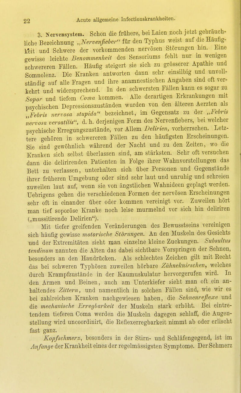 3. Nervensystem. Schon die frühere, hei Laien noch jetzt gebräuch- liche Bezeichnung „Nervenfieber für den Typhus weist auf die Häufig- keit und Schwere der vorkommenden nervösen Störungen hin. Eine gewisse leichte Benommenheit des Sensoriums fehlt nur in wenigen schwereren Fällen. Häufig steigert sie sich zu grösserer Apathie und Somnolenz. Die Kranken antworten dann sehr einsilbig und unvoll- ständig auf alle Fragen und ihre anamnestischen Angaben sind oft ver- kehrt und widersprechend. In den schwersten Fällen kann es sogar zu Sopor und tiefem Coma kommen. Alle derartigen Erkrankungen mit psychischen Depressions zuständen wurden von den älteren Aerzten als „Febris nervosa stupida« bezeichnet, im Gegensatz zu der „Febris nervosa versatilis, d. h. derjenigen Form des Nervenfiebers, bei welcher psychische Erregungszustände, vor Allem Delirien, vorherrschen. Letz- tere gehören in schwereren Fällen zu den häufigsten Erscheinungen. Sie sind gewöhnlich während der Nacht und zu den Zeiten, wo die Kranken sich selbst überlassen sind, am- stärksten. Sehr oft versuchen dann die delirirenden Patienten in Folge ihrer Wahnvorstellungen das Bett zu verlassen, unterhalten sich über Personen und Gegenstände ihrer früheren Umgebung oder sind sehr laut und unruhig und schreien zuweilen laut auf, wenn sie von ängstlichen Wahnideen geplagt werden. Uebrigens gehen die verschiedenen Formen der nervösen Erscheinungen sehr oft in einander über oder kommen vereinigt vor. Zuweilen hört man tief soporöse Kranke noch leise murmelnd vor sich hin deliriren („mussitirende Delirien). Mit tiefer greifenden Veränderungen des Bewusstseins vereinigen sich häufig gewisse motorische Störungen. An den Muskeln des Gesichts und der Extremitäten sieht man einzelne kleine Zuckungen. Subsultus tendinum nannten die Alten das dabei sichtbare Vorspringen der Sehnen, besonders an den Handrücken. Als schlechtes Zeichen gilt mit Recht das bei schweren Typhösen zuweilen hörbare Zähneknirschen, welches durch Krampfzustände in der Kaumuskulatur hervorgerufen wird. In den Armen und Beinen, auch am Unterkiefer sieht man oft ein an- haltendes Zittern, und namentlich in solchen Fällen sind, wie wir es bei zahlreichen Kranken nachgewiesen haben, die Sehnenreflexe und die mechanische Erregbarkeit der Muskeln stark erhöht. Bei eintre- tendem tieferen Coma werden die Muskeln dagegen schlaff, die Augen- stellung wird uncoordinirt, die Reflexerregbarkeit nimmt ab oder erlischt fast ganz. Kopfschmers, besonders in der Stirn- und Schläfengegend, ist im Anfange der Krankheit eines der regelmässigsten Symptome. Der Schmerz