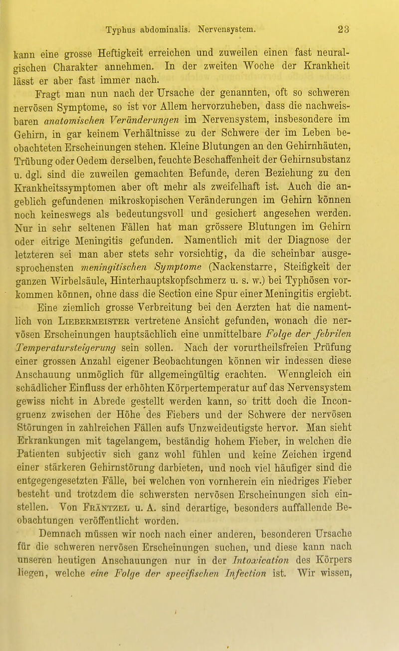 kann eine grosse Heftigkeit erreichen und zuweilen einen fast neural- gischen Charakter annehmen. In der zweiten Woche der Krankheit lässt er aber fast immer nach. Fragt man nun nach der Ursache der genannten, oft so schweren nervösen Symptome, so ist vor Allem hervorzuheben, dass die nachweis- baren anatomischen Veränderungen im Nervensystem, insbesondere im Gehirn, in gar keinem Verhältnisse zu der Schwere der im Leben be- obachteten Erscheinungen stehen. Kleine Blutungen an den Gehirnhäuten, Trübung oder Oedem derselben, feuchte Beschaffenheit der Gehirnsubstanz u. dgl. sind die zuweilen gemachten Befunde, deren Beziehung zu den Krankheitssymptomen aber oft mehr als zweifelhaft ist. Auch die an- geblich gefundenen mikroskopischen Veränderungen im Gehirn können noch keineswegs als bedeutungsvoll und gesichert angesehen werden. Nur in sehr seltenen Fällen hat man grössere Blutungen im Gehirn oder eitrige Meningitis gefunden. Namentlich mit der Diagnose der letzteren sei man aber stets sehr vorsichtig, da die scheinbar ausge- sprochensten meningitischen Symptome (Nackenstarre, Steifigkeit der ganzen Wirbelsäule, Hinterhauptskopfschmerz u. s. w.) bei Typhösen vor- kommen können, ohne dass die Section eine Spur einer Meningitis ergiebt. Eine ziemlich grosse Verbreitung bei den Aerzten hat die nament- lich von Liebermeister vertretene Ansicht gefunden, wonach die ner- vösen Erscheinungen hauptsächlich eine unmittelbare Folge der febrilen Temperatursteigerung sein sollen. Nach der vorurtheilsfreien Prüfung einer grossen Anzahl eigener Beobachtungen können wir indessen diese Anschauung unmöglich für allgemeingültig erachten. Wenngleich ein schädlicher Einfluss der erhöhten Körpertemperatur auf das Nervensystem gewiss nicht in Abrede gestellt werden kann, so tritt doch die Incon- gruenz zwischen der Höhe des Fiebers und der Schwere der nervösen Störungen in zahlreichen Fällen aufs Unzweideutigste hervor. Man sieht Erkrankungen mit tagelangem, beständig hohem Fieber, in welchen die Patienten subjectiv sich ganz wohl fühlen und keine Zeichen irgend einer stärkeren Gehirnstörung darbieten, und noch viel häufiger sind die entgegengesetzten Fälle, bei welchen von vornherein ein niedriges Fieber besteht und trotzdem die schwersten nervösen Erscheinungen sich ein- stellen. Von Fräntzel u. A. sind derartige, besonders auffallende Be- obachtungen veröffentlicht worden. Demnach müssen wir noch nach einer anderen, besonderen Ursache für die schweren nervösen Erscheinungen suchen, und diese kann nach unseren heutigen Anschauungen nur in der Intoxicalion des Körpers liegen, welche eine Folge der speeißschen Tnfection ist. Wir wissen,