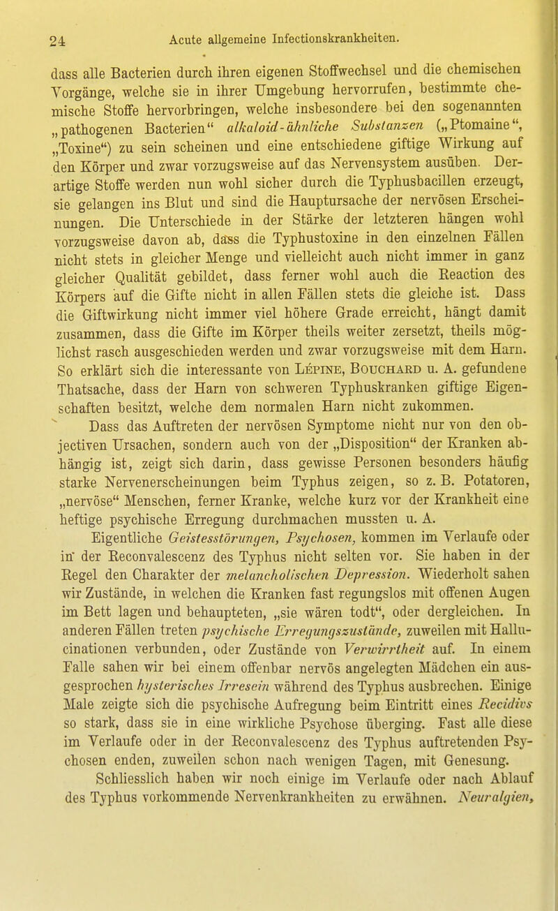 dass alle Bacterien durch ihren eigenen Stoffwechsel und die chemischen Vorgänge, welche sie in ihrer Umgebung hervorrufen, bestimmte che- mische Stoffe hervorbringen, welche insbesondere bei den sogenannten „pathogenen Bacterien alkaloid-ähnliche Substanzen („Ptomaine, „Toxine) zu sein scheinen und eine entschiedene giftige Wirkung auf den Körper und zwar vorzugsweise auf das Nervensystem ausüben. Der- artige Stoffe werden nun wohl sicher durch die Typhusbacillen erzeugt, sie gelangen ins Blut und sind die Hauptursache der nervösen Erschei- nungen. Die Unterschiede in der Stärke der letzteren hängen wohl vorzugsweise davon ab, däss die Typhustoxine in den einzelnen Fällen nicht stets in gleicher Menge und vielleicht auch nicht immer in ganz gleicher Qualität gebildet, dass ferner wohl auch die Reaction des Körpers auf die Gifte nicht in allen Fällen stets die gleiche ist. Dass die Giftwirkung nicht immer viel höhere Grade erreicht, hängt damit zusammen, dass die Gifte im Körper theils weiter zersetzt, theils mög- lichst rasch ausgeschieden werden und zwar vorzugsweise mit dem Harn. So erklärt sich die interessante von Lepine, Bouchakd u. A. gefundene Thatsache, dass der Harn von schweren Typhuskranken giftige Eigen- schaften besitzt, welche dem normalen Harn nicht zukommen. Dass das Auftreten der nervösen Symptome nicht nur von den ob- jectiven Ursachen, sondern auch von der „Disposition der Kranken ab- hängig ist, zeigt sich darin, dass gewisse Personen besonders häufig starke Nervenerscheinungen beim Typhus zeigen, so z.B. Potatoren, „nervöse Menschen, ferner Kranke, welche kurz vor der Krankheit eine heftige psychische Erregung durchmachen mussten u. A. Eigentliche Geistesstörungen, Psychosen, kommen im Verlaufe oder in der Reconvalescenz des Typhus nicht selten vor. Sie haben in der Kegel den Charakter der melancholischen Depression. Wiederholt sahen wir Zustände, in welchen die Kranken fast regungslos mit offenen Augen im Bett lagen und behaupteten, „sie wären todt, oder dergleichen. In anderen Fällen treten psychische E?'regungssuslände, zuweilen mit Hallu- cinationen verbunden, oder Zustände von Verwirrtheit auf. In einem Falle sahen wir bei einem offenbar nervös angelegten Mädchen ein aus- gesprochen hysterisches Irresein während des Typhus ausbrechen. Einige Male zeigte sich die psychische Aufregung beim Eintritt eines Recidivs so stark, dass sie in eine wirkliche Psychose überging. Fast alle diese im Verlaufe oder in der Reconvalescenz des Typhus auftretenden Psy- chosen enden, zuweilen schon nach wenigen Tagen, mit Genesung. Schliesslich haben wir noch einige im Verlaufe oder nach Ablauf des Typhus vorkommende Nervenkrankheiten zu erwähnen. Neuralgien,