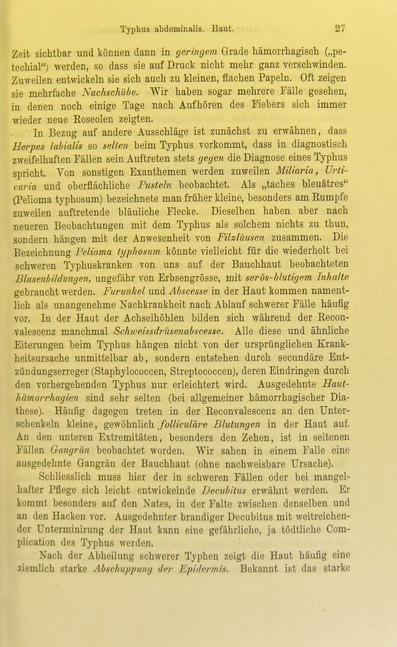 Zeit sichtbar und können dann in geringem Grade hämorrhagisch („pe- techial) werden, so dass sie auf Druck nicht mehr ganz verschwinden. Zuweilen entwickeln sie sich auch zu kleinen, flachen Papeln. Oft zeigen sie mehrfache Nachschübe. Wir haben sogar mehrere Fälle gesehen, in denen noch einige Tage nach Aufhören des Fiebers sich immer wieder neue Roseolen zeigten. In Bezug auf andere Ausschläge ist zunächst zu erwähnen, dass Herpes labialis so selten beim Typhus vorkommt, dass in diagnostisch zweifelhaften Fällen sein Auftreten stets gegen die Diagnose eines Typhus spricht. Von sonstigen Exanthemen werden zuweilen Miliaria, Urti- caria und oberflächliche Pusteln beobachtet. Als „taches bleuätres (Pelioma typhosum) bezeichnete man früher kleine, besonders am Rumpfe zuweilen auftretende bläuliche Flecke. Dieselben haben aber nach neueren Beobachtungen mit dem Typhus als solchem nichts zu thun, sondern hängen mit der Anwesenheit von Filzläusen zusammen. Die Bezeichnung Pelioma typhosum könnte vielleicht für die wiederholt bei schweren Typhuskranken von uns auf der Bauchhaut beobachteten Blasenbildungen, ungefähr von Erbsengrösse, mit serös-blutigem Inhalte gebraucht werden. Furunkel und Abscesse in der Haut kommen nament- lich als unangenehme Nachkrankheit nach Ablauf schwerer Fälle häufig vor. In der Haut der Achselhöhlen bilden sich während der Recon- valescenz manchmal Schweissdrüsenabscesse. Alle diese und ähnliche Eiterungen beim Typhus hängen nicht von der ursprünglichen Krank- heitsursache unmittelbar ab, sondern entstehen durch secundäre Ent- zündungserreger (Staphylococcen, Streptococcen), deren Eindringen durch den vorhergehenden Typhus nur erleichtert wird. Ausgedehnte Haut- hämorrhagicn sind sehr selten (bei allgemeiner hämorrhagischer Dia- these). Häufig dagegen treten in der Reconvalescenz an den Unter- schenkeln kleine, gewöhnlich folliculäre Blutungen in der Haut auf. An den unteren Extremitäten, besonders den Zehen, ist in seltenen Fällen Gangrän beobachtet worden. Wir sahen in einem Falle eine ausgedehnte Gangrän der Bauchhaut (ohne nachweisbare Ursache). Schliesslich muss hier der in schweren Fällen oder bei mangel- hafter Pflege sich leicht entwickelnde Decubitus erwähnt werden. Er kommt besonders auf den Nates, in der Falte zwischen denselben und an den Hacken vor. Ausgedehnter brandiger Decubitus mit weitreichen- der Unterminirung der Haut kann eine gefährliche, ja tödtliche Com- plication des Typhus werden. Nach der Abheilung schwerer Typhen zeigt die Haut häufig eine ziemlich starke Abschuppung der Epidermis. Bekannt ist das starke