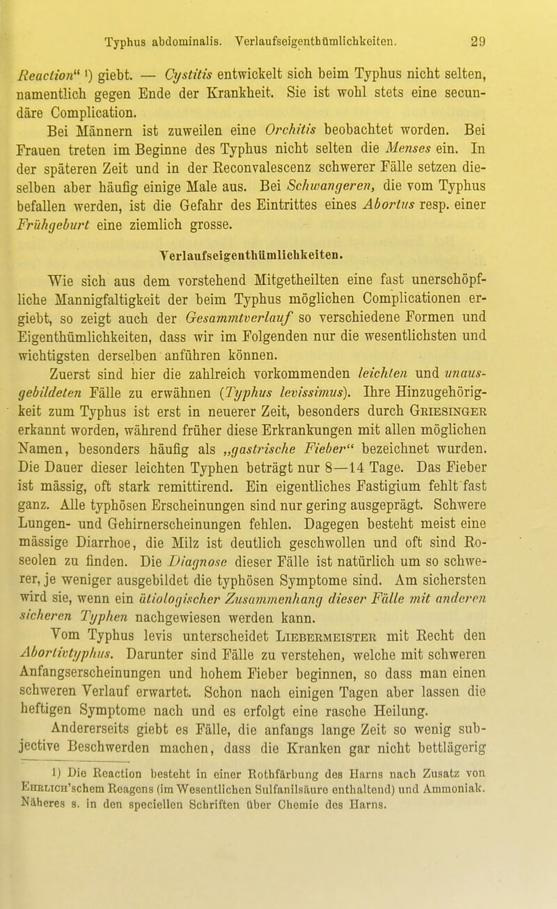 Reaclio?i l) giebt. — Cystitis entwickelt sich beim Typbus nicht selten, namentlich gegen Ende der Krankheit. Sie ist wohl stets eine secun- däre Complication. Bei Männern ist zuweilen eine Orchitis beobachtet worden. Bei Frauen treten im Beginne des Typhus nicht selten die Menses ein. In der späteren Zeit und in der Reconvalescenz schwerer Fälle setzen die- selben aber häufig einige Male aus. Bei Schwangeren, die vom Typhus befallen werden, ist die Gefahr des Eintrittes eines Abortus resp. einer Frühgeburt eine ziemlich grosse. Yerlaufseigenthümlichkeiten. Wie sich aus dem vorstehend Mitgetheilten eine fast unerschöpf- liche Mannigfaltigkeit der beim Typhus möglichen Complicationen er- giebt, so zeigt auch der Gesammtverlauf so verschiedene Formen und Eigenthümlichkeiten, dass wir im Folgenden nur die wesentlichsten und wichtigsten derselben anführen können. Zuerst sind hier die zahlreich vorkommenden leichten und unaus- gebildeten Fälle zu erwähnen {Typhus levissimus). Ihre Hinzugehörig- keit zum Typhus ist erst in neuerer Zeit, besonders durch Griesinger erkannt worden, während früher diese Erkrankungen mit allen möglichen Namen, besonders häufig als „gastrische Fieber bezeichnet wurden. Die Dauer dieser leichten Typhen beträgt nur 8—14 Tage. Das Fieber ist mässig, oft stark remittirend. Ein eigentliches Fastigium fehlt fast ganz. Alle typhösen Erscheinungen sind nur gering ausgeprägt. Schwere Lungen- und Gehirnerscheinungen fehlen. Dagegen besteht meist eine mässige Diarrhoe, die Milz ist deutlich geschwollen und oft sind Ro- seolen zu finden. Die Diagnose dieser Fälle ist natürlich um so schwe- rer, je weniger ausgebildet die typhösen Symptome sind. Am sichersten wird sie, wenn ein ätiologischer Zusammenhang dieser Fälle mit anderen sicheren Typhen nachgewiesen werden kann. Vom Typhus levis unterscheidet Liebermeister mit Recht den Aborlivtyphus. Darunter sind Fälle zu verstehen, welche mit schweren Anfangserscheinungen und hohem Fieber beginnen, so dass man einen schweren Verlauf erwartet. Schon nach einigen Tagen aber lassen die heftigen Symptome nach und es erfolgt eine rasche Heilung. Andererseits giebt es Fälle, die anfangs lange Zeit so wenig sub- jective Beschwerden machen, dass die Kranken gar nicht bettlägerig 1) Die Reaction besteht in einer Rothfärbung des Harns nach Zusatz von EHBLicn'schem Reagens (im Wesentlichen Sulfanilsäuro enthaltend) und Ammoniak. Näheres s. in den speciellen Schriften über Chemie des Harns.