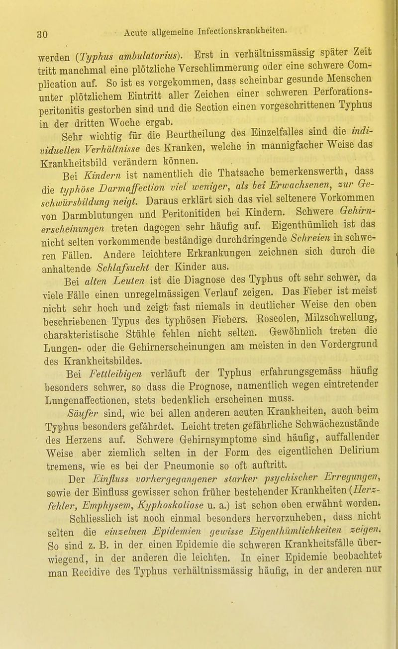 werden (Typhus ambulatorius). Erst in verhältnissmässig später Zeit tritt manchmal eine plötzliche Verschlimmerung oder eine schwere Com- plication auf. So ist es vorgekommen, dass scheinbar gesunde Menschen unter plötzlichem Eintritt aller Zeichen einer schweren Perforations- peritonitis gestorben sind und die Section einen vorgeschrittenen Typhus in der dritten Woche ergab. Sehr wichtig für die Beurtheilung des Einzelfalles sind die indi- viduellen Verhältnisse des Kranken, welche in mannigfacher Weise das Krankheitsbild verändern können. Bei Kindern ist namentlich die Thatsache bemerkenswerth, dass die typhöse Darmaffeclion viel weniger, als bei Erwachsenen, zur Ge- schwürsbildung neigt. Daraus erklärt sich das viel seltenere Vorkommen von Darmblutungen und Peritonitiden bei Kindern. Schwere Gehirn- erscheinungen treten dagegen sehr häufig auf. Eigenthümlich ist das nicht selten vorkommende beständige durchdringende Schreien in schwe- ren Fällen. Andere leichtere Erkrankungen zeichnen sich durch die anhaltende Schlafsucht der Kinder aus. Bei alten Leuten ist die Diagnose des Typhus oft sehr schwer, da viele Fälle einen unregelmässigen Verlauf zeigen. Das Fieber ist meist nicht sehr hoch und zeigt fast niemals in deutlicher Weise den oben beschriebenen Typus des typhösen Fiebers. Koseolen, Milzschwellung, charakteristische Stühle fehlen nicht selten. Gewöhnlich treten die Lungen- oder die Gehirnerscheinungen am meisten in den Vordergrund des Krankheitsbildes. Bei Fettleibigen verläuft der Typhus erfahrungsgemäss häufig besonders schwer, so dass die Prognose, namentlich wegen eintretender Lungenaffectionen, stets bedenklich erscheinen muss. Säufer sind, wie bei allen anderen acuten Krankheiten, auch beim Typhus besonders gefährdet. Leicht treten gefährliche Schwächezustände des Herzens auf. Schwere Gehirnsymptome sind häufig, auffallender Weise aber ziemlich selten in der Form des eigentlichen Delirium tremens, wie es bei der Pneumonie so oft auftritt. Der Einjlvss vorhergegangener starker psychischer Erregungen, sowie der Einfluss gewisser schon früher bestehender Krankheiten (Herz- fehler, Emphysem, Kyphoskoliose u. a.) ist schon oben erwähnt worden. Schliesslich ist noch einmal besonders hervorzuheben, dass nicht selten die einzelnen Epidemien gewisse Eigenthümlichkeiten zeigen. So sind z. B. in der einen Epidemie die schweren Krankheitsfälle über- wiegend, in der anderen die leichten. In einer Epidemie beobachtet man Recidive des Typhus verhältnissmässig häufig, in der anderen nur