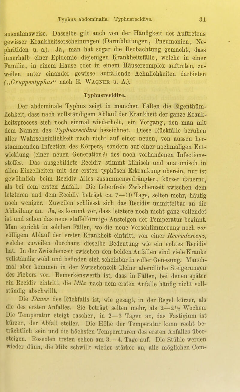 ausnahmsweise. Dasselbe gilt auch von der Häufigkeit des Auftretens gewisser Krankheitserscheinungen (Darmblutungen, Pneumonien, Ne- phritiden u. a.). Ja, man hat sogar die Beobachtung gemacht, dass innerhalb einer Epidemie diejenigen Krankheitsfälle, welche in einer Familie, in einem Hause oder in einem Häusercomplex auftreten, zu- weilen unter einander gewisse auffallende Aehnlichkeiten darbieten („Gruppentyphus nach E. Wagner u. A.). Typhusrecidive. Der abdominale Typhus zeigt in manchen Fällen die Eigenthüm- lichkeit, dass nach vollständigem Ablauf der Krankheit der ganze Krank- heitsprocess sich noch einmal wiederholt, ein Vorgang, den man mit dem Namen des Typhusrecidivs bezeichnet. Diese Rückfälle beruhen aller Wahrscheinlichkeit nach nicht auf einer neuen, von aussen her- stammenden Infection des Körpers, sondern auf einer nochmaligen Ent- wicklung (einer neuen Generation?) des noch vorhandenen Infections- stoffes. Das ausgebildete Recidiv stimmt klinisch und anatomisch in allen Einzelheiten mit der ersten typhösen Erkrankung überein, nur ist gewöhnlich beim Recidiv Alles zusammengedrängter, kürzer dauernd, als bei dem ersten Anfall. Die fieberfreie Zwischenzeit zwischen dem letzteren und dem Recidiv beträgt ca. 7—10 Tage, selten mehr, häufig noch weniger. Zuweilen schliesst sich das Recidiv unmittelbar an die Abheilung an. Ja, es kommt vor, dass letztere noch nicht ganz vollendet ist und schon das neue staffeiförmige Ansteigen der Temperatur beginnt. Man spricht in solchen Fällen, wo die neue Verschlimmerung noch vor völligem Ablauf der ersten Krankheit eintritt, von einer Recrudescenz, welche zuweilen durchaus dieselbe Bedeutung wie ein echtes Recidiv hat. In der Zwischenzeit zwischen den beiden Anfällen sind viele Kranke vollständig wohl und befinden sich scheinbar in voller Genesung. Manch- mal aber kommen in der Zwischenzeit kleine abendliche Steigerungen des Fiebers vor. Bemerkenswerth ist, dass in Fällen, bei denen später ein Recidiv eintritt, die Milz nach dem ersten Anfalle häufig nicht voll- ständig abschwillt. Die Dauer des Rückfalls ist, wie gesagt, in der Regel kürzer, als die des ersten Anfalles. Sie beträgt selten mehr, als 2—2 >/s Wochen. Die Temperatur steigt rascher, in 2—3 Tagen an, das Fastigium ist kürzer, der Abfall steiler. Die Höhe der Temperatur kann recht be- trächtlich sein und die höchsten Temperaturen des ersten Anfalles über- steigen. Roseolen treten schon am 3.-4. Tage auf. Die Stühle werden wieder dünn, die Milz schwillt wieder stärker an, alle möglichen Com-