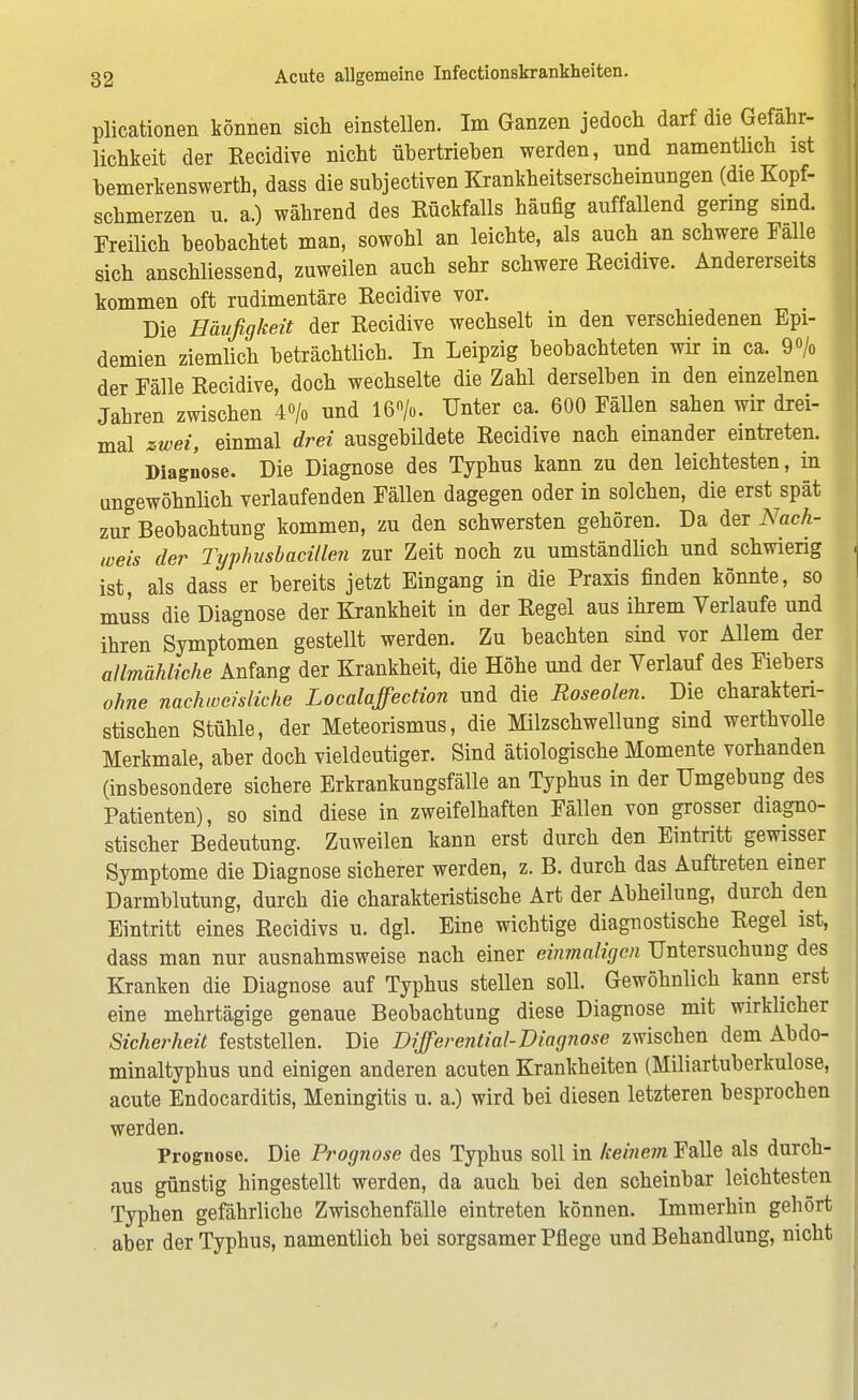 plicationen können sich einstellen. Im Ganzen jedoch darf die Gefähr- lichkeit der Eecidive nicht übertrieben werden, und namentlich ist bemerkenswert!), dass die subjectiven Krankheitserscheinungen (die Kopf- schmerzen u. a.) während des Rückfalls häufig auffallend gering sind. Freilich beobachtet man, sowohl an leichte, als auch an schwere Falle sich anschliessend, zuweilen auch sehr schwere Recidive. Andererseits kommen oft rudimentäre Recidive vor. Die Häufigkeit der Recidive wechselt in den verschiedenen Epi- demien ziemlich beträchtlich. In Leipzig beobachteten wir in ca. 9 o/o der Fälle Recidive, doch wechselte die Zahl derselben in den einzelnen Jabren zwischen 4<>/o und 16%. Unter ca. 600 Fällen sahen wir drei- mal zwei, einmal drei ausgebildete Recidive nach einander eintreten. Diagnose. Die Diagnose des Typhus kann zu den leichtesten, in ungewöhnlich verlaufenden Fällen dagegen oder in solchen, die erst spät zur Beobachtung kommen, zu den schwersten gehören. Da der Nach- weis der Typhusbacillen zur Zeit noch zu umständlich und schwierig ist, als dass er bereits jetzt Eingang in die Praxis finden könnte, so muss die Diagnose der Krankheit in der Regel aus ihrem Verlaufe und ihren Symptomen gestellt werden. Zu beachten sind vor Allem der allmähliche Anfang der Krankheit, die Höhe und der Verlauf des Fiebers ohne nachweisliche Localaffection und die Roseolen. Die charakteri- stischen Stühle, der Meteorismus, die Milzschwellung sind werthvolle Merkmale, aber doch vieldeutiger. Sind ätiologische Momente vorhanden (insbesondere sichere Erkrankungsfälle an Typhus in der Umgebung des Patienten), so sind diese in zweifelhaften Fällen von grosser diagno- stischer Bedeutung. Zuweilen kann erst durch den Eintritt gewisser Symptome die Diagnose sicherer werden, z. B. durch das Auftreten einer Darmblutung, durch die charakteristische Art der Abheilung, durch den Eintritt eines Recidivs u. dgl. Eine wichtige diagnostische Regel ist, dass man nur ausnahmsweise nach einer einmaligen Untersuchung des Kranken die Diagnose auf Typhus stellen soll. Gewöhnlich kann erst eine mehrtägige genaue Beobachtung diese Diagnose mit wirklicher Sicherheit feststellen. Die Differential-Diagnose zwischen dem Abdo- minaltyphus und einigen anderen acuten Krankheiten (Miliartuberkulose, acute Endocarditis, Meningitis u. a.) wird bei diesen letzteren besprochen werden. Prognose. Die Prognose des Typhus soll in keinem Falle als durch- aus günstig hingestellt werden, da auch bei den scheinbar leichtesten Typhen gefährliche Zwischenfälle eintreten können. Immerhin gehört aber der Typhus, namentlich bei sorgsamer Pflege und Behandlung, nicht