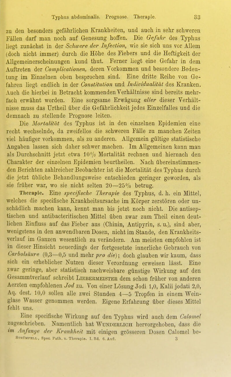 zu den besonders gefährlichen Krankheiten, und auch in sehr schweren Fällen darf man noch auf Genesung hoffen. Die Gefahr des Typhus liegt zunächst in der Schwere der Infection, wie sie sich uns vor Allem (doch nicht immer) durch die Höhe des Fiebers und die Heftigkeit der Allgemeinerscheinungen kund thut. Ferner liegt eine Gefahr in dem Auftreten der Complicationen, deren Vorkommen und besondere Bedeu- tung im Einzelnen oben besprochen sind. Eine dritte Reihe von Ge- fahren liegt endlich in der Constitution und Individualität des Kranken. Auch die hierbei in Betracht kommenden Verhältnisse sind bereits mehr- fach erwähnt worden. Eine sorgsame Erwägung aller dieser Verhält- nisse muss das Urtheil über die Gefährlichkeit jedes Einzelfalles und die demnach zu stellende Prognose leiten. Die Mortalität des Typhus ist in den einzelnen Epidemien eine recht wechselnde, da zweifellos die schweren Fälle zu manchen Zeiten viel häufiger vorkommen, als zu anderen. Allgemein gültige statistische Angaben lassen sich daher schwer machen. Im Allgemeinen kann man als Durchschnitt jetzt etwa 10% Mortalität rechnen und hiernach den Charakter der einzelnen Epidemien beurtheilen. Nach übereinstimmen- den Berichten zahlreicher Beobachter ist die Mortalität des Typhus durch die jetzt übliche Behandlungsweise entschieden geringer geworden, als sie früher war, wo sie nicht selten 20—25% betrug. Therapie. Eine specifische Therapie des Typhus, d. h. ein Mittel, welches die specifische Krankheitsursache im Körper zerstören oder un- schädlich machen kann, kennt man bis jetzt noch nicht. Die antisep- tischen und antibacteritischen Mittel üben zwar zum Theil einen deut- lichen Einfluss auf das Fieber aus (Chinin, Antipyrin, s. u.), sind aber, wenigstens in den anwendbaren Dosen, nicht im Stande, den Krankheits- verlauf im Ganzen wesentlich zu verändern. Am meisten empfohlen ist in dieser Hinsicht neuerdings der fortgesetzte innerliche Gebrauch von CarboUäure (0,3—0,5 und mehr pro die); doch glauben wir kaum, dass sich ein erheblicher Nutzen dieser Verordnung erweisen lässt. Eine zwar geringe, aber statistisch nachweisbare günstige Wirkung auf den Gesammtverlauf schreibt Liebekmeister dem schon früher von anderen Aerzten empfohlenen Jod zu. Von einer Lösung Jodi 1,0, Kalii jodati 2,0, Aq. dest. 10,0 sollen alle zwei Stunden 4—5 Tropfen in einem Wein- glase Wasser genommen werden. Eigene Erfahrung über dieses Mittel fehlt uns. Eine specifische Wirkung auf den Typhus wird auch dem Calomel zugeschrieben. Namentlich hat Wunderlich hervorgehoben, dass die im Anfange der Krankheit mit einigen grösseren Dosen Calomel be- Strümpell, Spec. Pntli. u. Therapie. I. Bd. 6. Ann. 3
