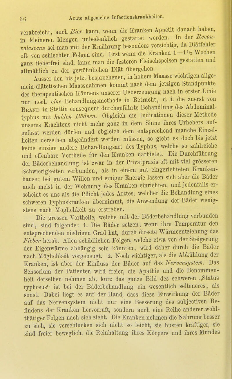 verabreicht, auch Bier kann, wenn die Kranken Appetit danach haben, in kleineren Mengen unbedenklich gestattet werden. In der Recon- valcscenz sei man mit der Ernährung besonders vorsichtig, da Diatfehler oft von schlechten Folgen sind. Erst wenn die Kranken 1-1Wochen ganz fieberfrei sind, kann man die festeren Fleischspeisen gestatten und allmählich zu der gewöhnlichen Diät übergehen. Ausser den bis jetzt besprochenen, in hohem Maasse wichtigen allge- mein-diätetischen Maassnahmen kommt nach dem jetzigen Standpunkte des therapeutischen Könnens unserer Ueberzeugung nach in erster Linie nur noch eine Behandlungsmethode in Betracht, d. i. die zuerst von Brand in Stettin consequent durchgeführte Behandlung des Abdominal- typhus mit kühlen Bädern. Obgleich die Indicationen dieser Methode unseres Erachtens nicht mehr ganz in dem Sinne ihres Urhebers auf- gefasst werden dürfen und obgleich dem entsprechend manche Einzel- heiten derselben abgeändert werden müssen, so giebt es doch bis jetzt keine einzige andere Behandlungsart des Typhus, welche so zahlreiche und offenbare Vortheile für den Kranken darbietet. Die Durchführung der Bäderbehandlung ist zwar in der Privatpraxis oft mit viel grösseren Schwierigkeiten verbunden, als in einem gut eingerichteten Kranken- hause ; bei gutem Willen und einiger Energie lassen sich aber die Bäder auch meist in der Wohnung des Kranken einrichten, und jedenfalls er- scheint es uns als die Pflicht jedes Arztes, welcher die Behandlung eines schweren Typhuskranken übernimmt, die Anwendung der Bäder wenig- stens nach Möglichkeit zu erstreben. Die grossen Vortheile, welche mit der Bäderbebandlung verbunden sind, sind folgende: 1. Die Bäder setzen, wenn ibre Temperatur den entsprechenden niedrigen Grad hat, durch directe Wärmeentziehung das Fieber herab. Allen schädlichen Folgen, welche etwa von der Steigerung der Eigenwärme abhängig sein könnten, wird daher durch die Bäder nach Möglichkeit vorgebeugt. 2. Noch wichtiger, als die Abkühlung der Kranken, ist aber der Einfluss der Bäder auf das Nervensyste?n. Das Sensorium der Patienten wird freier, die Apathie und die Benommen- heit derselben nehmen ab, kurz das ganze Bild des schweren „Status typhosus ist bei der Bäderbehandlung ein wesentlich selteneres, als sonst. Dabei liegt es auf der Hand, dass diese Einwirkung der Bäder auf das Nervensystem nicht nur eine Besserung des subjectiven Be- findens der Kranken hervorruft, sondern auch eine Reihe anderer.wohl- thätiger Folgen nach sich zieht. Die Kranken nehmen die Nahrung besser zu sich, sie verschlucken sich nicht so leicht, sie husten kräftiger, sie sind freier beweglich, die Reinhaltung ihres Körpers und ihres Mundes
