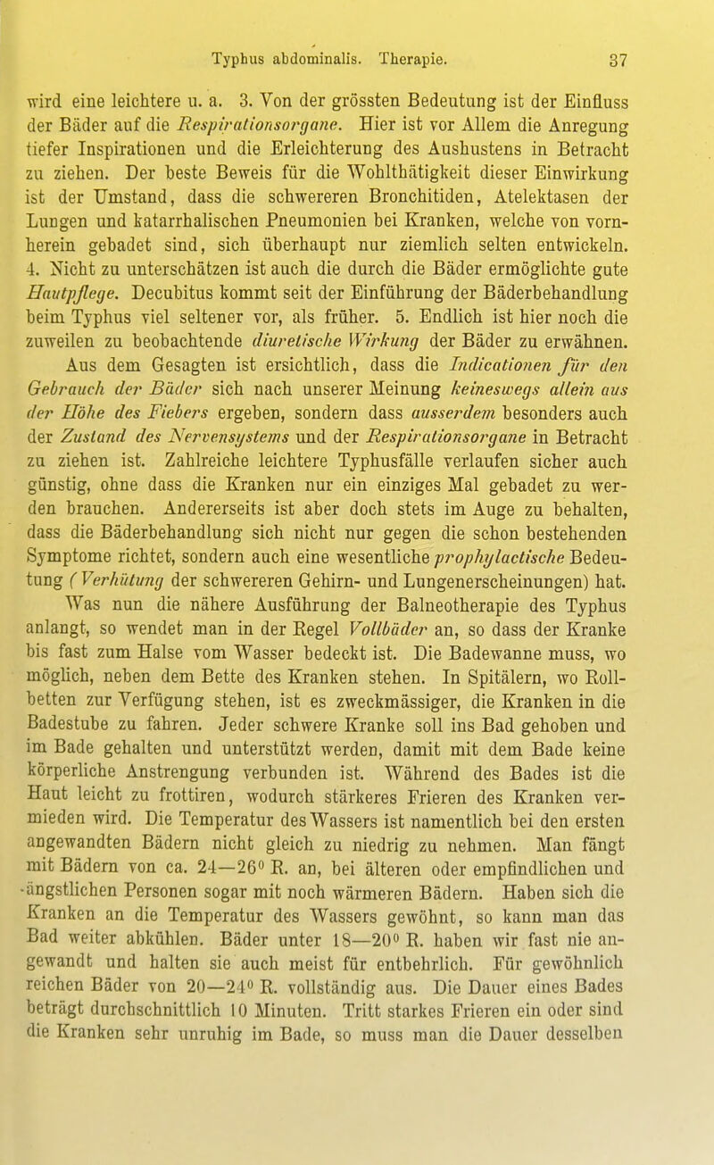 wird eine leichtere u. a. 3. Von der grössten Bedeutung ist der Einfluss der Bäder auf die Respirationsorgane. Hier ist vor Allem die Anregung tiefer Inspirationen und die Erleichterung des Aushustens in Betracht zu ziehen. Der heste Beweis für die Wohlthätigkeit dieser Einwirkung ist der Umstand, dass die schwereren Bronchitiden, Atelektasen der Lungen und katarrhalischen Pneumonien bei Kranken, welche von vorn- herein gebadet sind, sich überhaupt nur ziemlich selten entwickeln. 4. Nicht zu unterschätzen ist auch die durch die Bäder ermöglichte gute Hautpflege. Decubitus kommt seit der Einführung der Bäderbehandlung beim Typhus viel seltener vor, als früher. 5. Endlich ist hier noch die zuweilen zu beobachtende diurelische Wirkung der Bäder zu erwähnen. Aus dem Gesagten ist ersichtlich, dass die Indicationen für den Gebrauch der Bäder sich nach unserer Meinung keineswegs allein aus der Höhe des Fiebers ergeben, sondern dass ausserdem besonders auch der Zustand des Nervensystems und der Respirationsorgane in Betracht zu ziehen ist. Zahlreiche leichtere Typhusfälle verlaufen sicher auch günstig, ohne dass die Kranken nur ein einziges Mal gebadet zu wer- den brauchen. Andererseits ist aber doch stets im Auge zu behalten, dass die Bäderbehandlung sich nicht nur gegen die schon bestehenden Symptome richtet, sondern auch eine wesentliche prophy laotische Bedeu- tung ( Verhütung der schwereren Gehirn- und Lungenerscheinungen) hat. Was nun die nähere Ausführung der Balneotherapie des Typhus anlangt, so wendet man in der Begel Vollbäder an, so dass der Kranke bis fast zum Halse vom Wasser bedeckt ist. Die Badewanne muss, wo möglich, neben dem Bette des Kranken stehen. In Spitälern, wo Koll- betten zur Verfügung stehen, ist es zweckmässiger, die Kranken in die Badestube zu fahren. Jeder schwere Kranke soll ins Bad gehoben und im Bade gehalten und unterstützt werden, damit mit dem Bade keine körperliche Anstrengung verbunden ist. Während des Bades ist die Haut leicht zu frottiren, wodurch stärkeres Frieren des Kranken ver- mieden wird. Die Temperatur des Wassers ist namentlich bei den ersten angewandten Bädern nicht gleich zu niedrig zu nehmen. Man fängt mit Bädern von ca. 24—26° E. an, bei älteren oder empfindlichen und •ängstlichen Personen sogar mit noch wärmeren Bädern. Haben sich die Kranken an die Temperatur des Wassers gewöhnt, so kann man das Bad weiter abkühlen. Bäder unter 18—20° R. haben wir fast nie an- gewandt und halten sie auch meist für entbehrlich. Für gewöhnlich reichen Bäder von 20—24° R. vollständig aus. Die Dauer eines Bades beträgt durchschnittlich 10 Minuten. Tritt starkes Frieren ein oder sind die Kranken sehr unruhig im Bade, so muss man die Dauer desselben