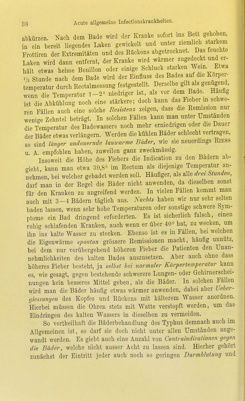 abkürzen. Nach dem Bade wird der Kranke sofort ins Bett gehoben, in ein bereit liegendes Laken gewickelt und unter ziemlich starkem Frottiren der Extremitäten und des Bückens abgetrocknet Das feuchte Laken wird dann entfernt, der Kranke wird wärmer zugedeckt und er- hält etwas heisse Bouillon oder einige Schluck starken Wem. Etwa V« Stande nach dem Bade wird der Einfluss des Bades auf die Körper- temperatur dnrch Kectalmessung festgestellt. Derselbe gilt als genügend, wenn die Temperatur 1-2° niedriger ist, als vor dem Bade. Häufig ist die Abkühlung noch eine stärkere; doch kann das Fieber m schwe- ren Fällen auch eine solche Resistenz zeigen, dass die Remission nur wenbe Zehntel beträgt. In solchen Fällen kann man unter Umstanden die Temperatur des Badewassers noch mehr erniedrigen oder die Dauer der Bäder etwas verlängern. Werden die kühlen Bäder schlecht vertragen, so sind langer andauernde lauwarme Bäder, wie sie neuerdings Riess u A empfohlen haben, zuweilen ganz zweckmässig. Insoweit die Höhe des Fiebers die Indication zu den Bädern ab- giebt, kann man etwa 39,8» im Rectum als diejenige Temperatur an- nehmen, bei welcher gebadet werden soll. Häufiger, als alle drei Stunden, darf man in der Regel die Bäder nicht anwenden, da dieselben sonst für den Kranken zu angreifend werden. In vielen Fällen kommt man auch mit 3-4 Bädern täglich aus. Nachts haben wir nur sehr selten baden lassen, wenn sehr hohe Temperaturen oder sonstige schwere Sym- ptome ein Bad dringend erforderten. Es ist sicherlich falsch, einen ruhig schlafenden Kranken, auch wenn er über 40° hat, zu wecken, um ihn ins kalte Wasser zu stecken. Ebenso ist es in Fällen, bei welchen die Eigenwärme spontan grössere Remissionen macht, häufig unnutz, bei dem nur vorübergehend höheren Fieber die Patienten den Unan- nehmlichkeiten des kalten Bades auszusetzen. Aber auch ohne dass höheres Fieber besteht, ja selbst bei normaler Körpertemperatur kann es, wie gesagt, gegen bestehende schwerere Lungen- oder Gehirnerschei- nungen kein besseres Mittel geben, als die Bäder. In solchen Fällen wird man die Bäder häufig etwas wärmer anwenden, dabei aber Uebcr- gicssungen des Kopfes und Rückens mit kälterem Wasser anordnen. Hierbei müssen die Obren stets mit Watte verstopft werden, um das- Eindringen des kalten Wassers in dieselben zu vermeiden. So vorteilhaft die Bäderbehandlung des Typhus demnach auch im Allgemeinen ist, so darf sie doch nicht unter allen Umständen ange- wandt werden. Es giebt auch eine Anzahl von Conlraindicationcn gegen die Bäder, welche nicht ausser Acht zu lassen sind. Hierher gehört zunächst der Eintritt jeder auch' noch so geringen Darmblutung und