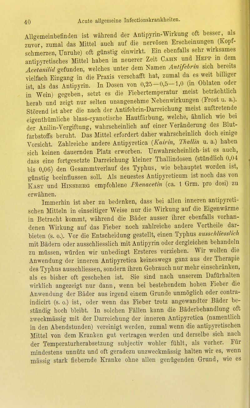 Allgemeinbefinden ist während der Antipyrin-Wirkung oft besser, als zuvor, zumal das Mittel auch auf die nervösen Erscheinungen (Kopf- schmerzen, Unruhe) oft günstig einwirkt. Ein ebenfalls sehr wirksames antipyretisches Mittel haben in neuerer Zeit Cahn und Hepp in dem Acetanilid gefunden, welches unter dem Namen Antifebrin sich bereits vielfach Eingang in die Praxis verschafft hat, zumal da es weit billiger ist, als das Antipyrin. In Dosen von 0,25-0,5-1,0 (in Oblaten oder in Wein) gegeben, setzt es die Fiebertemperatur meist betrachtlich herab und zeigt nur selten unangenehme Nebenwirkungen (Frost u. a.). Störend ist aber die nach der Antifebrin-Darreichung meist auftretende eigenthümliche blass-cyanotische Hautfäibung, welche, ähnlich wie bei der Anilin-Vergiftung, wahrscheinlich auf einer Veränderung des Blut- farbstoffs beruht. Das Mittel erfordert daher wahrscheinlich doch einige Vorsicht. Zahlreiche andere Antipyretica {Kairin, Thallin u. a.) haben sich keinen dauernden Platz erworben. Unwahrscheinlich- ist es auch, dass eine fortgesetzte Darreichung kleiner Thallindosen (stündlich 0,04 j bis 0,06) den Gesammtverlauf des Typhus, wie behauptet worden ist, günstig beeinflussen soll. Als neuestes Antipyreticum ist noch das von Kast und Hinsberg empfohlene Phenacetin (ca. 1 Grm. pro dosi) zu erwähnen. Immerhin ist aber zu bedenken, dass bei allen inneren antipyreti- schen Mitteln in einseitiger Weise nur die Wirkung auf die Eigenwärme in Betracht kommt, während die Bäder ausser ihrer ebenfalls vorhan- denen Wirkung auf das Fieber noch zahlreiche andere Vortheile dar- bieten (s. o.). Vor die Entscheidung gestellt, einen Typhus ausschliesslich mit Bädern oder ausschliesslich mit Antipyrin oder dergleichen behandeln zu müssen, würden wir unbedingt Ersteres vorziehen. Wir wollen die Anwendung der inneren Antipyretica keineswegs ganz aus der Therapie des Typhus ausschliessen, sondern ihren Gebrauch nur mehr einschränken, als es bisher oft geschehen ist. Sie sind nach unserem Dafürhalten wirklich angezeigt nur dann, wenn bei bestehendem hohen Fieber die Anwendung der Bäder aus irgend einem Grunde unmöglich oder contra- indicirt (s. o.) ist, oder wenn das Fieber trotz angewandter Bäder be- ständig hoch bleibt. In solchen Fällen kann die Bäderbehandlung oft zweckmässig mit der Darreichung der inneren Antipyretica (namentlich in den Abendstunden) vereinigt werden, zumal wenn die antipyretischen Mittel von dem Kranken gut vertragen werden und derselbe sich nach der Temperaturherabsetzung subjectiv wohler fühlt, als vorher. Für mindestens unnütz und oft geradezu unzweckmässig halten wir es, wenn massig stark fiebernde Kranke ohne allen genügenden Grund, wie es