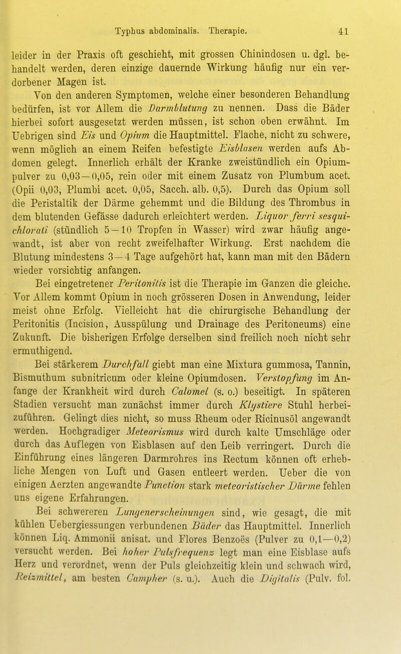 leider in der Praxis oft geschieht, mit grossen Chinindosen u. dgl. be- handelt werden, deren einzige dauernde Wirkung häufig nur ein ver- dorbener Magen ist. Von den anderen Symptomen, welche einer besonderen Behandlung bedürfen, ist vor Allem die Darmblutung zu nennen. Dass die Bäder hierbei sofort ausgesetzt werden müssen, ist schon oben erwähnt. Im Uebrigen sind Eis und Opium die Hauptmittel. Flache, nicht zu schwere, wenn möglich an einem Reifen befestigte Eisblusen werden aufs Ab- domen gelegt. Innerlich erhält der Kranke zweistündlich ein Opium- pulver zu 0,03—0,05, rein oder mit einem Zusatz von Plumbum acet. (Opii 0,03, Plumbi acet. 0,05, Sacch. alb. 0,5). Durch das Opium soll die Peristaltik der Därme gehemmt und die Bildung des Thrombus in dem blutenden Gefässe dadurch erleichtert werden. Liquor ferri sesqui- chlorali (stündlich 5 — 10 Tropfen in Wasser) wird zwar häufig ange- wandt, ist aber von recht zweifelhafter Wirkung. Erst nachdem die Blutung mindestens 3—4 Tage aufgehört hat, kann man mit den Bädern wieder vorsichtig anfangen. Bei eingetretener Peritonitis ist die Therapie im Ganzen die gleiche. Vor Allem kommt Opium in noch grösseren Dosen in Anwendung, leider meist ohne Erfolg. Vielleicht hat die chirurgische Behandlung der Peritonitis (Incision, Ausspülung und Drainage des Peritoneums) eine Zukunft. Die bisherigen Erfolge derselben sind freilich noch nicht sehr ermuthigend. Bei stärkerem Durchfall giebt man eine Mixtura gummosa, Tannin, Bismuthum subnitricum oder kleine Opiumdosen. Verstopfung im An- fange der Krankheit wird durch Calomel (s. o.) beseitigt. In späteren Stadien versucht man zunächst immer durch Klystiere Stuhl herbei- zuführen. Gelingt dies nicht, so muss Rheum oder Ricinusöl angewandt werden. Hochgradiger Meteorismus wird durch kalte Umschläge oder durch das Auflegen von Eisblasen auf den Leib verringert. Durch die Einführung eines längeren Darmrohres ins Rectum können oft erheb- liche Mengen von Luft und Gasen entleert werden. Ueber die von einigen Aerzten angewandte Punction stark meteoristischer Därme fehlen uns eigene Erfahrungen. Bei schwereren Lungenerscheinwigen sind, wie gesagt, die mit kühlen Uebergiessungen verbundenen Bäder das Hauptmittel. Innerlich können Liq. Ammonii anisat. und Flores Benzoes (Pulver zu 0,1—0,2) versucht werden. Bei hoher Pulsfrequenz legt man eine Eisblase aufs Herz und verordnet, wenn der Puls gleichzeitig klein und schwach wird, Reizmittel, am besten Campher (s. u.). Auch die Digitalis (Pulv. fol.