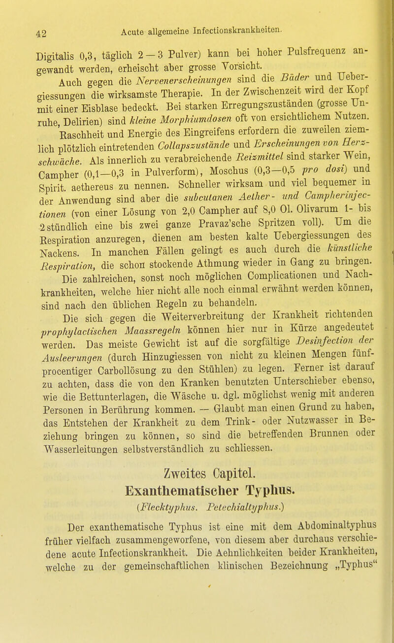 Digitalis 0,3, täglich 2-3 Pulver) kann bei hoher Pulsfrequenz an- gewandt werden, erheischt aber grosse Vorsicht. Auch gegen die Nervenerscheinungen sind die Bäder und Ueber- giessungen die wirksamste Therapie. In der Zwischenzeit wird der Kopf mit einer Eisblase bedeckt. Bei starken Erregungszuständen (grosse Un- ruhe Delirien) sind kleine Morphiumdosen oft von ersichtlichem Nutzen. Raschheit und Energie des Eingreifens erfordern die zuweilen ziem- lich plötzlich eintretenden Collapszustände und Erscheinungen von Herz- schwäche. Als innerlich zu verabreichende Reizmittel sind starker Wein, Campher (0,1—0,3 in Pulverform), Moschus (0,3—0,5 pro dosi) und Spirit. aethereus zu nennen. Schneller wirksam und viel bequemer in der Anwendung sind aber die subcutanen Aeiher- und Campherinjec- tionen (von einer Lösung von 2,0 Campher auf 8,0 Ol. Olivarum 1- bis 2 stündlich eine bis zwei ganze Pravaz'sche Spritzen voll). Um die Kespiration anzuregen, dienen am besten kalte Uebergiessungen des Nackens. In manchen Fällen gelingt es auch durch die künstliche Respiration, die schon stockende Athmung wieder in Gang zu bringen. Die zahlreichen, sonst noch möglichen Complicationen und Nach- krankheiten, welche hier nicht alle noch einmal erwähnt werden können, sind nach den üblichen Regeln zu behandeln. Die sich gegen die Weiterverbreitung der Krankheit richtenden prophylaclischen Maassregeln können hier nur in Kürze angedeutet werden. Das meiste Gewicht ist auf die sorgfältige Desinfection der Ausleerungen (durch Hinzugiessen von nicht zu kleinen Mengen fünf- procentiger Carbollösung zu den Stühlen) zu legen. Ferner ist darauf zu achten, dass die von den Kranken benutzten Unterschieber ebenso, wie die Bettunterlagen, die Wäsche u. dgl. möglichst wenig mit anderen Personen in Berührung kommen. — Glaubt man einen Grund zu haben, das Entstehen der Krankheit zu dem Trink- oder Nutzwasser in Be- ziehung bringen zu können, so sind die betreffenden Brunnen oder Wasserleitungen selbstverständlich zu schliessen. Zweites Capitel. Exantheinatischer Typhus. {Flecktyphus. Petechialtyphus.) Der exanthematische Typhus ist eine mit dem Abdominaltyphus früher vielfach zusammengeworfene, von diesem aber durchaus verschie- dene acute Infectionskrankheit. Die Aehnlichkeiten beider Krankheiten, welche zu der gemeinschaftlichen klinischen Bezeichnung „Typbus