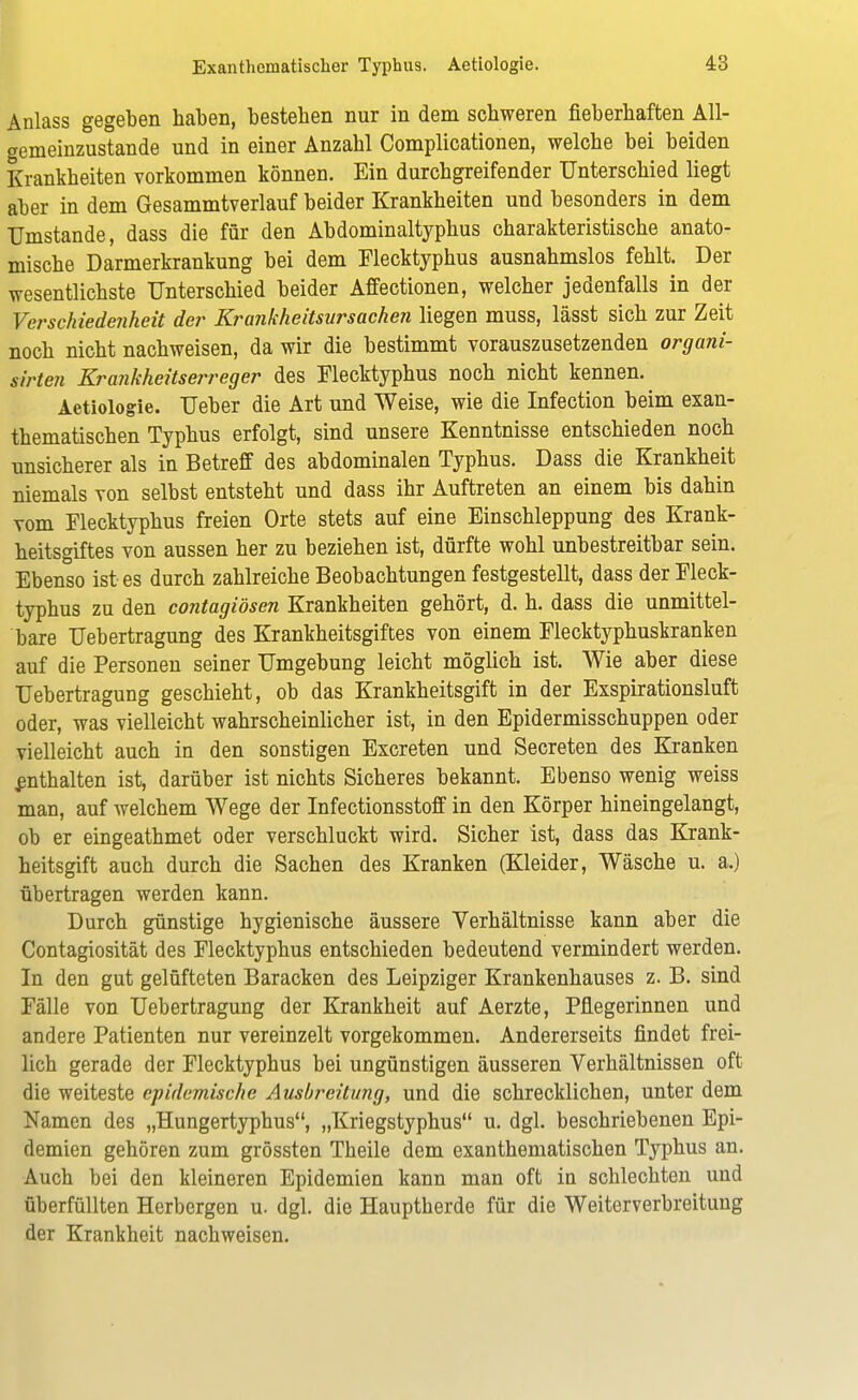 Anlass gegeben haben, besteben nur in dem schweren fieberhaften All- gemeinzustande und in einer Anzahl Complicationen, welche bei beiden Krankheiten vorkommen können. Ein durchgreifender Unterschied liegt aber in dem Gesammtverlauf beider Krankheiten und besonders in dem Umstände, dass die für den Abdominaltyphus charakteristische anato- mische Darmerkrankung bei dem Flecktyphus ausnahmslos fehlt. Der wesentlichste Unterschied beider Affectionen, welcher jedenfalls in der Verschiedejiheit der Krankheitsursachen liegen muss, lässt sich zur Zeit noch nicht nachweisen, da wir die bestimmt vorauszusetzenden organi- sirten Krankheitserreger des Flecktyphus noch nicht kennen. Aetiologie. Ueber die Art und Weise, wie die Infection beim exan- thematischen Typhus erfolgt, sind unsere Kenntnisse entschieden noch unsicherer als in Betreff des abdominalen Typhus. Dass die Krankheit niemals von selbst entsteht und dass ihr Auftreten an einem bis dahin vom Flecktyphus freien Orte stets auf eine Einschleppung des Krank- heitsgiftes von aussen her zu beziehen ist, dürfte wohl unbestreitbar sein. Ebenso ist es durch zahlreiche Beobachtungen festgestellt, dass der Fleck- typhus zu den contagiösen Krankheiten gehört, d. h. dass die unmittel- bare Uebertragung des Krankheitsgiftes von einem Flecktyphuskranken auf die Personen seiner Umgebung leicht möglich ist. Wie aber diese Uebertragung geschieht, ob das Krankheitsgift in der Exspirationsluft oder, was vielleicht wahrscheinlicher ist, in den Epidermisschuppen oder vielleicht auch in den sonstigen Excreten und Secreten des Kranken enthalten ist, darüber ist nichts Sicheres bekannt. Ebenso wenig weiss man, auf welchem Wege der Infectionsstoff in den Körper hineingelangt, ob er eingeathmet oder verschluckt wird. Sicher ist, dass das Krank- heitsgift auch durch die Sachen des Kranken (Kleider, Wäsche u. a.) übertragen werden kann. Durch günstige hygienische äussere Verhältnisse kann aber die Contagiosität des Flecktyphus entschieden bedeutend vermindert werden. In den gut gelüfteten Baracken des Leipziger Krankenhauses z. B. sind Fälle von Uebertragung der Krankheit auf Aerzte, Pflegerinnen und andere Patienten nur vereinzelt vorgekommen. Andererseits findet frei- lich gerade der Flecktyphus bei ungünstigen äusseren Verhältnissen oft die weiteste epidemische Ausbreitung, und die schrecklichen, unter dem Namen des „Hungertyphus, „Kriegstyphus u. dgl. beschriebenen Epi- demien gehören zum grössten Theile dem exanthematischen Typhus an. Auch bei den kleineren Epidemien kann man oft in schlechten und überfüllten Herbergen u. dgl. die Hauptherde für die Weiterverbreitung der Krankheit nachweisen.