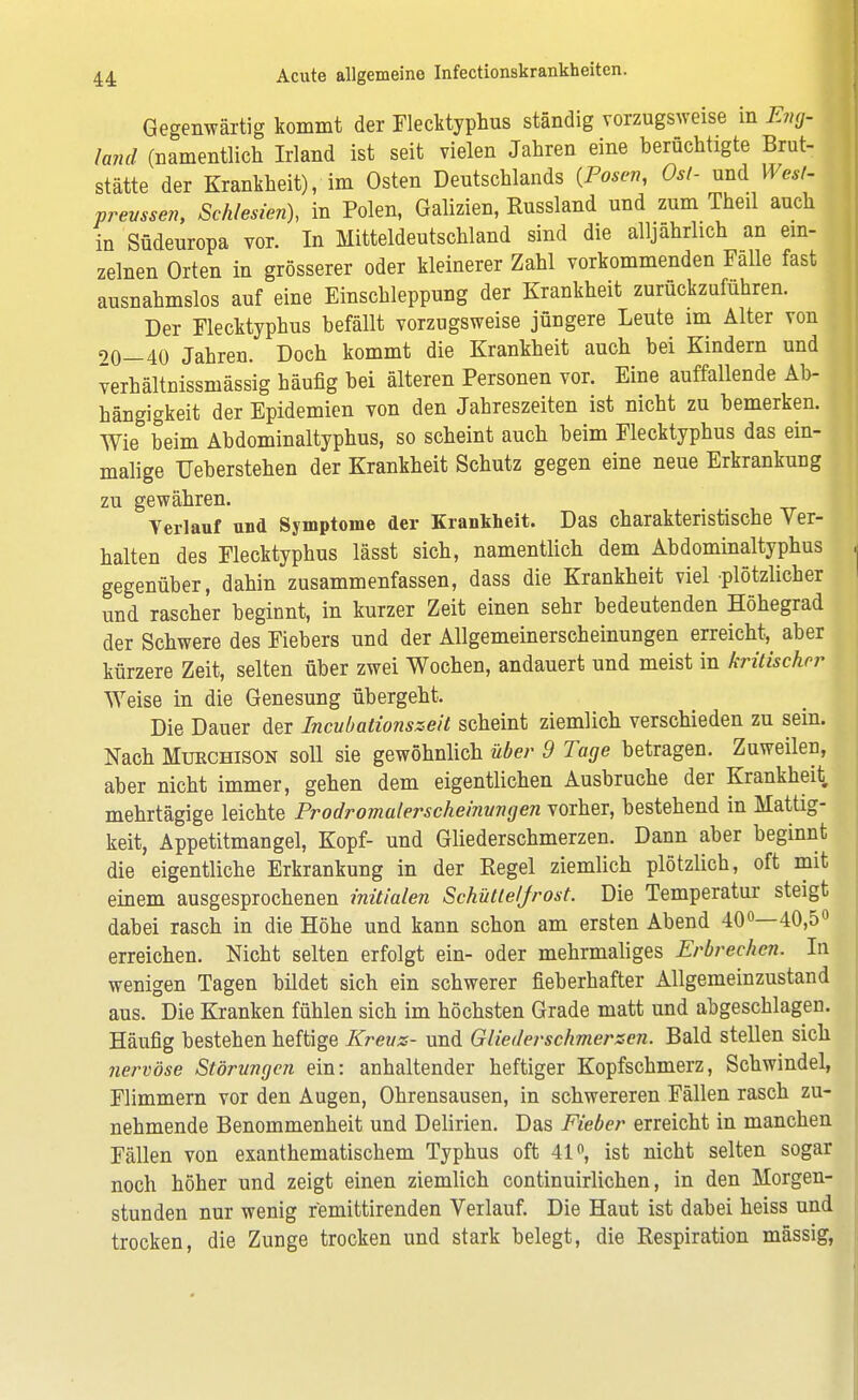 Gegenwärtig kommt der Flecktyphus ständig vorzugsweise in Eng- land (namentlich Irland ist seit vielen Jahren eine berüchtigte Brut- stätte der Krankheit), im Osten Deutschlands {Posen, Ost- und West- prevssen, Schlesien), in Polen, Galizien, Russland und zum Theil auch in Südeuropa vor. In Mitteldeutschland sind die alljährlich an ein- zelnen Orten in grösserer oder kleinerer Zahl vorkommenden Falle fast ausnahmslos auf eine Einschleppung der Krankheit zurückzuführen. Der Flecktyphus befällt vorzugsweise jüngere Leute im Alter von 20—40 Jahren. Doch kommt die Krankheit auch bei Kindern und verhältnissniässig häufig bei älteren Personen vor. Eine auffallende Ab- hängigkeit der Epidemien von den Jahreszeiten ist nicht zu bemerken. Wie beim Abdominaltyphus, so scheint auch beim Flecktyphus das ein- malige Ueberstehen der Krankheit Schutz gegen eine neue Erkrankung zu gewähren. Yerlauf und Symptome der Krankheit. Das charakteristische Ver- halten des Flecktyphus lässt sich, namentlich dem Abdominaltyphus gegenüber, dahin zusammenfassen, dass die Krankheit viel plötzlicher und rascher beginnt, in kurzer Zeit einen sehr bedeutenden Höhegrad der Schwere des Fiebers und der Allgemeinerscheinungen erreicht, aber kürzere Zeit, selten über zwei Wochen, andauert und meist in kritischer Weise in die Genesung übergeht. Die Dauer der Incubationszeit scheint ziemlich verschieden zu sein. Nach Mukchison soll sie gewöhnlich über 9 Tage betragen. Zuweilen, aber nicht immer, gehen dem eigentlichen Ausbruche der Krankheit mehrtägige leichte Prodromalerscheinvngen vorher, bestehend in Mattig- keit, Appetitmangel, Kopf- und Gliederschmerzen. Dann aber beginnt die eigentliche Erkrankung in der Regel ziemlich plötzlich, oft mit einem ausgesprochenen initialen Schüttelfrost. Die Temperatur steigt dabei rasch in die Höhe und kann schon am ersten Abend 40°—40,5° erreichen. Nicht selten erfolgt ein- oder mehrmaliges Erbrechen. In wenigen Tagen bildet sich ein schwerer fieberhafter Allgemeinzustand aus. Die Kranken fühlen sich im höchsten Grade matt und abgeschlagen. Häufig bestehen heftige Krevs- und Gliederschmerzen. Bald stellen sich nervöse Störungen ein: anhaltender heftiger Kopfschmerz, Schwindel, Flimmern vor den Augen, Ohrensausen, in schwereren Fällen rasch zu- nehmende Benommenheit und Delirien. Das Fieber erreicht in manchen Fällen von exanthematischem Typhus oft 41°, ist nicht selten sogar noch höher und zeigt einen ziemlich continuirlichen, in den Morgen- stunden nur wenig femittirenden Verlauf. Die Haut ist dabei heiss und trocken, die Zunge trocken und stark belegt, die Respiration mässig,