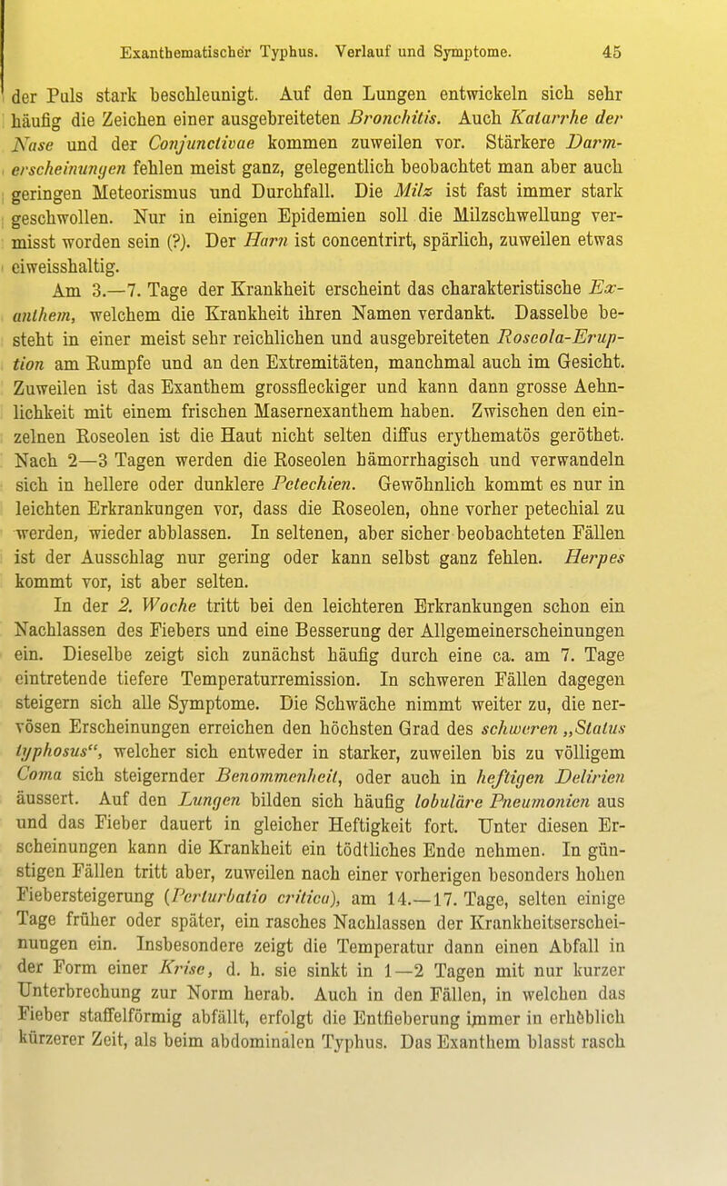 der Puls stark beschleunigt. Auf den Lungen entwickeln sich sehr häufig die Zeichen einer ausgebreiteten Bronchitis. Auch Katarrhe der Nase und der Conjunctivae kommen zuweilen vor. Stärkere Darm- erscheinungen fehlen meist ganz, gelegentlich beobachtet man aber auch geringen Meteorismus und Durchfall. Die Milz ist fast immer stark geschwollen. Nur in einigen Epidemien soll die Milzschwellung ver- misst worden sein (?). Der Harn ist concentrirt, spärlich, zuweilen etwas eiweisshaltig. Am 3.-7. Tage der Krankheit erscheint das charakteristische Ex- anthem, welchem die Krankheit ihren Namen verdankt. Dasselbe be- steht in einer meist sehr reichlichen und ausgebreiteten Roscola-Erup- tion am Eumpfe und an den Extremitäten, manchmal auch im Gesicht. Zuweilen ist das Exanthem grossfleckiger und kann dann grosse Aehn- lichkeit mit einem frischen Masernexanthem haben. Zwischen den ein- zelnen Roseolen ist die Haut nicht selten diffus erythematös geröthet. Nach 2—3 Tagen werden die Roseolen hämorrhagisch und verwandeln sich in hellere oder dunklere Petechien. Gewöhnlich kommt es nur in leichten Erkrankungen vor, dass die Roseolen, ohne vorher petechial zu werden, wieder abblassen. In seltenen, aber sicher beobachteten Fällen ist der Ausschlag nur gering oder kann selbst ganz fehlen. Herpes kommt vor, ist aber selten. In der 2. Woche tritt bei den leichteren Erkrankungen schon ein Nachlassen des Fiebers und eine Besserung der Allgemeinerscheinungen ein. Dieselbe zeigt sich zunächst häufig durch eine ca. am 7. Tage eintretende tiefere Temperaturremission. In schweren Fällen dagegen steigern sich alle Symptome. Die Schwäche nimmt weiter zu, die ner- vösen Erscheinungen erreichen den höchsten Grad des schweren „Status lyphosus, welcher sich entweder in starker, zuweilen bis zu völligem Coma sich steigernder Benommenheit, oder auch in heftigen Delirien äussert. Auf den Lungen bilden sich häufig lobuläre Pneumonien aus und das Fieber dauert in gleicher Heftigkeit fort. Unter diesen Er- scheinungen kann die Krankheit ein tödtliches Ende nehmen. In gün- stigen Fällen tritt aber, zuweilen nach einer vorherigen besonders hohen Fiebersteigerung {Perturbatio critica), am 14.—17. Tage, selten einige Tage früher oder später, ein rasches Nachlassen der Krankheitserschei- nungen ein. Insbesondere zeigt die Temperatur dann einen Abfall in der Form einer Krise, d. h. sie sinkt in 1—2 Tagen mit nur kurzer Unterbrechung zur Norm herab. Auch in den Fällen, in welchen das Fieber staffeiförmig abfällt, erfolgt die Entfieberung immer in erheblich kürzerer Zeit, als beim abdominalen Typhus. Das Exanthem blasst rasch