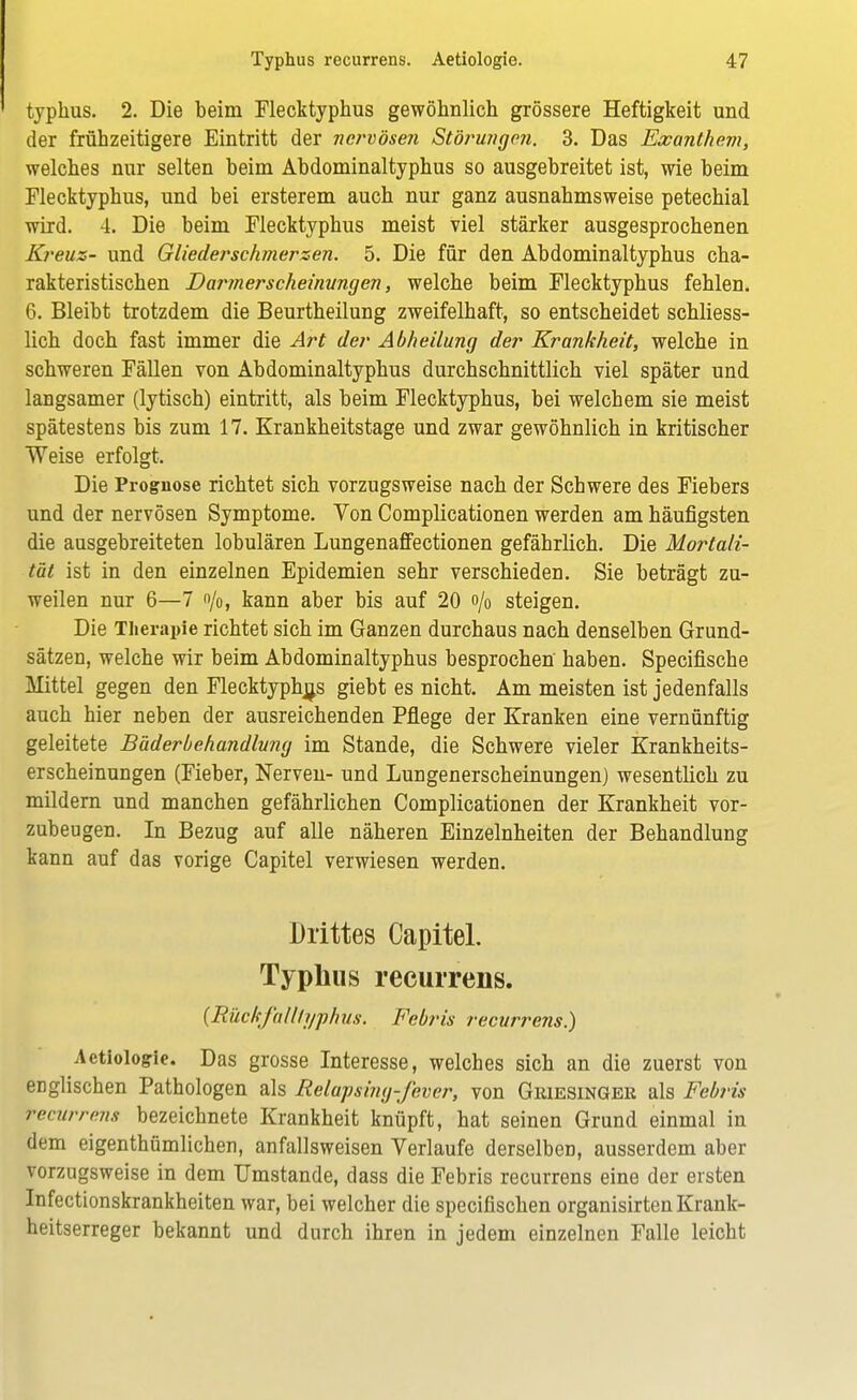 typhus. 2. Die beim Flecktyphus gewöhnlich grössere Heftigkeit und der frühzeitigere Eintritt der nervösen Störungen. 3. Das Exanthem, welches nur selten beim Abdominaltyphus so ausgebreitet ist, wie beim Flecktyphus, und bei ersterem auch nur ganz ausnahmsweise petechial wird. 4. Die beim Flecktyphus meist viel stärker ausgesprochenen Kreuz- und Gliederschmerzen. 5. Die für den Abdominaltyphus cha- rakteristischen Darmerscheinungen, welche beim Flecktyphus fehlen. 6. Bleibt trotzdem die Beurtheilung zweifelhaft, so entscheidet schliess- lich doch fast immer die Art der Abheilung der Krankheit, welche in schweren Fällen von Abdominaltyphus durchschnittlich viel später und langsamer (lytisch) eintritt, als beim Flecktyphus, bei welchem sie meist spätestens bis zum 17. Krankheitstage und zwar gewöhnlich in kritischer Weise erfolgt. Die Prognose richtet sich vorzugsweise nach der Schwere des Fiebers und der nervösen Symptome. Von Complicationen werden am häufigsten die ausgebreiteten lobulären Lungenaffectionen gefährlich. Die Mortali- tät ist in den einzelnen Epidemien sehr verschieden. Sie beträgt zu- weilen nur 6—7 o/o, kann aber bis auf 20 o/0 steigen. Die Therapie richtet sich im Ganzen durchaus nach denselben Grund- sätzen, welche wir beim Abdominaltyphus besprochen haben. Specifische Mittel gegen den Flecktyphus giebt es nicht. Am meisten ist jedenfalls auch hier neben der ausreichenden Pflege der Kranken eine vernünftig geleitete Bäderbehandlvng im Stande, die Schwere vieler Krankheits- erscheinungen (Fieber, Nerven- und Lungenerscheinungen) wesentlich zu mildern und manchen gefährlichen Complicationen der Krankheit vor- zubeugen. In Bezug auf alle näheren Einzelnheiten der Behandlung kann auf das vorige Capitel verwiesen werden. Drittes Capitel. Typhus recurrens. {Rückfalliyphus. Febris recurrens.) Aetiologie. Das grosse Interesse, welches sich an die zuerst von erjglischen Pathologen als Relapsing-fever, von Griesinger als Febris recurrens bezeichnete Krankheit knüpft, hat seinen Grund einmal in dem eigenthümlichen, anfallsweisen Verlaufe derselben, ausserdem aber vorzugsweise in dem Umstände, dass die Febris recurrens eine der eisten Infectionskrankheiten war, bei welcher die specifischen organisirten Krank- heitserreger bekannt und durch ihren in jedem einzelnen Falle leicht