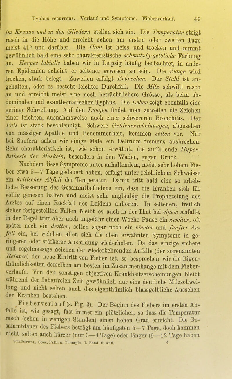 im Kreuze und in den Gliedern stellen sich ein. Die Temperatur steigt rasch in die Höhe und erreicht schon am ersten oder zweiten Tage meist 41° und darüber. Die Haut ist heiss und trocken und nimmt gewöhnlich bald eine sehr charakteristische schmutzig-gelbliche Färbung an. Herpes labialis haben wir in Leipzig häufig beobachtet, in ande- ren Epidemien scheint er seltener gewesen zu sein. Die Zmige wird trocken, stark belegt. Zuweilen erfolgt Erbrechen. Der Stuhl ist an- gehalten, oder es besteht leichter Durchfall. Die Milz schwillt rasch an und erreicht meist eine noch beträchtlichere Grösse, als beim ab- dominalen und exanthematischen Typhus. Die Leber zeigt ebenfalls eine geringe Schwellung. Auf den Lungen findet man zuweilen die Zeichen einer leichten, ausnahmsweise auch einer schwereren Bronchitis. Der Puls ist stark beschleunigt. Schwere Gehirnerscheinungen, abgesehen von mässiger Apathie und Benommenheit, kommen selten vor. Nur bei Säufern sahen wir einige Male ein Delirium tremens ausbrechen. Sehr charakteristisch ist, wie schon erwähnt, die auffallende Hyper- ästhesie der Muskeln, besonders in den Waden, gegen Druck. Nachdem diese Symptome unter anhaltendem, meist sehr hohem Fie- ber etwa 5—7 Tage gedauert haben, erfolgt unter reichlichem Schweisse ein kritischer Abfall der Temperatur. Damit tritt bald eine so erheb- liche Besserung des Gesammtbefindens ein, dass die Kranken sich für völlig genesen halten und meist sehr ungläubig die Prophezeiung des Arztes auf einen Rückfall des Leidens anhören. In seltenen, freilich sicher festgestellten Fällen Bleibt es auch in der That bei einem Anfalle, in der Regel tritt aber nach ungefähr einer Woche Pause ein zweiter, oft später noch ein dritter, selten sogar noch ein vierter und fünfter An- fall ein, bei welchen allen sich die oben erwähnten Symptome in ge- ringerer oder stärkerer Ausbildung wiederholen. Da das einzige sichere und regelmässige Zeichen der wiederkehrenden Anfälle (der sogenannten Relapse) der neue Eintritt von Fieber ist, so besprechen wir die Eigen- tümlichkeiten derselben am besten im Zusammenhange mit dem Fieber- verlaufe. Von den sonstigen objectiven Krankheitserscheinungen bleibt während der fieberfreien Zeit gewöhnlich nur eine deutliche Milzschwel- lung und nicht selten auch das eigenthümlich blassgelbliche Aussehen der Kranken bestehen. F i e b e r v e rl a u f (s. Fig. 3). Der Beginn des Fiebers im ersten An- falle ist, wie gesagt, fast immer ein plötzlicher, so dass die Temperatur rasch (schon in wenigen Stunden) einen hohen Grad erreicht. Die Ge- sammtdauer des Fiebers beträgt am häufigsten 5—7 Tage, doch kommen nicht selten auch kürzer (nur 3—4 Tage) oder länger (9—12 Tage haben Strümpell, Spoc. Path. n. Therapie. L Band. 0. Aufl. 4