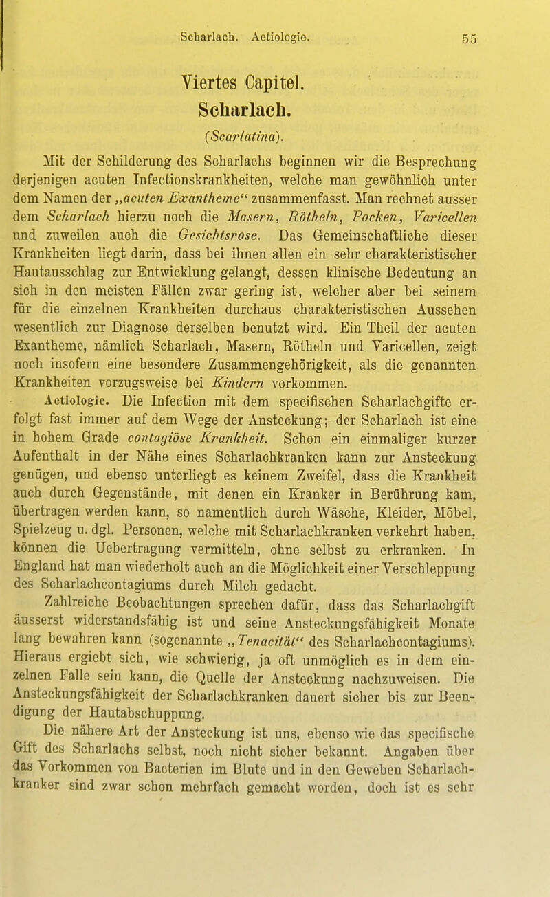 Viertes Oapitel. Scharlach. (Scarlatina). Mit der Schilderung des Scharlachs beginnen wir die Besprechung derjenigen acuten Infectionskrankheiten, welche man gewöhnlich unter dem Namen der „acuten Exantheme zusammenfasst. Man rechnet ausser dem Scharlach hierzu noch die Masern, Röthein, Pocken, Varicellen und zuweilen auch die Gesichtsrose. Das Gemeinschaftliche dieser Krankheiten liegt darin, dass hei ihnen allen ein sehr charakteristischer Hautausschlag zur Entwicklung gelangt, dessen klinische Bedeutung an sich in den meisten Fällen zwar gering ist, welcher aber bei seinem für die einzelnen Krankheiten durchaus charakteristischen Aussehen wesentlich zur Diagnose derselben benutzt wird. Ein Theil der acuten Exantheme, nämlich Scharlach, Masern, Röthein und Varicellen, zeigt noch insofern eine besondere Zusammengehörigkeit, als die genannten Krankheiten vorzugsweise bei Kindern vorkommen. Aetiologie. Die Infection mit dem specifischen Scharlachgifte er- folgt fast immer auf dem Wege der Ansteckung; der Scharlach ist eine in hohem Grade contagiöse Krankheit. Schon ein einmaliger kurzer Aufenthalt in der Nähe eines Scharlachkranken kann zur Ansteckung genügen, und ebenso unterliegt es keinem Zweifel, dass die Krankheit auch durch Gegenstände, mit denen ein Kranker in Berührung kam, übertragen werden kann, so namentlich durch Wäsche, Kleider, Möbel, Spielzeug u. dgl. Personen, welche mit Scharlachkranken verkehrt haben, können die Uebertragung vermitteln, ohne selbst zu erkranken. In England hat man wiederholt auch an die Möglichkeit einer Verschleppung des Scharlachcontagiums durch Milch gedacht. Zahlreiche Beobachtungen sprechen dafür, dass das Scharlachgift äusserst widerstandsfähig ist und seine Ansteckungsfähigkeit Monate lang bewahren kann (sogenannte „Tenaciläl des Scharlachcontagiums). Hieraus ergiebt sich, wie schwierig, ja oft unmöglich es in dem ein- zelnen Falle sein kann, die Quelle der Ansteckung nachzuweisen. Die Ansteckungsfähigkeit der Scharlachkranken dauert sicher bis zur Been- digung der Hautabschuppung. Die nähere Art der Ansteckung ist uns, ebenso wie das specifische Gift des Scharlachs selbst, noch nicht sicher bekannt. Angaben über das Vorkommen von Bacterien im Blute und in den Geweben Scharlach- kranker sind zwar schon mehrfach gemacht worden, doch ist es sehr