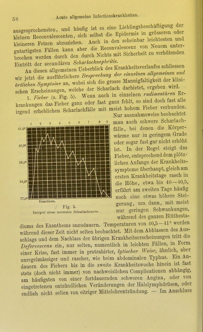 ausgesprochensten, nnd häudg ist es eine Lieblingsbesohäftignng der Sen Keconvale centen, sich selbst die Epidermis m grosseren oder Fetzen abzuziehen. Auob in den scheinbar leichtestennd futortigsten Fällen kann aber die Reconvaleseenz von Neuem unter- en werden durch den durch Nichts mit Sicherheit zu verhütenden -RMntritl- der secundären Scharlachnephritis. An teen aSg meinen TJeberblick des Krankheitsverlaufes schhessen wir jeL e ausführlichere Besprechung der ^^—^ örtlichen Symptome au, wobei sich die grosse Manmgfalbgked; der kl.m- Itl .Erscheinungen, welche der Scharlach darbietet, ergeben »ml. 1 F«t>er (s Kg 5). Wenn auch in einzelnen rudimentären Er- krankungen das Fieber ganz oder fast ganz fehlt, so sind doch fast alle frgÄeblichen Scharlachfälle mit meist hebern F,eber ver un em s Nur ausnahmsweise beobachtet t 2 3 4567 89 mail auch schwere Scharlach- 41,ooIggSBBBSBBSBSSSSBSl fälle, bei denen die Körper- wärme nur in geringem Grade oder sogar fast gar nicht erhöht ist. In der Regel steigt das Fieber, entsprechend dem plötz- SlIHie™S™ikl^§sSs5 lichen AnfanSe der Krankheits- symptome überhaupt, gleich am ersten Krankheitstage rasch in iiiiiiiiSiSSSSnSB die Höhe, etwa bis 40-40,5, erfährt am zweiten Tage häufig noch eine etwas höhere Stei- Enthem-, . gerung, um dann, mit meist Beispiel einer nolait schariachourve. nur geringen Schwankungen, während des ganzen Blüthesta- diums des Exanthems anzudauern. Temperaturen von 40,5-41« werden während dieser Zeit nicht selten beobachtet. Mit dem Abblassen des Aus- schlags und dem Nachlass der übrigen Krankheitserscheinungen tritt die Defervescenz ein, nur selten, namentlich in leichten Fällen, in Form einer Krise, fast immer in protrahirter, lytischer Weise, ähnlich, aber unregelmässiger und rascher, wie beim abdominalen Typhus. Em An- dauern des Fiebers bis in die zweite Krankheitswoche hinein ist fast stets (doch nicht immer) von nachweislichen Complicationen abhängig, am häufigsten von einer fortdauernden schweren Angina, oder von eingetretenen entzündlichen Veränderungen der Halslymphdrüsen, oder endlich nicht selten von eitriger Mittelohrentzündung. - Im Anschluss