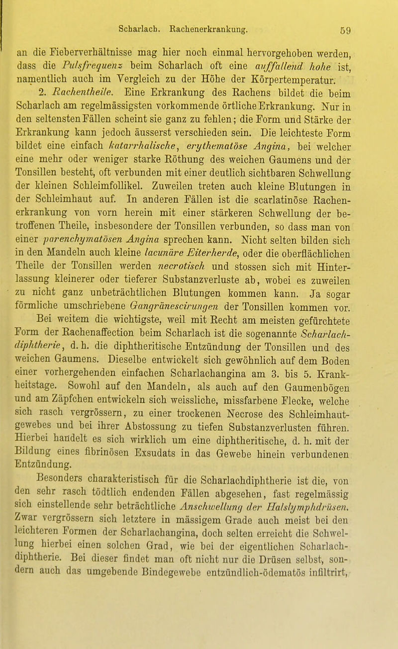 an die Fieberverhältnisse mag bier noch einmal hervorgehoben werden, dass die Pulsfrequenz beim Scharlach oft eine auffallend hohe ist, namentlich auch im Vergleich zu der Höhe der Körpertemperatur. 2. Rachejitheile. Eine Erkrankung des Eachens bildet die beim Scharlach am regelmässigsten vorkommende örtliche Erkrankung. Nur in den seltensten Fällen scheint sie ganz zu fehlen; die Form und Stärke der Erkrankung kann jedoch äusserst verschieden sein. Die leichteste Form bildet eine einfach katar?^halische, erythemalöse Angina, bei welcher eine mehr oder weniger starke Röthung des weichen Gaumens und der Tonsillen besteht, oft verbunden mit einer deutlich sichtbaren Schwellung der kleinen Schleimfollikel. Zuweilen treten auch kleine Blutungen in der Schleimhaut auf. In anderen Fällen ist die scarlatinöse Rachen- erkrankung von vorn herein mit einer stärkeren Schwellung der be- troffenen Theile, insbesondere der Tonsillen verbunden, so dass man von einer parenchymatösen Angina sprechen kann. Nicht selten bilden sich in den Mandeln auch kleine lacunäre Eiterherde, oder die oberflächlichen Theile der Tonsülen werden necrotisch und stossen sich mit Hinter- lassung kleinerer oder tieferer Substanzverluste ab, wobei es zuweilen zu nicht ganz unbeträchtlichen Blutungen kommen kann. Ja sogar förmliche umschriebene Gangränescirungen der Tonsillen kommen vor. Bei weitem die wichtigste, weil mit Recht am meisten gefürchtete Form der Rachenaffection beim Scharlach ist die sogenannte Scharlach- diphtherie, d.h. die diphtherische Entzündung der Tonsillen und des weichen Gaumens. Dieselbe entwickelt sich gewöhnlich auf dem Boden einer vorhergebenden einfachen Scharlachangina am 3. bis 5. Krank- heitstage. Sowohl auf den Mandeln, als auch auf den Gaumenbögen und am Zäpfchen entwickeln sich weissliche, missfarbene Flecke, welche sich rasch vergrössern, zu einer trockenen Necrose des Schleimhaut- gewebes und bei ihrer Abstossung zu tiefen Substanzverlusten führen. Hierbei handelt es sich wirklich um eine diphtheritische, d. h. mit der Bildung eines fibrinösen Exsudats in das Gewebe hinein verbundenen Entzündung. Besonders charakteristisch für die Scharlachdiphtherie ist die, von den sehr rasch tödtlich endenden Fällen abgesehen, fast regelmässig sich einstellende sehr beträchtliche Anschwellung der Halslymphdrüsen. Zwar vergrössern sich letztere in mässigem Grade auch meist bei den leichteren Formen der Scharlachangina, doch selten erreicht die Schwel- lung hierbei einen solchen Grad, wie bei der eigentlichen Scharlach- diphtherie. Bei dieser findet man oft nicht nur die Drüsen selbst, son- dern auch das umgebende Bindegewebe entzündlich-ödematös infiltrirt,