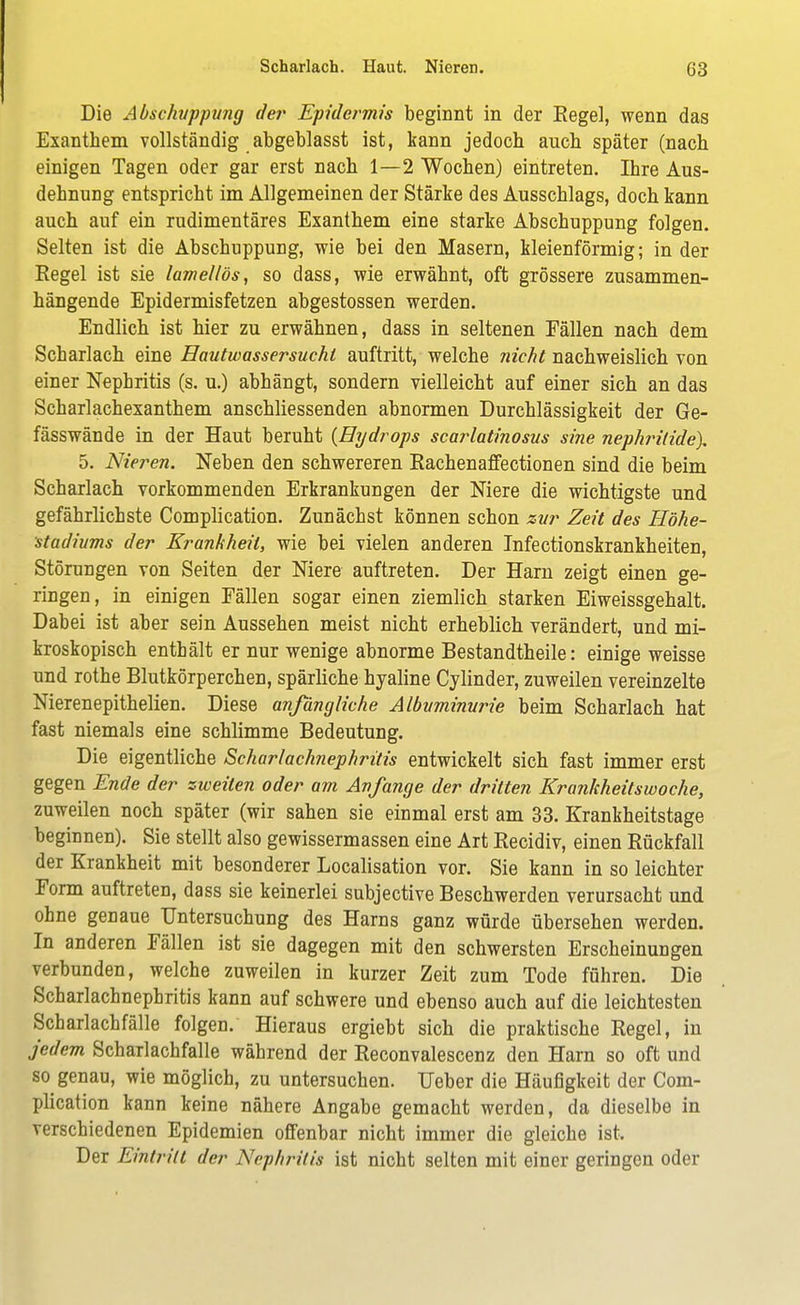 Die Abschuppung der Epidermis beginnt in der Regel, wenn das Exanthem vollständig abgeblasst ist, kann jedoch auch später (nach einigen Tagen oder gar erst nach 1—2 Wochen) eintreten. Ihre Aus- dehnung entspricht im Allgemeinen der Stärke des Ausschlags, doch kann auch auf ein rudimentäres Exanthem eine starke Abschuppung folgen. Selten ist die Abschuppung, wie bei den Masern, kleienförmig; in der Eegel ist sie lamellös, so dass, wie erwähnt, oft grössere zusammen- hängende Epidermisfetzen abgestossen werden. Endlich ist hier zu erwähnen, dass in seltenen Fällen nach dem Scharlach eine Hautwassersucht auftritt, welche nicht nachweislich von einer Nephritis (s. u.) abhängt, sondern vielleicht auf einer sich an das Scharlachexanthem anschliessenden abnormen Durchlässigkeit der Ge- fässwände in der Haut beruht {Hydrops scarlatinosus sine nephrilide\ 5. Nieren. Neben den schwereren Rachenaffectionen sind die beim Scharlach vorkommenden Erkrankungen der Niere die wichtigste und gefährlichste Complication. Zunächst können schon zur Zeit des Höhe- stadiums der Krankheil, wie bei vielen anderen Infectionskrankheiten, Störungen von Seiten der Niere auftreten. Der Harn zeigt einen ge- ringen, in einigen Fällen sogar einen ziemlich starken Eiweissgehalt. Dabei ist aber sein Aussehen meist nicht erheblich verändert, und mi- kroskopisch enthält er nur wenige abnorme Bestandtheile: einige weisse und rothe Blutkörperchen, spärliche hyaline Cylinder, zuweilen vereinzelte Nierenepithelien. Diese anfängliche Albuminurie beim Scharlach hat fast niemals eine schlimme Bedeutung. Die eigentliche Scharlachnephritis entwickelt sich fast immer erst gegen Ende der zweiten oder am Anfange der dritten Krankheitswoche, zuweilen noch später (wir sahen sie einmal erst am 33. Krankheitstage beginnen). Sie stellt also gewissermassen eine Art Eecidiv, einen Rückfall der Krankheit mit besonderer Localisation vor. Sie kann in so leichter Form auftreten, dass sie keinerlei subjective Beschwerden verursacht und ohne genaue Untersuchung des Harns ganz würde übersehen werden. In anderen Fällen ist sie dagegen mit den schwersten Erscheinungen verbunden, welche zuweilen in kurzer Zeit zum Tode führen. Die Scharlachnephritis kann auf schwere und ebenso auch auf die leichtesten Scharlachfälle folgen. Hieraus ergiebt sich die praktische Regel, in jedem Scharlachfalle während der Reconvalescenz den Harn so oft und so genau, wie möglich, zu untersuchen. Ueber die Häufigkeit der Com- plication kann keine nähere Angabe gemacht werden, da dieselbe in verschiedenen Epidemien offenbar nicht immer die gleiche ist. Der Eintritt der Nephritis ist nicht selten mit einer geringen oder