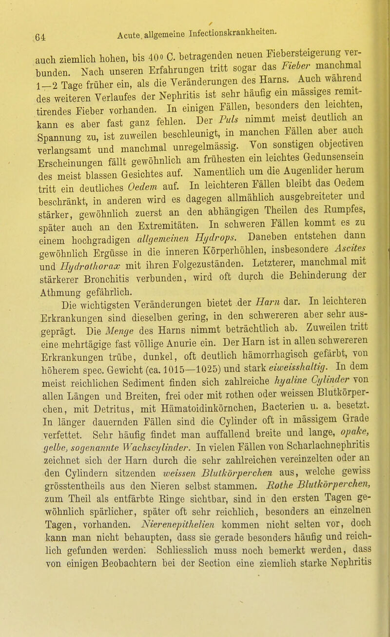 auch ziemlich hohen, bis 40» C. betragenden nenen Fiebersteigerung ver- bunden. Nach unseren Erfahrungen tritt sogar das Fieber manchmal 1-2 Tage früher ein, als die Veränderungen des Harns. Auch wahrend des weiteren Verlaufes der Nephritis ist sehr häufig ein massiges remit- tirendes Fieber vorhanden. In einigen Fällen, besonders den leichten, kann es aber fast ganz fehlen. Der Puls nimmt ineist deutlich an Spannung zu, ist zuweilen beschleunigt, in manchen Fallen aber auch verlangsamt und manchmal unregelmässig. Von sonstigen objectiven Erscheinungen fällt gewöhnlich am frühesten ein leichtes Gedunsensein des meist blassen Gesichtes auf. Namentlich um die Augenlider herum tritt ein deutliches Oedem auf. In leichteren Fällen bleibt das Oedem beschränkt, in anderen wird es dagegen allmählich ausgebreiteter und stärker, gewöhnlich zuerst an den abhängigen Theilen des Rumpfes, später auch an den Extremitäten. In schweren Fällen kommt es zu einem hochgradigen allgemeinen Hydrops. Daneben entstehen dann gewöhnlich Ergüsse in die inneren Körperhöhlen, insbesondere Ascites und Hydrothorax mit ihren Folgezuständen. Letzterer, manchmal mit stärkerer Bronchitis verbunden, wird oft durch die Behinderung der Athmung gefährlich. Die wichtigsten Veränderungen bietet .der Harn dar. In leichteren Erkrankungen sind dieselben gering, in den schwereren aber sehr aus- geprägt. Die Menge des Harns nimmt beträchtlich ab. Zuweilen tritt eine mehrtägige fast völlige Anurie ein. Der Harn ist in alleu schwereren Erkrankungen trübe, dunkel, oft deutlich hämorrhagisch gefärbt, von höherem spec. Gewicht (ca. 1015—1025) und stark eiweisshaltig. In dem meist reichlichen Sediment finden sich zahlreiche hyaline Cyliiider von allen Längen und Breiten, frei oder mit rothen oder weissen Blutkörper- chen, mit Detritus, mit Hämatoidinkörnchen, Bacterien u. a. besetzt. In länger dauernden Fällen sind die Cylinder oft in mässigem Grade verfettet. Sehr häufig findet man auffallend breite und lange, opake, gelbe, sogenannte Wachs cylinder. In vielen Fällen von Scharlachnephritis zeichnet sich der Harn durch die sehr zahlreichen vereinzelten oder an den Cylindern sitzenden weissen Blutkörperchen aus, welche gewiss grösstentheils aus den Nieren selbst stammen. Rothe Blutkörperchen, zum Theil als entfärbte Ringe sichtbar, sind in den ersten Tagen ge- wöhnlich spärlicher, später oft sehr reichlich, besonders an einzelnen Tagen, vorhanden. Nierenepithelien kommen nicht selten vor, doch kann man nicht behaupten, dass sie gerade besonders häufig und reich- lich gefunden werden: Schliesslich muss noch bemerkt werden, dass von einigen Beobachtern bei der Section eine ziemlich starke Nephritis