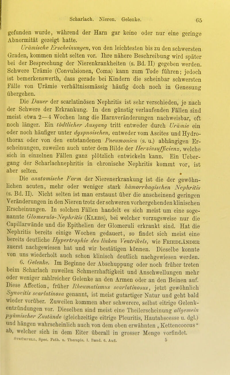 Scharlach. Nieren. Gelenke. gefunden wurde, während der Harn gar keine oder nur eine geringe Abnormität gezeigt hatte. Urämische Erscheinungen, von den leichtesten bis zu den schwersten Graden, kommen nicht selten vor. Ihre nähere Beschreibung wird später bei der Besprechung der Nierenkrankheiten (s. Bd. II) gegeben werden. Schwere Urämie (Convulsionen, Coma) kann zum Tode führen; jedoch ist bemerkenswerth, dass gerade bei Kindern die scheinbar schwersten Fälle von Urämie verhältnissmässig häufig doch noch in Genesung übergehen. Die Dauer der scarlatinösen Nephritis ist sehr verschieden, je nach der Schwere der Erkrankung. In den günstig verlaufenden Fällen sind meist etwa 2—4 Wochen lang die Harnveränderungen nachweisbar, oft noch länger. Ein tödtlieher Ausgang tritt entweder durch Urämie ein oder noch häufiger unter dijspnoischen, entweder vom Ascites und Hydro- thorax oder von den entstandenen Pneumonien (s. u.) abhängigen Er- scheinungen, zuweilen auch unter dem Bilde der Herzinsufficienz, welche sich in einzelnen Fällen ganz plötzlich entwickeln kann. Ein Ueber- gang der Scharlachnephritis in chronische Nephritis kommt vor, ist aber selten. Die anatomische Form der Nierenerkrankung ist die der gewöhn- lichen acuten, mehr oder weniger stark hämorrhagischen Nephritis (s. Bd. II). Nicht selten ist man erstaunt über die anscheinend geringen Veränderungen in den Nieren trotz der schweren vorhergehenden klinischen Erscheinungen. In solchen Fällen handelt es sich meist um eine soge- nannte Glomerulo-Nephritis (Klebs), bei welcher vorzugsweise nur die Capillarwände und die Epithelien der Glomeruli erkrankt sind. Hat die Nephritis bereits einige Wochen gedauert, so findet sich meist eine bereits deutliche Hypertrophie des linken Ventrikels, wie Friedländer zuerst nachgewiesen hat und wir bestätigen können. Dieselbe konnte von uns wiederholt auch schon klinisch deutlich nachgewiesen werden. 6. Gelenke. Im Beginne der Abschuppung oder noch früher treten beim Scharlach zuweilen Schmerzhaftigkeit und Anschwellungen mehr oder weniger zahlreicher Gelenke an den Armen oder an den Beinen auf. Diese Affection, früher Rheumatismus scarlatinosus, jetzt gewöhnlich Synovitis scarlatinosa genannt, ist meist gutartiger Natur und geht bald wieder vorüber. Zuweilen kommen aber schwerere, selbst eitrige Gelenk- entzündungen vor. Dieselben sind meist eine Theilerscheinung allgemein PHämischer Zustände (gleichzeitige eitrige Pleuritis, Hautabscesse u. dgl.) und hängen wahrscheinlich auch von dem oben erwähnten „ Kettencoccusu ab, welcher sich in dem Eiter überall in grosser Menge vorfindet. Strümpell, Spec. Path. u. Therapie. !. Bund. 6. Aufl. 5